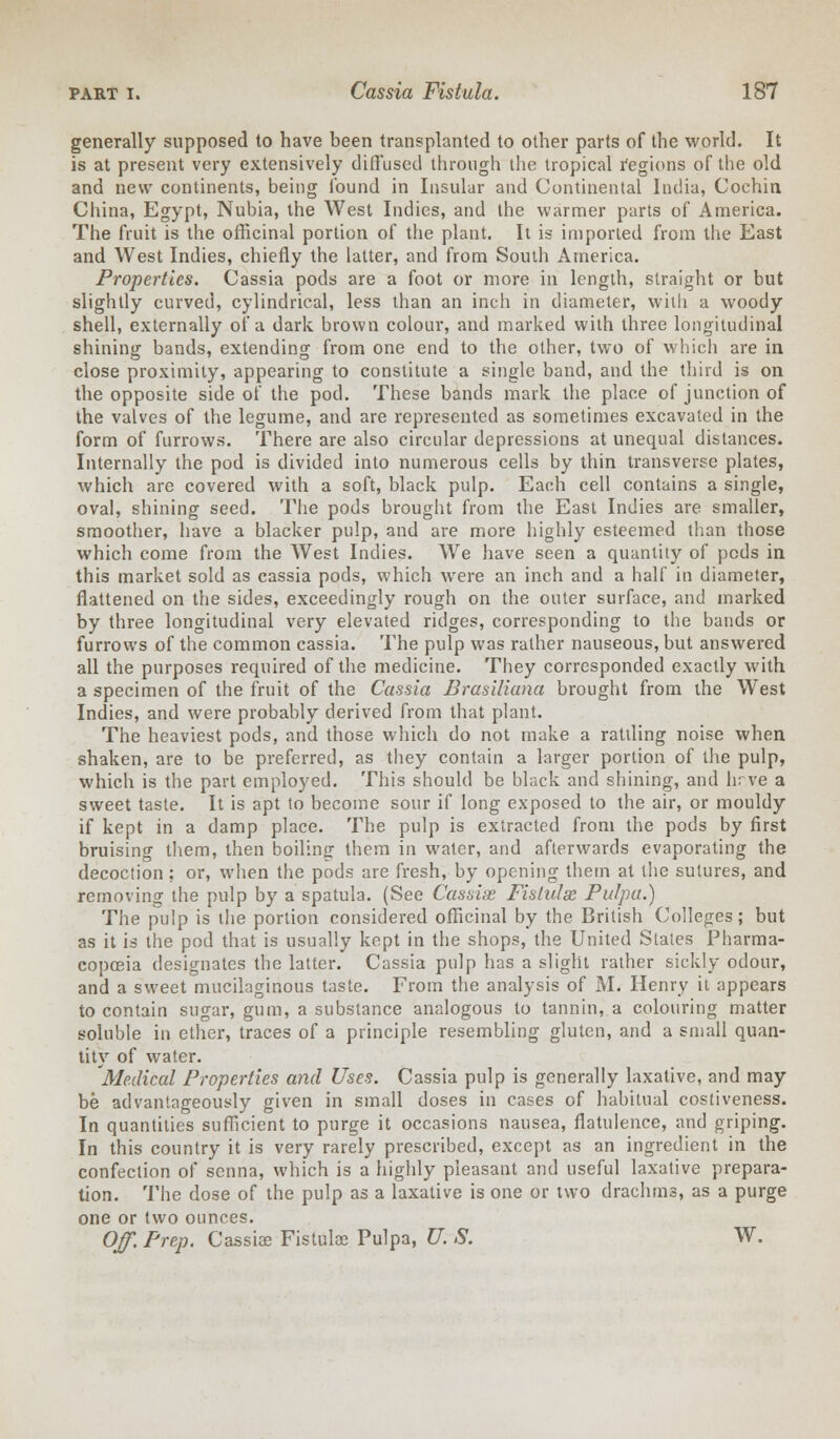 generally supposed to have been transplanted to other parts of the world. It is at present very extensively diffused through the tropical regions of the old and new continents, being found in Insular and Continental India, Cochin China, Egypt, Nubia, the West Indies, and the warmer parts of America. The fruit is the officinal portion of the plant. It is imported from the East and West Indies, chiefly the latter, and from South America. Properties. Cassia pods are a foot or more in length, straight or but slightly curved, cylindrical, less than an inch in diameter, with a woody shell, externally of a dark brown colour, and marked with three longitudinal shining bands, extending from one end to the other, two of which are in close proximity, appearing to constitute a single band, and the third is on the opposite side of the pod. These bands mark the place of junction of the valves of the legume, and are represented as sometimes excavated in the form of furrows. There are also circular depressions at unequal distances. Internally the pod is divided into numerous cells by thin transverse plates, which are covered with a soft, black pulp. Each cell contains a single, oval, shining seed. The pods brought from the East Indies are smaller, smoother, have a blacker pulp, and are more highly esteemed than those which come from the West Indies. We have seen a quantity of pcds in this market sold as cassia pods, which were an inch and a half in diameter, flattened on the sides, exceedingly rough on the outer surface, and marked by three longitudinal very elevated ridges, corresponding to the bands or furrows of the common cassia. The pulp was rather nauseous, but answered all the purposes required of the medicine. They corresponded exactly with a specimen of the fruit of the Cassia Brasiliana brought from the West Indies, and were probably derived from that plant. The heaviest pods, and those which do not make a rattling noise when shaken, are to be preferred, as they contain a larger portion of the pulp, which is the part employed. This should be black and shining, and hr.ve a sweet taste. It is apt to become sour if long exposed to the air, or mouldy if kept in a damp place. The pulp is extracted from the pods by first bruising them, then boiling them in water, and afterwards evaporating the decoction ; or, when the pods are fresh, by opening them at the sutures, and removing the pulp by a spatula. (See Cassise Fistulas Pulpu.) The pulp is the portion considered officinal by the British Colleges; but as it is the pod that is usually kept in the shops, the United States Pharma- copoeia designates the latter. Cassia pulp has a slight rather sickly odour, and a sweet mucilaginous taste. From the analysis of M. Henry it appears to contain sugar, gum, a substance analogous to tannin, a colouring matter soluble in ether, traces of a principle resembling gluten, and a small quan- tity of water. 'Medical Properties and Uses. Cassia pulp is generally laxative, and may be advantageously given in small doses in cases of habitual costiveness. In quantities sufficient to purge it occasions nausea, flatulence, and griping. In this country it is very rarely prescribed, except as an ingredient in the confection of senna, which is a highly pleasant and useful laxative prepara- tion. The dose of the pulp as a laxative is one or two drachms, as a purge one or two ounces. Off. Prep. Cassis Fistulae Pulpa, U. S. W.