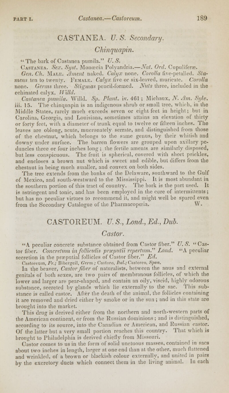 CASTANEA. U. S. Secondary. Chinquapin.  The bark of Castanea pumila. U. S. Castanea. Sex. Syst. Moncecia Polyandria.—Nat. Orel. Cupnliferae. Gen. Ch. Male. Ament naked. Calyx none. Corolla five-petalled. Sta- mens ten to twenty. Female. Calyx five or six-leaved, muricate. Corolla none. Germs three. Stigmas pencil-formed. Nuts three, included in the echinated calyx. Willd. Castanea pumila. Willd. Sp. Plant, iv. 461 ; Michaux, A. Jim. Sylv. iii. 15. The chinquapin is an indigenous shrub or small tree, which, in the Middle States, rarely much exceeds seven or eight feet in height; but in Carolina, Georgia, and Louisiana, sometimes attains an elevation of thirty or forty feet, with a diameter of trunk equal to twelve or fifteen inches. The leaves are oblong, acute, mueronately serrate, and distinguished from those of the chestnut, which belongs to the same genus, by their whitish and downy under surface. The barren flowers are grouped upon axillary pe- duncles three or four inches long ; the fertile amenls are similarly disposed, but less conspicuous. The fruit is spherical, covered with short prickles, and encloses a brown nut which is sweet and edible, but differs from the chestnut in being much smaller, and convex on both sides. The tree extends from the banks of the Delaware, southward to the Gulf of Mexico, and south-westward to the Mississippi. It is most abundant in the southern portion of this tract of country. The bark is the part used. It is astringent and tonic, and has been employed in the cure of intermittents; but has no peculiar virtues to recommend it, and might well be spared even from the Secondary Catalogue of the Pharmacopoeia. W. CASTOREUM. U.S., Lond.,Ed., Dub. Castor. A peculiar concrete substance obtained from Castor fiber. U.S. Cas- tor fiber. Concretum infol/iculis prxputii repertum.'''' Lond. A peculiar secretion in the praeputial follicles of Castor fiber. Ed. Castoreum, Ft:; Bibcrgfeil, Germ ; Castoro, Ilal.; Castoreo, Span. In the beaver, Castor fiber of naturalists, between the anus and external genitals of both sexes, are two pairs of membranous follicles, of which the lower and larger are pear-shaped, and contain an oily, viscid, highly odorous substance, secreted by glands which lie externally to the sac. This sub- stance is called castor. After the death of the animal, the follicles containing it are removed and dried either by smoke or in the sun; and in this state are brought into the market. This drug is derived either from the northern and north-western parts of the American continent, or from the Russian dominions ; and is distinguished, according to its source, into the Canadian or American, and Russian castor. Of the latter but a very small portion reaches this country. That which is brought to Philadelphia is derived chiefly from Missouri. Castor comes to us in the form of solid unctuous masses, contained in sacs about two inches in length, larger at one end than at the other, much flattened and wrinkled, of a brown or blackish colour externally, and united in pairs by the excretory ducts which connect them in the living animal. In each