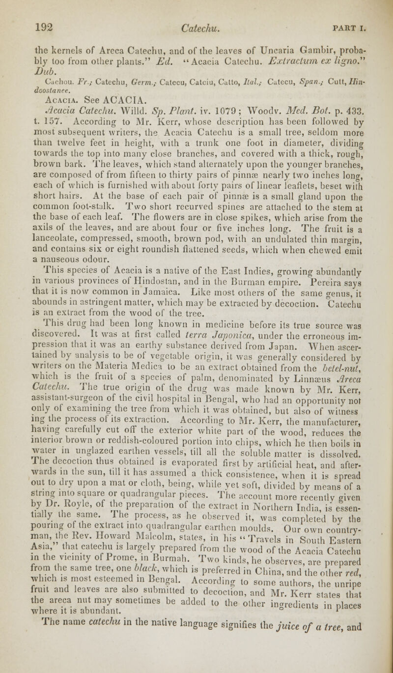 the kernels of Areca Catechu, and of the leaves of Uncaria Gambir, proba- bly too from other plants. Ed. Acacia Catechu. Extraction ex ligno. Dub. Cachou. Fr.; Catechu, Germ.,- Catecu, Catciu, Catto, Itul.,- Catecu, Span.,- Cult, //in- doostance. Acacia. See ACACIA. Acacia Catechu. Willcl. Sp. Plant, iv. 1079; Woodv. Med. Bot. p. 433. t. 157. According to Mr. Kerr, whose description has been followed by most subsequent writers, the Acacia Catechu is a small tree, seldom more than twelve feet in height, with a trunk one foot in diameter, dividing towards the top into many close branches, and covered with a thick, rough, brown bark. The leaves, which stand alternately upon the younger branches, are composed of from fifteen to thirty pairs of pinnae nearly two inches long, each of which is furnished with about forty pairs of linear leaflets, beset with short hairs. At the base of each pair of pinnae is a small gland upon the common foot-stalk. Two short recurved spines are attached to the stem at the base of each leaf. The flowers are in close spikes, which arise from the axils of the leaves, and are about four or five inches long. The fruit is a lanceolate, compressed, smooth, brown pod, with an undulated thin margin, and contains six or eight roundish flattened seeds, which when chewed e°mit a nauseous odour. This species of Acacia is a native of the East Indies, growing abundantly in various provinces of Hindustan, and in the Burman empire. Pereira say's that it is now common in Jamaica. Like most others of the same genus, it abounds in astringent matter, which may be extracted by decoction. Catechu is an extract from the wood of the tree. This drug had been long known in medicine before its true source was discovered. It was at first called terra Japonica, under the erroneous im- pression that it was an earthy substance derived from Japan. When ascer- tained by analysis to be of vegetable origin, it was generally considered by writers on the Materia Medica to be an extract obtained from the betel-nut, which is the fruit of a species of palm, denominated by Linnaeus Areca Catechu. The true origin of the drug was made known by Mr. Kerr, assistant-surgeon of the civil hospital in Bengal, who had an opportunity not only of examining the tree from which it was obtained, but also of witness ing the process of its extraction. According to Mr. Kerr, the manufacturer, having carefully cut off the exterior white part of the wood, reduces the interior brown or reddish-coloured portion into chips, which he then boils in water in unglazed earthen vessels, till all the soluble matter is dissolved. The decoction thus obtained is evaporated first by artificial heat, and after- wards in the sun, till it has assumed a thick consistence, when it i-< spread out to dry upon a mat or cloth, being, while yet soft, divided by means of a string into square or quadrangular pieces. The account more recently given by Dr. Royle, of the preparation of the extract in Northern India, is essen- tially the same. The process, as he observed it, was completed by the pouring of the extract into quadrangular earthen moulds. Our own country- man the Rev. Howard Malcolm, states, in his -Travels in South Eastern Asia, that catechu is largely prepared from the wood of the Acacia Catechu in the vicinity of Prome in Burmah. Two kinds, he observes, are prepared from the same tree, one-black, which is preferred in China, and the other red, which is most esteemed in Bengal. According to some authors, the unripe fruit and leaves are also submitted to decoction, and Mr. Kerr states that the areca nut may sometimes be added to the other ingredients in places where it is abundant. ' The name catechu in the native language signifies the juice of a tree, and