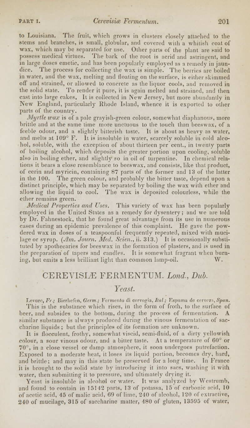 to Louisiana. The fruit, which grows in clusters closely attached to the stems and branches, is small, globular, and covered with a whitish coat of wax, which may be separated for use. Other parts of the plant are said to possess medical virtues. The bark of the root is acrid and astringent, and in large doses emetic, and has been popularly employed as a remedy in jaun- dice. The process for collecting the wax is simple. The berries are boiled in water, and the wax, melting and floating on the surface, is either skimmed off and strained, or allowed to concrete as the liquor cools, and removed in the solid state. To render it pure, it is again melted and strained, and then cast into large cakes, It is collected in New Jersey, but more abundantly in New England, particularly Rhode Island, whence it is exported to other parts of the country. Myrtle wax is of a pale grayish-green colour, somewhat diaphanous, more brittle and at the same time more unctuous to the touch than beeswax, of a feeble odour, and a slightly bitterish taste. It is about as heavy as water, and melts at 109° F. It is insoluble in water, scarcely soluble in cold alco- hol, soluble, with the exception of about thirteen per cent., in twenty parts of boiling alcohol, which deposits the greater portion upon cooling, soluble also in boiling ether, and slightly so in oil of turpentine. In chemical rela- tions it bears a close resemblance to beeswax, and consists, like that product, of cerin and myricin, containing 87 parts of the former and 13 of the latter in the 100. The green colour, and probably the bitter taste, depend upon a distinct principle, which may be separated by boiling the wax with ether and allowing the liquid to cool. The wax is deposited colourless, while the ether remains green. Medical Properties and Uses. This variety of wax has been popularly employed in the United States as a remedy for dysentery; and we are told by Dr. Fahnestock, that he found great advantage from its use in numerous cases during an epidemic prevalence of this complaint. He gave the pow- dered wax in doses of a teaspoonful frequently repeated, mixed with muci- lage or syrup. [Jim. Journ. Med. Scien., ii. 313.) It is occasionally substi- tuted by apothecaries for beeswax in the formation of plasters, and is used in the preparation of tapers and candles. It is somewhat fragrant when burn- ing, but emits a less brilliant light than common lamp-oil. W. CEREVISLE FERMENTUM. Lond., Dub. Yeast. Levurc, Fr.; Bierliefcn, Germ ; Fcrmento di cervog-ia, Ital; Espuma dc cervcza, Span. This is the substance which rises, in the form of froth, to the surface of beer, and subsides to the bottom, during the process of fermentation. A similar substance is always produced during the vinous fermentation of sac- charine liquids; but the principles of its formation are unknown. It is flocculent, frothy, somewhat viscid, semi-fluid, of a dirty yellowish colour, a sour vinous odour, and a bitter taste. At a temperature of 60° or 70°, in a close vessel or damp atmosphere, it soon undergoes putrefaction. Exposed to a moderate heat, it loses its liquid portion, becomes dry, hard, and brittle; and may in this state be preserved for a long time. In France it is brought to the solid state by introducing it into sacs, washing it with water, then submitting it to pressure, and ultimately drying it. Yeast is insoluble in alcohol or water. It was analyzed by Westrumb, and found to contain in 15142 parts, 13 of potassa, 15 of carbonic acid, 10 of acetic acid, 45 of malic acid, 69 of lime, 240 of alcohol, 120 of extractive, 240 of mucilage, 315 of saccharine matter, 480 of gluten, 13595 of water,