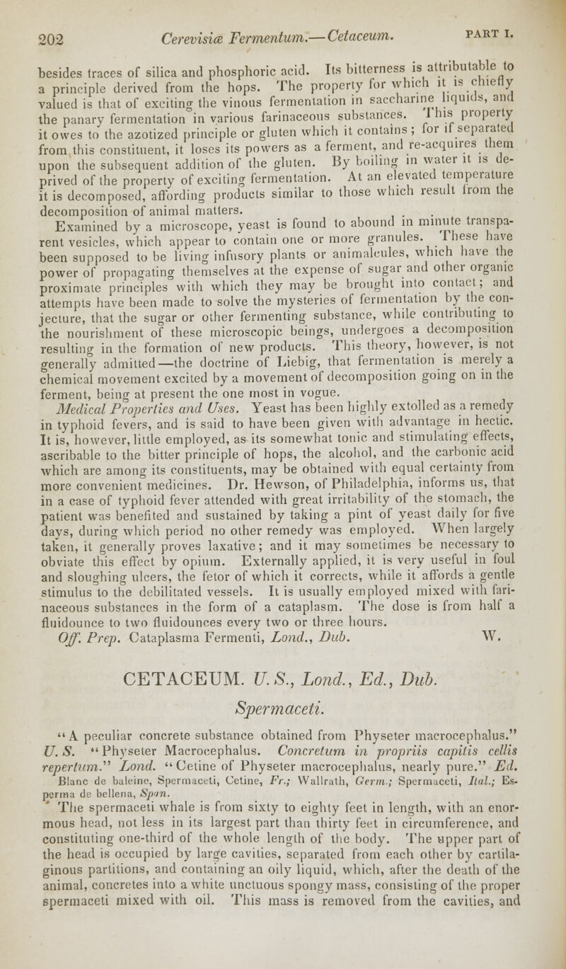 besides traces of silica and phosphoric acid. Its bitterness is attributable to a principle derived from the hops. The property for which it is chiefly valued is that of exciting the vinous fermentation in saccharine liquids, and the panary fermentation in various farinaceous substances. 1 his property it owes to the azotized principle or gluten which it contains; lor it separated from this constituent, it loses its powers as a ferment, and re-acquires them upon the subsequent addition of the gluten. By boiling in water it 1S de- prived of the property of exciting fermentation. At an elevated temperature it is decomposed, affording products similar to those which result irom the decomposition of animal matters. _ Examined by a microscope, yeast is found to abound in minute transpa- rent vesicles, which appear to contain one or more granules. These have been supposed to be living infusory plants or animalcules, which have the power of propagating themselves at the expense of sugar and other organic proximate principles with which they may be brought into contact; and attempts have been made to solve the mysteries of fermentation by the con- jecture, that the sugar or other fermenting substance, while contributing to the nourishment of these microscopic beings, undergoes a decomposition resulting in the formation of new products. This theory, however, is not generally admitted—the doctrine of Liebig, that fermentation is merely a chemical movement excited by a movement of decomposition going on in the ferment, being at present the one most in vogue. Medical Properties and Uses. Yeast has been highly extolled as a remedy in typhoid fevers, and is said to have been given with advantage in hectic. It is, however, little employed, as its somewhat tonic and stimulating effects, ascribable to the bitter principle of hops, the alcohol, and the carbonic acid which are among its constituents, may be obtained with equal certainty from more convenient medicines. Dr. Hewson, of Philadelphia, informs us, that in a case of typhoid fever attended with great irritability of the stomach, the patient was benefited and sustained by taking a pint of yeast daily for five days, during which period no other remedy was employed. When largely taken, it generally proves laxative; and it may sometimes be necessary to obviate this effect by opium. Externally applied, it is very useful in foul and sloughing ulcers, the fetor of which it corrects, while it affords a gentle stimulus to the debilitated vessels. It is usually employed mixed with fari- naceous substances in the form of a cataplasm. The dose is from half a fluidounce to two fluidounces every two or three hours. Off. Prep. Cataplasma Fermenti, Lond., Dub. W. CETACEUM. U.S., Lond,, Ed., Dub. Spermaceti. A peculiar concrete substance obtained from Physeter macrocephalus. U.S. Physeter Macrocephalus. Concretion in propriis capitis cellis repertum.'1'' Lond.  Cetine of Physeter macrocephalus, nearly pure. Ed. Blanc de baleine, Spermaceti, Cetine, Fr.; Wallrath, Germ.; Spermaceti, Ilal.; Es- perma de bellena, Spun. The spermaceti whale is from sixty to eighty feet in length, with an enor- mous head, not less in its largest part than thirty feet in circumference, and constituting one-third of the whole length of the body. The upper part of the head is occupied by large cavities, separated from each other by cartila- ginous partitions, and containing an oily liquid, which, after the death of the animal, concretes into a white unctuous spongy mass, consisting of the proper spermaceti mixed with oil. This mass is removed from the cavities, and