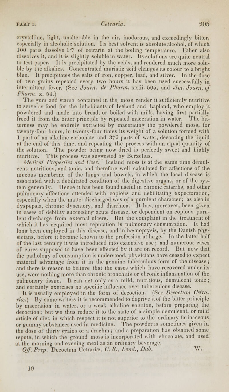 crystalline, light, unalterable in the air, inodorous, and exceedingly bitter, especially in alcoholic solution. Its best solvent is absolute alcohol, of which 100 parts dissolve 17 of cetrarin at the boiling temperature. Ether also dissolves it, and it is slightly soluble in water. Its solutions are quite neutral to test paper. It is precipitated by the acids, and rendered much more solu- ble by the alkalies. Concentrated muriatic acid changes its colour to a bright blue. It precipitates the salts of iron, copper, lead, and silver. In the dose of two grains repeated every two hours it has been used successfully in intermittent fever. (See Journ. de Pharm. xxiii. 505, and Am. Journ. of Pharm. x. 54.) The gum and starch contained in the moss render it sufficiently nutritive to serve as food for the inhabitants of Iceland and Lapland, who employ it powdered and made into bread, or boiled with milk, having first partially freed it from the bitter principle by repeated maceration in water. The bit- terness may be entirely extracted by macerating the powdered moss, for twenty-four hours, in twenty-four times its weight of a solution formed with 1 part of an alkaline carbonate and 375 parts of water, decanting the liquid at the end of this time, and repeating the process with an equal quantity of the solution. The powder being now dried is perfectly sweet and highly nutritive. This process was suggested by Berzelius. Medical Properties and Uses. Iceland moss is at the same time demul- cent, nutritious, and tonic, and therefore well calculated for affections of the mucous membrane of the lungs and bowels, in which the local disease is associated with a debilitated condition of the digestive organs, or of the sys- tem generally. Hence it has been found useful in chronic catarrhs, and other pulmonary affections attended with copious and debilitating expectoration, especially when the matter discharged was of a purulent character; as also in dyspepsia, chronic dysentery, and diarrhoea. It has, moreover, been given in cases of debility succeeding acute disease, or dependent on copious puru- lent discharge from external ulcers. But the complaint in the treatment of which it has acquired most reputation is pulmonary consumption. It had long been employed in this disease, and in haemoptysis, by the Danish phy- sicians, before it became known to the profession at large. In the latter half of the last century it was introduced into extensive use ; and numerous cases of cures supposed to have been effected by it are on record. But now that the pathology of consumption is understood, physicians have ceased to expect material advantage from it in the genuine tuberculous form of the disease; and there is reason to believe that the cases which have recovered under its use, were nothing more than chronic bronchitis or chronic inflammation of the pulmonary tissue. It can act only as a mild, nutritious, demulcent tonic; and certainly exercises no specific influence over tuberculous disease. It is usually employed in the form of decoction. (See Decoctum Cetra- rise.) By some writers it is recommended to deprive it of the bitter principle by maceration in water, or a weak alkaline solution, before preparing the decoction; but we thus reduce it to the state of a simple demulcent, or mild article of diet, in which respect it is not superior to the ordinary farinaceous or gummy substances used in medicine. The powder is sometimes given in the dose of thirty grains or a drachm ; and a preparation has obtained some repute, in which the ground moss is incorporated with chocolate, and used at the morning and evening meal as an ordinary beverage. Off. Prep. Decoctum Cetrarice, U. S., Lond., Bub. TV. 19