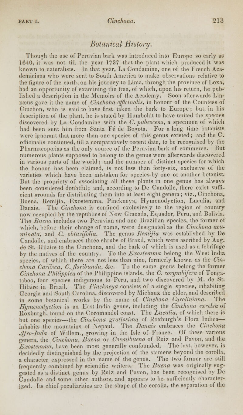 Botanical History. Though the use of Peruvian bark was introduced into Europe so early as 1610, it was not till the year 1737 that the plant which produced it was known to naturalists. In that year, La Condamine, one of the French Aca- demicians who were sent to South America to make observations relative to the figure of the earth, on his journey to Lima, through the province of Loxa, had an opportunity of examining the tree, of which, upon his return, he pub- lished a description in the Memoirs of the Academy. Soon afterwards Lin- naeus gave it the name of Cinchona officinalis, in honour of the Countess of Cinchon, who is said to have first taken the bark to Europe; but, in his description of the plant, he is stated by Humboldt to have united the species discovered by La Condamine with the C. pubescens, a specimen of which had been sent him from Santa Fe de Bogota. For a long time botanists were ignorant that more than one species of this genus existed; and the C. officinalis continued, till a comparatively recent date, to be recognised by the Pharmacopoeias as the only source of the Peruvian bark of commerce. But numerous plants supposed to belong to the genus were afterwards discovered in various parts of the world ; and the number of distinct species for which the honour has been claimed, is not less than forty-six, exclusive of the varieties which have been mistaken for species by one or another botanist. But the propriety of associating all these plants in one genus has always been considered doubtful; and, according to De Candolle, there exist suffi- cient grounds for distributing them into at least eight genera ; viz., Cinchona, Buena, Remijia, Exostemma, Pinckneya, Hymenodyction, Luculia, and Danais. The Cinchona is confined exclusively to the region of country now occupied by the republics of New Granada, Equador, Peru, and Bolivia. The Buena includes two Peruvian and one Brazilian species, the former of which, before their change of name, were designated as the Cinchona acu- minata, and C. obtusifolia. The genus Remijia was established by De Candolle, and embraces three shrubs of Brazil, which were ascribed by Aug. de St. Hilaire to the Cinchona, and the bark of which is used as a febrifuge by the natives of the country. To the Exostemma belong the West India species, of which there are not less than nine, formerly known as the Cin- chona Caribsea, C.floribunda, &c. To the same genus belong the former Cinchona Philippica of the Philippine islands, the C. corymbifcra of Tonga- taboo, four species indigenous to Peru, and two discovered by M. de St. Hilaire in Brazil. The Pinckneya consists of a single species, inhabiting Georgia and South Carolina, discovered by Michaux the elder, and described in some botanical works by the name of Cinchona Caroliniana. The Hymenodyction is an East India genus, including the Cinchona exrelsa of Roxburgh, found on the Coromandel coast. The Luculia, of which there is but one species—the Cinchona gratissima of Roxburgh's Flora Tndica— inhabits the mountains of Nepaul. The Danais embraces the Cinchona JJfro-lnda of Willem., growing in the Isle of France. Of these various genera, the Cinchona, Buena or Cosmibuena of Ruiz and Pavon, and the Exostemma, have been most generally confounded. The last, however, is decidedly distinguished by the projection of the stamens beyond the corolla, a character expressed in the name of the genus. The two former are still frequently combined by scientific writers. The Buena was originally sug- gested as a distinct genus by Ruiz and Pavon, has been recognised by De Candolle and some other authors, and appears to be sufficiently character- ized. Its chief peculiarities are the shape of the corolla, the separation of the