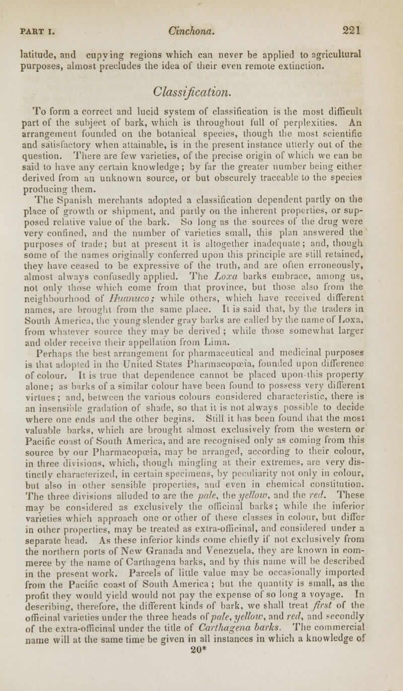 latitude, and eupying regions which can never be applied to agricultural purposes, almost precludes the idea of their even remote extinction. Classification. To form a correct and lucid system of classification is the most difficult part of the subject of bark, which is throughout full of perplexities. An arrangement founded on the botanical species, though tbe most scientific and satisfactory when attainable, is in the present instance utterly out of the question. There are few varieties, of the precise origin of which we can be said to have any certain knowledge; by far the greater number being either derived from an unknown source, or but obscurely traceable to the species producing them. The Spanish merchants adopted a classification dependent partly on the place of growth or shipment, and partly on the inherent properties, or sup- posed relative value of the bark. So long as the sources of the drug were very confined, and the number of varieties small, this plan answered the purposes of trade; but at present it is altogether inadequate; and, though some of the names originally conferred upon this principle are still retained, they have ceased to be expressive of the truth, and are often erroneously, almost always confusedly applied. The Loxa barks embrace, among us, not only those which come from that province, but those also from the neighbourhood of Huanuco; while others, which have received different names, are brought from the same place. It is said that, by the traders in South America, the young slender gray barks are called by the name of Loxa, from whatever source they may be derived ; while those somewhat larger and older receive their appellation from Lima. Perhaps the best arrangement for pharmaceutical and medicinal purposes is that adopted in the United States Pharmacopoeia, founded upon difference of colour. It is true that dependence cannot be placed upon-this property alone; as barks of a similar colour have been found to possess very different virtues ; and, between the various colours considered characteristic, there is an insensible gradation of shade, so that it is not always possible to decide where one ends and the other begins. Still it has been found that the most valuable barks, which are brought almost exclusively from the western or Pacific coast of South America, and are recognised only as coming from this source by our Pharmacopoeia, may be arranged, according to their colour, in three divisions, which, though mingling at their extremes, are very dis- tinctly characterized, in certain specimens, by peculiarity not only in colour, but also in other sensible properties, and even in chemical constitution. The three divisions alluded to are the pale, the yellow, and the red. These may be considered as exclusively the officinal barks; while the inferior varieties which approach one or other of these classes in colour, but differ in other properties, may be treated as extra-officinal, and considered under a separate head. As these inferior kinds come chiefly if not exclusively from the northern ports of New Granada and Venezuela, they are known in com- merce by the name of Carthagena barks, and by this name will be described in the present work. Parcels of little value may be occasionally imported from the Pacific coast of South America; but the quantity is small, as the profit they would yield would not pay the expense of so long a voyage. In describing, therefore, the different kinds of bark, we shall treat first of the officinal varieties under the three heads of pole, yellow, and red, and secondly of the extra-officinal under the title of Carthagena barks. The commercial name will at the same time be given in all instances in which a knowledge of 20*