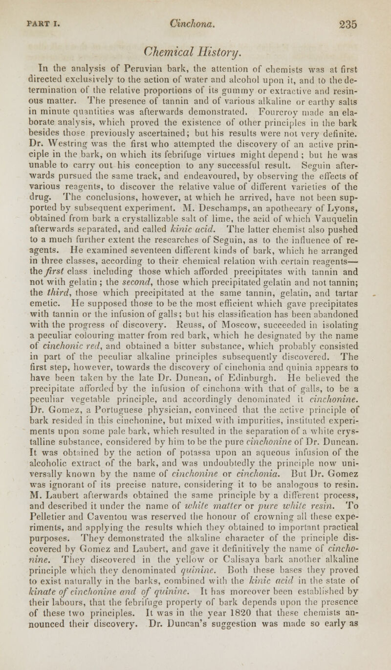 Chemical History. In the analysis of Peruvian bark, the attention of chemists was at first directed exclusively to the action of water and alcohol upon it, and to the de- termination of the relative proportions of its gummy or extractive and resin- ous matter. The presence of tannin and of various alkaline or earthy salts in minute quantities was afterwards demonstrated. Fourcroy made an ela- borate analysis, which proved the existence of other principles in the bark besides those previously ascertained; but his results were not very definite. Dr. Westring was the first who attempted the discovery of an active prin- ciple in the bark, on which its febrifuge virtues might depend ; but he was unable to carry out his conception to any successful result. Seguin after- wards pursued the same track, and endeavoured, by observing the effects of various reagents, to discover the relative value of different varieties of the drug. The conclusions, however, at which he arrived, have not been sup- ported by subsequent experiment. M. Deschamps, an apothecary of Lyons, obtained from bark a crystallizable salt of lime, the acid of which Vauquelin afterwards separated, and called kinic acid. The latter chemist also pushed to a much further extent the researches of Seguin, as to the influence of re- agents. He examined seventeen different kinds of bark, which he arranged in three classes, according to their chemical relation with certain reagents— the first class including those which afforded precipitates with tannin and not with gelatin ; the second, those which precipitated gelatin and not tannin; the third, those which precipitated at the same tannin, gelatin, and tartar emetic. He supposed those to be the most efficient which gave precipitates with tannin or the infusion of galls; but his classification has been abandoned with the progress of discovery. Reuss, of Moscow, succeeded in isolating a peculiar colouring matter from red bark, which he designated by the. name of cinchonic red, and obtained a bitter substance, which probably consisted in part of the peculiar alkaline principles subsequently discovered. The first step, however, towards the discovery of cinchonia and quinia appears to have been taken by the late Dr. Duncan, of Edinburgh. He believed the precipitate afforded by the infusion of cinchona with that of galls, to be a peculiar vegetable principle, and accordingly denominated it cinchonine. Dr. Gomez, a Portuguese physician, convinced that the active principle of bark resided in this cinchonine, but mixed with impurities, instituted experi- ments upon some pale bark, which resulted in the separation of a white crys- talline substance, considered by him to be the pure cinchonine of Dr. Duncan. It was obtained by the action of potassa upon an aqueous infusion of the alcoholic extract of the bark, and was undoubtedly the principle now uni- versally known by the name of cinchonine or cinchonia. But Dr. Gomez was ignorant of its precise nature, considering it to be analogous to resin. M. Laubert afterwards obtained the same principle by a different process, and described it under the name of white matter or pare while resin. To Pelletier and Caventou was reserved the honour of crowning all these expe- riments, and applying the results which they obtained to important practical purposes. They demonstrated the alkaline character of the principle dis- covered by Gomez and Laubert, and gave it definitively the name of cincho- nine. They discovered in the yellow or Calisaya bark another alkaline principle which they denominated quinine. Both these bases they proved to exist naturally in the barks, combined with the kinic acid in the state of kinate of cinchonine and of quinine. It has moreover been established by their labours, that the febrifuge property of bark depends upon the presence of these two principles. It was in the year 1820 that these chemists an- nounced their discovery. Dr. Duncan's suggestion was made so early as