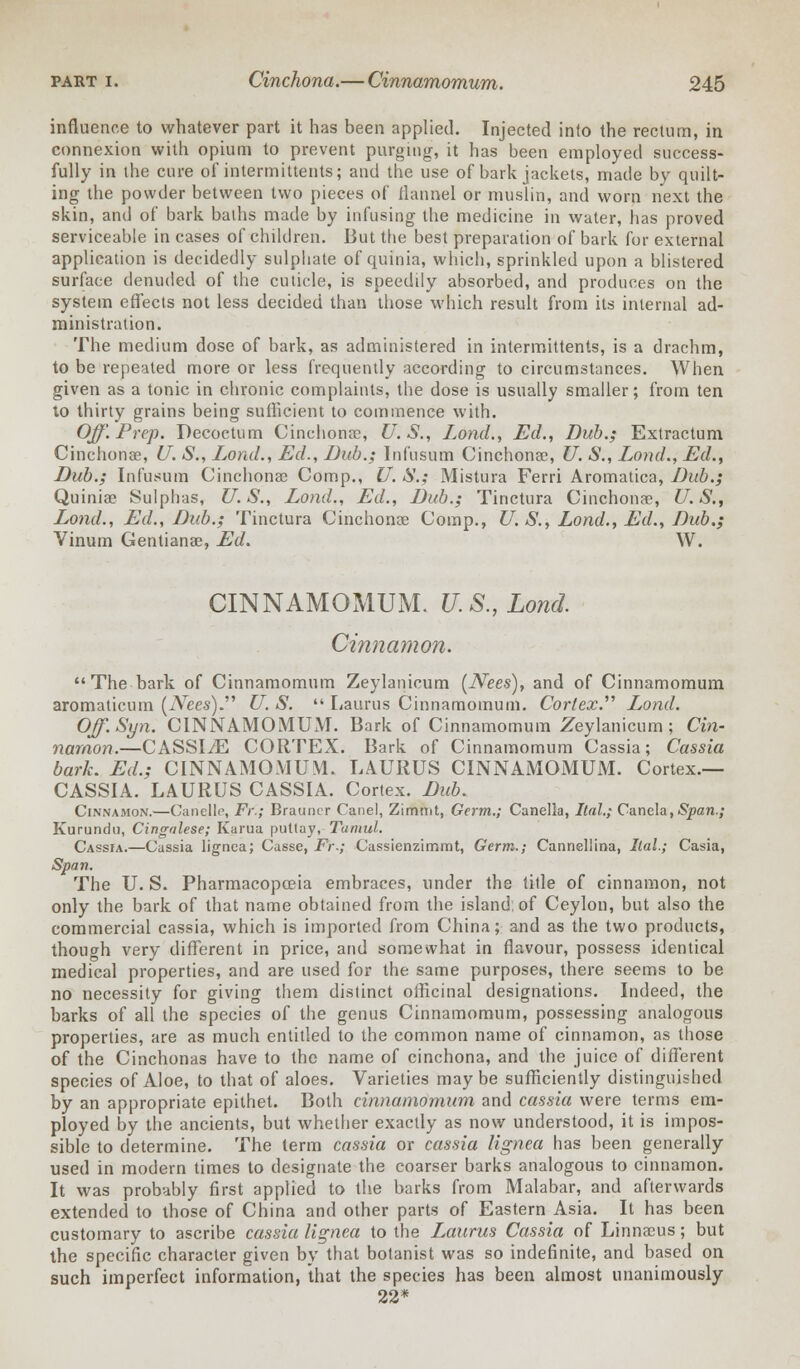 influence to whatever part it has been applied. Injected into the rectum, in connexion with opium to prevent purging, it has been employed success- fully in the cure of intermittents; and the use of bark jackets, made by quilt- ing the powder between two pieces of flannel or muslin, and worn next the skin, and of bark baths made by infusing the medicine in water, has proved serviceable in cases of children. But the best preparation of bark for external application is decidedly sulphate of quinia, which, sprinkled upon a blistered surface denuded of the cuticle, is speedily absorbed, and produces on the system effects not less decided than those which result from its internal ad- ministration. The medium dose of bark, as administered in intermittents, is a drachm, to be repeated more or less frequently according to circumstances. When given as a tonic in chronic complaints, the dose is usually smaller; from ten to thirty grains being sufficient to commence with. Off. Prep. Decoctum Cinchona:, U.S., Lond., Ed., Dub.; Extractum Cinchonae, U. S., Lond., Ed., Dub.; Infusum Cinchona?, U. S., Lond., Ed., Dub.; Infusum Cinchonae Comp., U. S.; Mistura Ferri Aromatica, Dub.; Quiniae Sulphas, U.S., Lond., Ed., Dub.; Tinctura Cinchonae, U.S., Lond., Ed., Dub.; Tinctura Cinchonae Comp., U. S., Lond., Ed., Dub.; Vinum Gentianae, Ed. W. CINNAMOMUM. U.S., Lond. Cinnamon.  The bark of Cinnamomum Zeylanicum (Nees), and of Cinnamomum aroma ticum (Nees) U. S.  Laurus Cinnamomum. Cortex. Lond. Off.Syn. CINNAMOMUM. Bark of Cinnamomum Zeylanicum; Cin- namon.—CASSIiE CORTEX. Bark of Cinnamomum Cassia; Cassia bark. Ed.; CINNAMOMUM. LAURUS CINNAMOMUM. Cortex.— CASSIA. LAURUS CASSIA. Cortex. Dub. Cinnamon.—Canelle, Fr'.; Brauncr Canel, Zimmt, Germ.; Canella, Ital.; Canela, Span.; Kurundn, Cingalese; Kama puttay, Tamul. Cassia.—Cassia lignea; Casse, Fr.; Cassienzimmt, Germ.; Cannellina, llal.; Casia, Span. The U. S. Pharmacopoeia embraces, under the title of cinnamon, not only the bark of that name obtained from the island; of Ceylon, but also the commercial cassia, which is imported from China; and as the two products, though very different in price, and somewhat in flavour, possess identical medical properties, and are used for the same purposes, there seems to be no necessity for giving them distinct officinal designations. Indeed, the barks of all the species of the genus Cinnamomum, possessing analogous properties, are as much entitled to the common name of cinnamon, as those of the Cinchonas have to the name of cinchona, and the juice of different species of Aloe, to that of aloes. Varieties maybe sufficiently distinguished by an appropriate epithet. Both cinnamomum and cassia were terms em- ployed by the ancients, but whether exactly as now understood, it is impos- sible to determine. The term cassia or cassia lignea has been generally used in modern times to designate the coarser barks analogous to cinnamon. It was probably first applied to the barks from Malabar, and afterwards extended to those of China and other parts of Eastern Asia. It has been customary to ascribe cassia lignea to the Laurus Cassia of Linnaeus; but the specific character given by that botanist was so indefinite, and based on such imperfect information, that the species has been almost unanimously 22*