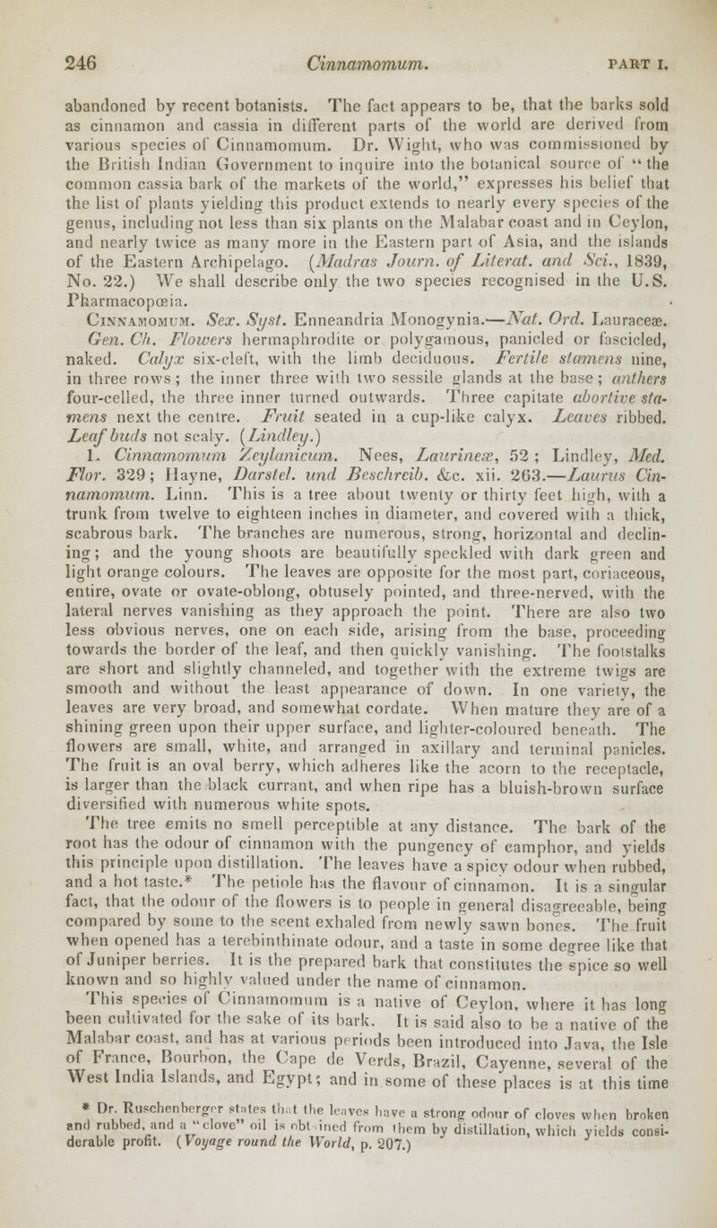 abandoned by recent botanists. The fact appears to be, that the barks sold as cinnamon and cassia in different parts of the world are derived from various species of Cinnamomum. Dr. Wight, who was commissioned by the British Indian Government to inquire into the botanical source of the common cassia bark of the markets of the world, expresses his belief that the list of plants yielding this product extends to nearly every species of the genus, including not less than six plants on the Malabar coast and in Ceylon, and nearly twice as many more in the Eastern part of Asia, and the islands of the Eastern Archipelago. [Madras Journ. of Literat. and Sci., 1839, No. 22.) We shall describe only the two species recognised in the U.S. Pharmacopoeia. Cinnamomum. Sex. Syst. Enneandria Monogynia.—Nat. Ord. Lauraceae. Gen. Ck. Flowers hermaphrodite or polygamous, panicled or fascicled, naked. Calyx six-cleft, with the limb deciduous. Fertile stamens nine, in three rows; the inner three with two sessile glands at the base; anthers four-celled, the three inner turned outwards. Three capitate abortive sta- mens next the centre. Fruit seated in a cup-like calyx. Leaves ribbed. Leaf buds not scaly. [Lindley.) 1. Cinnamomum Zeylanicum. Nees, Laurinese, 52 ; Lindley, Med. Flor. 329; Hayne, Darstel. und Beschrcib. &c. xii. 263.—Lauras Cin- namomum. Linn. This is a tree about twenty or thirty feet high, with a trunk from twelve to eighteen inches in diameter, and covered with a thick, scabrous bark. The branches are numerous, strong, horizontal and declin- ing; and the young shoots are beautifully speckled with dark green and light orange colours. The leaves are opposite for the most part, coriaceous, entire, ovate or ovate-oblong, obtusely pointed, and three-nerved, with the lateral nerves vanishing as they approach the point. There are also two less obvious nerves, one on each side, arising from the base, proceeding towards the border of the leaf, and then quickly vanishing. The footstalks are short and slightly channeled, and together with the extreme twigs are smooth and without the least appearance of down. In one variety, the leaves are very broad, and somewhat cordate. When mature they are of a shining green upon their upper surface, and lighter-coloured beneath. The flowers are small, white, and arranged in axillary and terminal panicles. The fruit is an oval berry, which adheres like the acorn to the receptacle, is larger than the black currant, and when ripe has a bluish-brown surface diversified with numerous white spots. The tree emits no smell perceptible at any distance. The bark of the root has the odour of cinnamon with the pungency of camphor, and yields this principle upon distillation. The leaves have a spicy odour when rubbed, and a hot taste.* The petiole has the flavour of cinnamon. It is a singular fact, that the odour of the flowers is to people in general disagreeable, being compared by some to the scent exhaled from newly sawn bones. The fruit when opened has a terebinthinate odour, and a taste in some degree like that of Juniper berries. It is the prepared bark that constitutes the spice so well known and so highly valued under the name of cinnamon. This species of Cinnamomum is a native of Ceylon, where it has long been cultivated for the sake of its bark. It is said also to be a native of the Malabar coast, and has at various periods been introduced into Java, the Isle of France, Bourbon, the Cape de Verds, Brazil, Cayenne, several of the West India Islands, and Egypt; and in some of these places is at this time « Dr. Ruschenbnrrrrr states that the leaves have a strong odour of cloves when broken and rubbed and a clove oil is nbt lined from them by distillation, which yields consi- derable profit. (Voyage round the World, p. 207.)