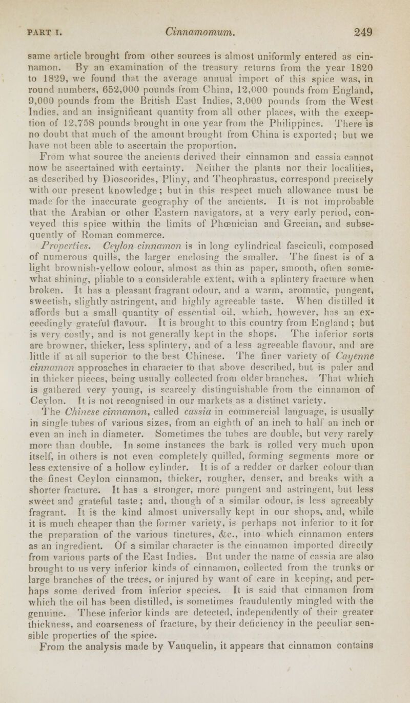 same article brought from other sources is almost uniformly entered as cin- namon. By an examination of the treasury returns from the year 1820 to 1829, we found that the average annual import of this spire was, in round numbers, 652,000 pounds from China, 12,000 pounds from England, 9,000 pounds from the British East Indies, 3,000 pounds from the West Indies, and an insignificant quantity from all other places, with the excep- tion of 12,758 pounds brought in one year from the Philippines. There is no doubt that much of the amount brought from China is exported; but we have not been able to ascertain the proportion. From what source the ancients derived their cinnamon and cassia cannot now be ascertained with certainty. Neither the plants nor their localities, as described by Dioscorides, Pliny, and Theophrastus, correspond precisely with our present knowledge; but in this respect much allowance must be made for the inaccurate geography of the ancients. It is not improbable that the Arabian or other Eastern navigators, at a very early period, con- veyed this spice within the limits of Phoenician and Grecian, and subse- quently of Roman commerce. Properties. Ceylon cinnamon is in long cylindrical fasciculi, composed of numerous quills, the larger enclosing the smaller. The finest is of a light brownish-yellow colour, almost as thin as paper, smooth, often some- what shining, pliable to a considerable extent, with a splintery fracture when broken. It has a pleasant fragrant odour, and a warm, aromatic, pungent, sweetish, slightly astringent, and highly agreeable taste. When distilled it affords but a small quantity of essential oil, which, however, has an ex- ceedingly grateful flavour. It is brought to this country from England ; but is very costlv, and is not generally kept in the shops. The inferior sorts are browner, thicker, less splintery, and of a less agreeable flavour, and are little if at all superior to the best Chinese. The finer variety of Cayenne cinnamon approaches in character to that above described, but is paler and in thicker pieces, being usually collected from older branches. That which is gathered very young, is scarcely distinguishable from the cinnamon of Ceylon. It is not recognised in our markets as a distinct variety. The Chinese cinnamon, called cassia in commercial language, is usually in single tubes of various sizes, from an eighth of an inch to half an inch or even an inch in diameter. Sometimes the tubes are double, but very rarely more than double. In some instances the bark is rolled very much upon itself, in others is not even completely quilled, forming segments more or less extensive of a hollow cylinder. It is of a redder or darker colour than the finest Ceylon cinnamon, thicker, rougher, denser, and breaks with a shorter fracture. It has a stronger, more pungent and astringent, but less sweet and grateful taste; and, though of a similar odour, is less agreeably fragrant. It is the kind almost universally kept in our shops, and, while it is much cheaper than the former variety, is perhaps not inferior to it for the preparation of the various tinctures, &c, into which cinnamon enters as an ingredient. Of a similar character is the cinnamon imported directly from various parts of the East Indies. But under the name of cassia are also brought to us very inferior kinds of cinnamon, collected from the trunks or large branches of the trees, or injured by want of care in keeping, and per- haps some derived from inferior species. It is said that cinnamon from which the oil has been distilled, is sometimes fraudulently mingled with the genuine. These inferior kinds are detected, independently of their greater thickness, and coarseness of fracture, by their deficiency in the peculiar sen- sible properties of the spice. From the analysis made by Vauquelin, it appears that cinnamon contains