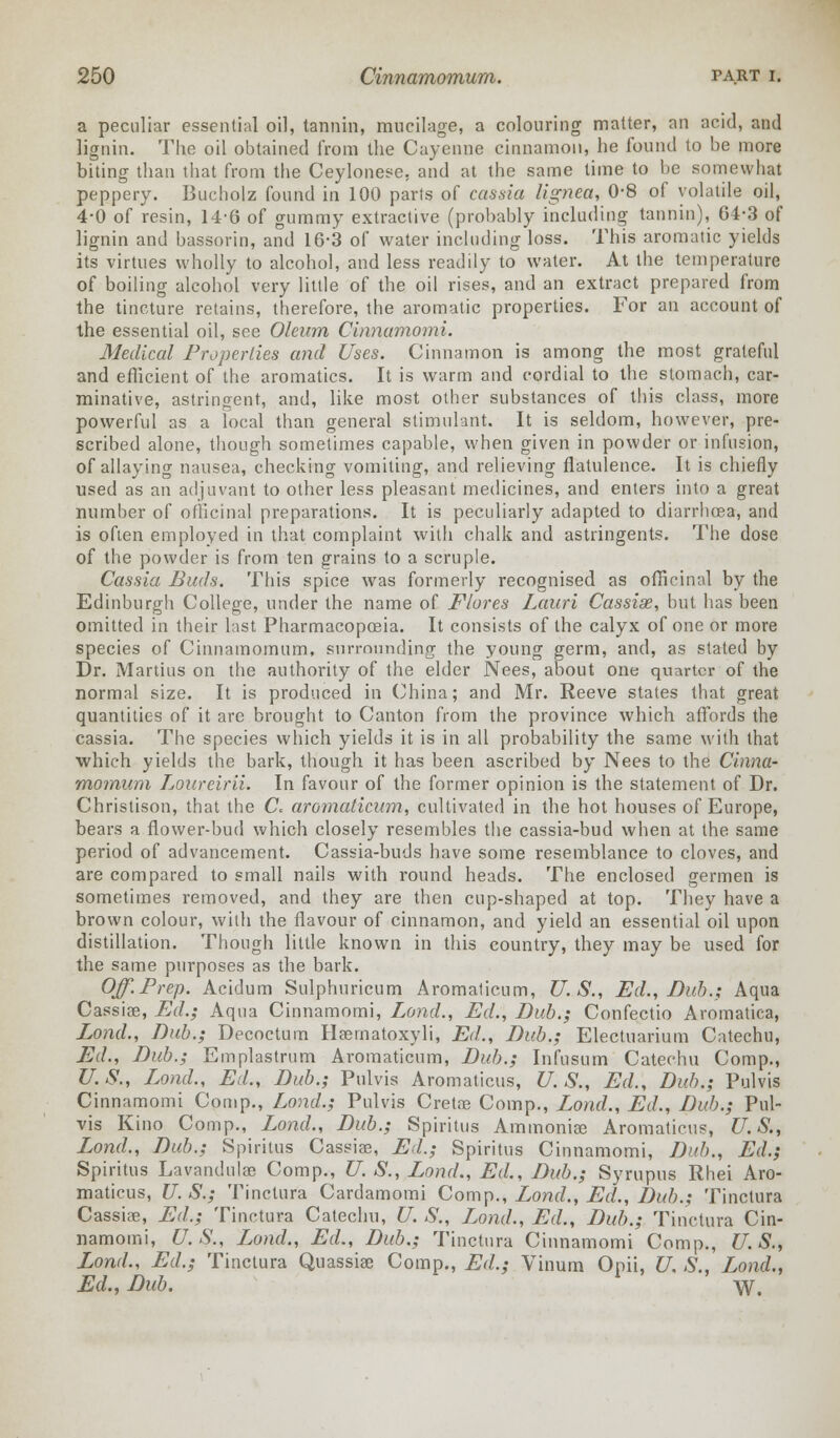 a peculiar essential oil, tannin, mucilage, a colouring matter, an acid, and lignin. The oil obtained from the Cayenne cinnamon, he found to be more biting than that from the Ceylonese, and at the same time to be somewhat peppery. Bucholz found in 100 parts of cassia lignea, 0-8 of volatile oil, 4-0 of resin, 14-6 of gummy extractive (probably including tannin), 64-3 of lignin and bassorin, and 16*3 of water including loss. This aromatic yields its virtues wholly to alcohol, and less readily to water. At the temperature of boiling alcohol very little of the oil rises, and an extract prepared from the tincture retains, therefore, the aromatic properties. For an account of the essential oil, see Oleum Cinnamomi. Medical Properties and Uses. Cinnamon is among the most grateful and efficient of the aromatics. It is warm and cordial to the stomach, car- minative, astringent, and, like most other substances of this class, more powerful as a local than general stimulant. It is seldom, however, pre- scribed alone, though sometimes capable, when given in powder or infusion, of allaying nausea, checking vomiting, and relieving flatulence. It is chiefly used as an adjuvant to other less pleasant medicines, and enters into a great number of officinal preparations. It is peculiarly adapted to diarrhoea, and is often employed in that complaint with chalk and astringents. The dose of the powder is from ten grains to a scruple. Cassia Buds. This spice was formerly recognised as officinal by the Edinburgh College, under the name of Flares Lauri Cassias, but has been omitted in their last Pharmacopoeia. It consists of the calyx of one or more species of Cinnamomum, surrounding the young germ, and, as stated by Dr. Martins on the authority of the elder Nees, about one quarter of the normal size. It is produced in China; and Mr. Reeve states that great quantities of it are brought to Canton from the province which affords the cassia. The species which yields it is in all probability the same with that which yields the bark, though it has been ascribed by Nees to the Cinna- momum Loureirii. In favour of the former opinion is the statement of Dr. Christison, that the C aromaticum, cultivated in the hot houses of Europe, bears a flower-bud which closely resembles the cassia-bud when at the same period of advancement. Cassia-buds have some resemblance to cloves, and are compared to small nails with round heads. The enclosed germen is sometimes removed, and they are then cup-shaped at top. They have a brown colour, with the flavour of cinnamon, and yield an essential oil upon distillation. Though little known in this country, they may be used for the same purposes as the bark. Off.Prep. Acidum Sulphuricum Aromaticum, U.S., Ed., Bub.; Aqua Cassias, Ed.; Aqua Cinnamomi, Land., Ed., Bub.; Confectio Aromatica, Lond., Bub.; Decoctum Haernatoxyli, Ed., Bub.; Electuarium Catechu, Ed., Bub.; Emplastrum Aromaticum, Bub.; Infusuin Catechu Comp., U. S., Lond., Ed., Bub.; Pulvis Aromaticus, U. S., Ed., Bub.; Pulvis Cinnamomi Comp., Lond.; Pulvis Cretas Comp., Lond., Ed., Bub.; Pul- vis Kino Comp., Lond., Bub.; Spiritus Ammonias Aromaticus, U.S., Lond., Bub.; Spiritus Cassiae, Ed.; Spiritus Cinnamomi, Bub., Ed.; Spiritus Lavandulae Comp., U. S., Lond., Ed., Bub.; Syrupus Rhei Aro- maticus, U. S.; Tinclura Cardamomi Comp., Lond., Ed., Bub.; Tinctura Cassias, Ed.; Tinctura Catechu, U. S., Lond., Ed., Bub.; Tinctura Cin- namomi, U.S., Lond., Ed., Bub.; Tinctura Cinnamomi Comp., U.S., Lond., Ed.; Tinctura Quassias Comp., Ed.; Vinum Opii, U. S., Lond., Ed., Bub. W.