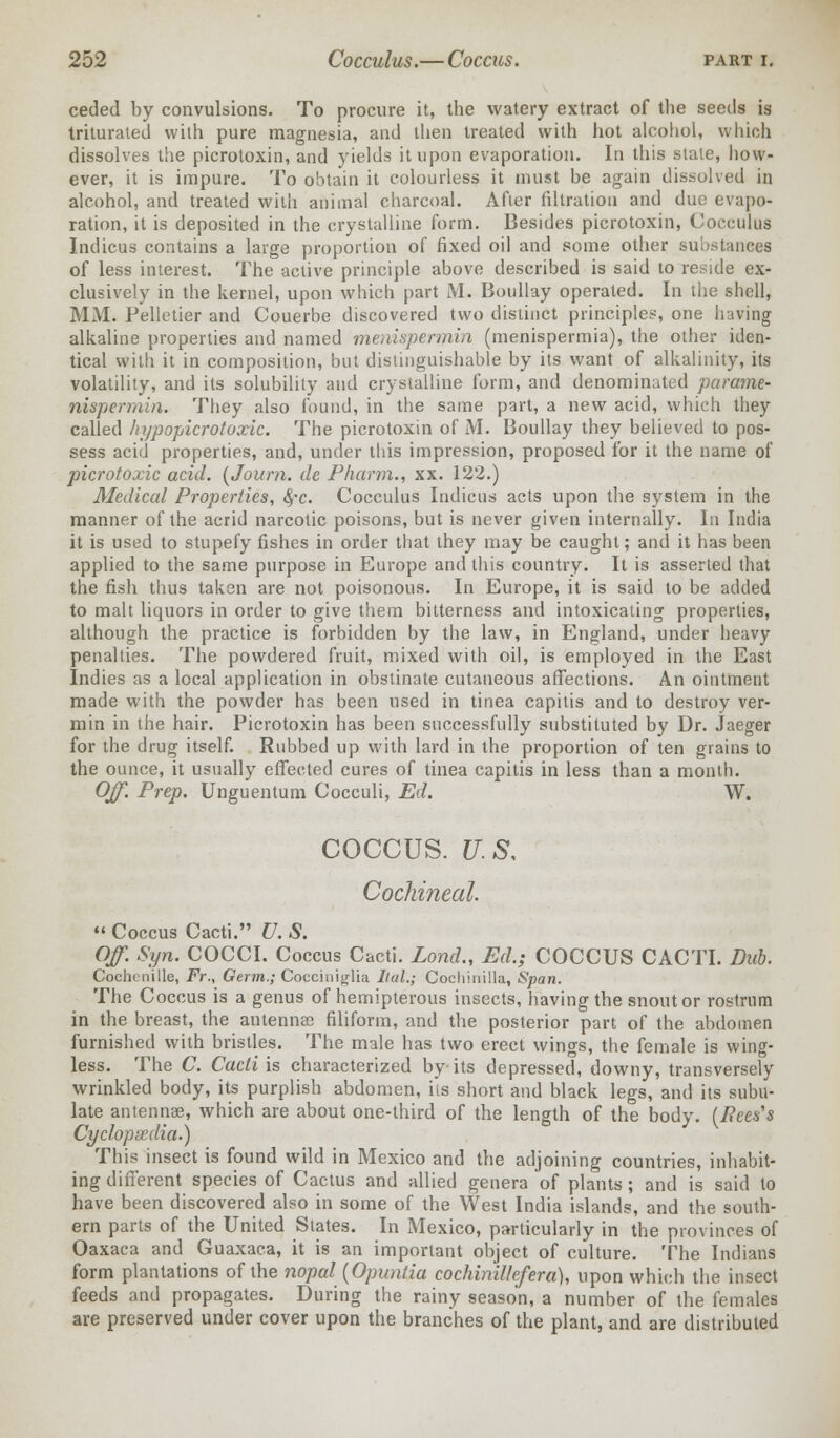 ceded by convulsions. To procure it, the watery extract of the seeds is triturated with pure magnesia, and then treated with hot alcohol, which dissolves the picrotoxin, and yields it upon evaporation. In this slate, how- ever, it is impure. To obtain it colourless it must be again dissolved in alcohol, and treated with animal charcoal. After filtration and due evapo- ration, it is deposited in the crystalline form. Besides picrotoxin, Cocculus Indicus contains a large proportion of fixed oil and some other substances of less interest. The active principle above described is said to reside ex- clusively in the kernel, upon which part M. Boullay operated. In the shell, MM. Pelletier and Couerbe discovered two distinct principles, one having alkaline properties and named me.yuapermin (menispermia), the other iden- tical with it in composition, but distinguishable by its want of alkalinity, its volatility, and its solubility and crystalline form, and denominated parame- nispermin. They also found, in the same part, a new acid, which they called hypopicrotoxic. The picrotoxin of M. Boullay they believed to pos- sess acid properties, and, under this impression, proposed for it the name of picrotoxic acid. (Journ. de Pkarm., xx. 122.) Medical Properties, fyc. Cocculus Indicus acts upon the system in the manner of the acrid narcotic poisons, but is never given internally. In India it is used to stupefy fishes in order that they may be caught; and it has been applied to the same purpose in Europe and this country. It is asserted that the fish thus taken are not poisonous. In Europe, it is said to be added to malt liquors in order to give them bitterness and intoxicating properties, although the practice is forbidden by the law, in England, under heavy penalties. The powdered fruit, mixed with oil, is employed in the East Indies as a local application in obstinate cutaneous affections. An ointment made with the powder has been used in tinea capitis and to destroy ver- min in the hair. Picrotoxin has been successfully substituted by Dr. Jaeger for the drug itself. Rubbed up with lard in the proportion of ten grains to the ounce, it usually effected cures of tinea capitis in less than a month. Off. Prep. Unguentum Cocculi, Ed. W. COCCUS. U.S. Cochineal  Coccus Cacti. U. S. Off. Syn. COCCI. Coccus Cacti. Lond., Ed.; COCCUS CACTI. Dub. Cochenille, Fr., Germ.; Cocciniglia Ilul.; Cochinilla, Span. The Coccus is a genus of hemipterous insects, having the snout or rostrum in the breast, the antenna? filiform, and the posterior part of the abdomen furnished with bristles. The male has two erect wings, the female is wing- less. The C. Cacti is characterized by its depressed, downy, transversely wrinkled body, its purplish abdomen, its short and black legs, and its subu- late antennae, which are about one-third of the length of the body. (Bees's Cyclopaedia.) This insect is found wild in Mexico and the adjoining countries, inhabit- ing different species of Cactus and allied genera of plants; and is said to have been discovered also in some of the West India islands, and the south- ern parts of the United States. In Mexico, particularly in the provinces of Oaxaca and Guaxaca, it is an important object of culture. The Indians form plantations of the nopal (Opunlia cochinillefera), upon which the insect feeds and propagates. During the rainy season, a number of the females are preserved under cover upon the branches of the plant, and are distributed