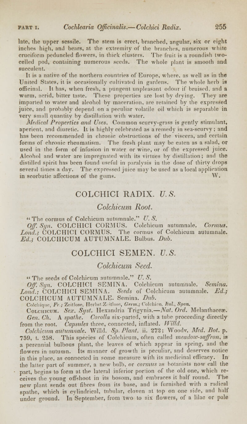 late, the upper sessile. The stem is erect, branched, angular, six or eight inches high, and bears, at the extremity of the branches, numerous white cruciform peduncled flowers, in thick clusters. The fruit is a roundish two- celled pod, containing numerous seeds. The whole plant is smooth and succulent. It is a native of the northern countries of Europe, where, as well as in the United States, it is occasionally cultivated in gardens. The whole herb is officinal. It has, when fresh, a pungent unpleasant odour if bruised, and a warm, acrid, bitter taste. These properties are lost by drying. They are imparted to water and alcohol by maceration, are retained by the expressed juice, and probably depend on a peculiar volatile oil which is separable in very small quantity by distillation with water. Medical Properties and Uses. Common scurvy-grass is gently stimulant, aperient, and diuretic. It is highly celebrated as a remedy in sea-scurvy; and has been recommended in chronic obstructions of the viscera, and certain forms of chronic rheumatism. The fresh plant may be eaten as a salad, or used in the form of infusion in water or wine, or of the expressed juice. Alcohol and water are impregnated with its virtues by distillation; and the distilled spirit has been found useful in paralysis in the dose of thirty drops several times a day. The expressed juice may be used as a local application in scorbutic affections of the gums. W. COLCHICI RADIX. U.S. Colchicum Root.  The cormus of Colchicum autnmnale. U. S. Off. Syn. COLCHICI CORMUS. Colchicum autumnale. Cormus. Lond.; COLCHICI CORMUS. The cormus of Colchicum autumnale. Ed.; COLCHICUM AUTUMNALE. Bulbus. Dub. COLCHICI SEMEN. U.S. Colchicum Seed.  The seeds of Colchicum autumnale. U. S. Off. Sun. COLCHICI SEMINA. Colchicum autumnale. Semina. Lond.; COLCHICI SEMINA. Seeds of Colchicum autumnale. Ed.; COLCHICUM AUTUMNALE. Semina. Dub. Colchique, Ft\; Zeitlose, HerbslZ itlosr, Gfrm.; Oolchiro, Jtnl.< Span. Colchicum. Sex. Si/st. Hexandria Trigynia.—Nat. Ord. Melanthaceae. Gen. Ch. A spat he. Corolla six-parted, with a tube proceeding directly from the root. Capsules three, connected, inflated. Willd. Colchicum autumnale. Willd. Sp. Plant, ii. 272; Wood v. Med. Bot. p. 759, t. 258. This species of Colchicum, often called meadow-saffron, is a perennial bulbous plant, the leaves of which appear in spring, and the flowers in autumn. Its manner of growth is peculiar, and deserves notice in this place, as connected in some measure with its medicinal efficacy. In the latter part of summer, a new bulb, or cormus as botanists now call the part, begins to form at the lateral inferior portion of the old one, which re- ceives the young offshoot in its bosom, and embraces it half round. The new plant sends out fibres from its base, and is furnished with a radical spathe, which is cylindrical, tubular* cloven at top on one side, and half under ground. In September, from two to six flowers, of a lilac or pale
