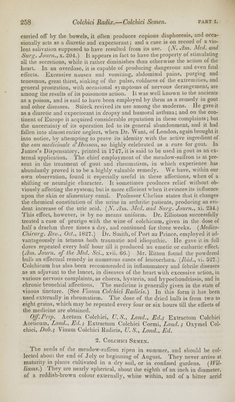 carried off by the bowels, it often produces copious diaphoresis, and occa- sionally acts as a diuretic and expectorant; and a case is on record of a vio- lent salivation supposed to have resulted from its use. (N. Jim. Med. and Surg. Joum., x. 204.) It appears in fact to have the property of stimulating all the secretions, while it rather diminishes than otherwise the action of the heart. In an overdose, it is capable of producing dangerous and even fatal effects. Excessive nausea and vomiting, abdominal pains, purging and tenesmus, great thirst, sinking of the pulse, coldness of the extremities, and general prostration, with occasional symptoms of nervous derangement, are among the results of its poisonous action. It was well known to the ancients as a poison, and is said to have been employed by them as a remedy in gout and other diseases. Storck revived its use among the moderns. He gave it as a diuretic and expectorant in dropsy and humoral asthma; and on the con- tinent of Europe it acquired considerable reputation in these complaints; but the uncertainty of its operation led to its general abandonment, and it had fallen into almost entire neglect, when Dr. Want, of London, again brought it into notice, by attempting to prove its identity with the active ingredient of the eau medicinale d'Husson, so highly celebrated as a cure for gout. In James's Dispensatory, printed in 1747, it is said to be used in gout as an ex- ternal application. The chief employment of the meadow-saffron is at pre- sent in the treatment of gout and rheumatism, in which experience has abundantly proved it to be a highly valuable remedy. We have, within our own observation, found it especially useful in these affections, when of a shifting or neuralgic character. It sometimes produces relief without ob- viously affecting the system; but is more efficient when it evinces its influence upon the skin or alimentary canal. Professor Chelius states that it changes the chemical constitution of the urine in arthritic patients, producing an evi- dent increase of the uric acid. (N. Jim. Med. and Surg. Joum., xi. 234.) This effect, however, is by no means uniform. Dr. Elliotson successfully treated a case of prurigo with the wine of colchicum, given in the dose of half a drachm three times a day, and continued for three weeks. (Medico- Chirurg. Rev., Oct., 1827.) Dr. Smith, of Port au Prince, employed it ad- vantageously in tetanus both traumatic and idiopathic. He gave it in full doses repeated every half hour till it produced an emetic or cathartic effect. (Jim. Joum. of the Med. Sci., xvii. 60.) Mr. Ritton found the powdered bulb an effectual remedy in numerous cases of leucorrhoea. (ibid., vi. 527.) Colchicum has also been recommended in inflammatory and febrile diseases as an adjuvant to the lancet, in diseases of the heart with excessive action, in various nervous complaints, as chorea, hysteria, and hypochondriasis, and in chronic bronchial affections. The medicine is generally given in the state of vinous tincture. (See Vinum Colchici Radicis.) In this form it has been used externally in rheumatism. The dose of the dried bulb is from two to eight grains, which may be repeated every four or six hours till the effects of the medicine are obtained. Off.Prep. Acetum Colchici, U.S., Lond., Ed.; Extractnm Colchici Aceticum, Lond., Ed.; Extractum Colchici Cormi, Lond.; Oxymel Col- chici, Dub.; Vinum Colchici Radicis, U. S., Lond., Ed. 2. Colchici Semen. The seeds of the meadow-saffron ripen in summer, and should be col- lected about the end of July or beginning of August. They never arrive at maturity in plants cultivated in a dry soil, or in confined gardens. (Wil- liams.) They are nearly spherical, about the eighth of an inch in diameter, of a reddish-brown colour externally, white within, and of a bitter acrid