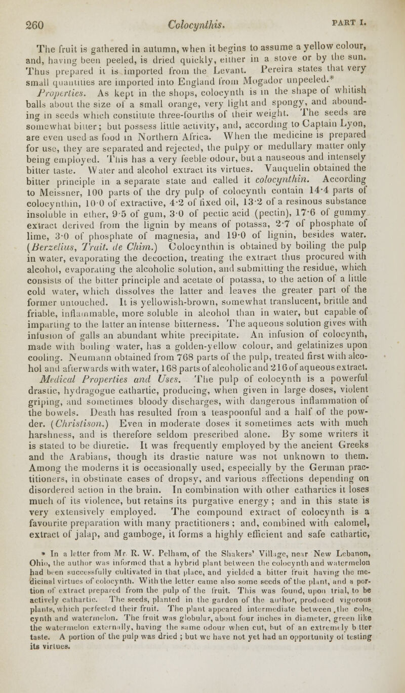 The fruit is gathered in autumn, when it begins to assume a yellow colour, and, having been peeled, is dried quickly, either in a stove or by the sun. Thus prepared it is imported from the Levant. Pereira states that very small quantities are imported into England from Mogador unpeeled.* Properties. As kept in the shops, colocynth is in the shape of whitish balls about the size of a small orange, very light and spongy^ and abound- ing in seeds which constitute three-fourths of their weight. The seeds are somewhat bitter; but possess little activity, and, according to Captain Lyon, are even used as food in Northern Africa. When the medicine is prepared for use, they are separated and rejected, the pulpy or medullary matter only being employed. This has a very feeble odour, but a nauseous and intensely bitter taste. Water and alcohol extract its virtues. Vauquelin obtained the bitter principle in a separate state and called it colocynthin. According to Meissner, 100 parts of the dry pulp of colocynth contain 14-4 parts of colocynthin, 100 of extractive, 4-2 of fixed oil, 13-2 of a resinous substance insoluble in ether, 95 of gum, 3-0 of pectic acid (pectin), 17-6 of gummy extract derived from the lignin by means of potassa, 2-7 of phosphate of lime, 3-0 of phosphate of magnesia, and 19-0 of lignin, besides water. (Berzelius, Trait, de Chhn.) Colocynthin is obtained by boiling the pulp in water, evaporating the decoction, treating the extract thus procured with alcohol, evaporating the alcoholic solution, and submitting the residue, which consists of the bitter principle and acetate of potassa, to the action of a little cold water, which dissolves the latter and leaves the greater part of the former untouched. It is yellowish-brown, sumewhat translucent, brittle and friable, inflammable, more soluble in alcohol than in water, but capable of imparling to the latter an intense bitterness. The aqueous solution gives with infusion of galls an abundant white precipitate. An infusion of colocynth, made with boiling water, has a golden-yellow colour, and gelatinizes upon cooling. Neumann obtained from 768 parts of the pulp, treated first with alco- hol and afterwards with water, 168 partsof alcoholicand 216of aqueous extract. Medical Properties and Uses. The pulp of colocynth is a powerful drastic, hydragogue cathartic, producing, when given in large doses, violent griping, and sometimes bloody discharges, with dangerous inflammation of the bowels. Death lias resulted from a teaspoonful and a half of the pow- der. (Chrislison.) Even in moderate closes it sometimes acts with much harshness, and is therefore seldom prescribed alone. By some writers it is stated to be diuretic. It was frequently employed by the ancient Greeks and the Arabians, though its drastic nature was not unknown to them. Among the moderns it is occasionally used, especially by the German prac- titioners, in obstinate cases of dropsy, and various nffections depending on disordered action in the brain. In combination with other cathartics it loses much of its violence, but retains its purgative energy ; and in this state is very extensively employed. The compound extract of colocynth is a favourite preparation with many practitioners ; and, combined with calomel, extract of jalap, and gamboge, it forms a highly efficient and safe cathartic, * Tn a letter from Mr. R. W. Pelham, of the Shakers' Village, ne ir New Lebanon, Ohio, the author was informed that a hybrid plant between the colocynth and watermelon had been successfully cultivated in that place, and yielded a bitter fruit having ihe me- dicinal virtues of colocynth. With the letter came also some seeds of the plant, and a por- tion of extract prepared from the pulp of the fruit. This was found, upon trial, to be actively cathartic. The seeds, planted in the garden of the author, produced vigorous plants,which perfected their fruit. The plant appeared intermediate between.the coin.-, cynth and watermelon. The fruit was globular, about four inches in diameter, green like the watermelon externally, having the same odour when cut, but of an extremtly b tter taste. A portion of the pulp was dried ; but we have not yet had an opportunity ot testing its virtues.