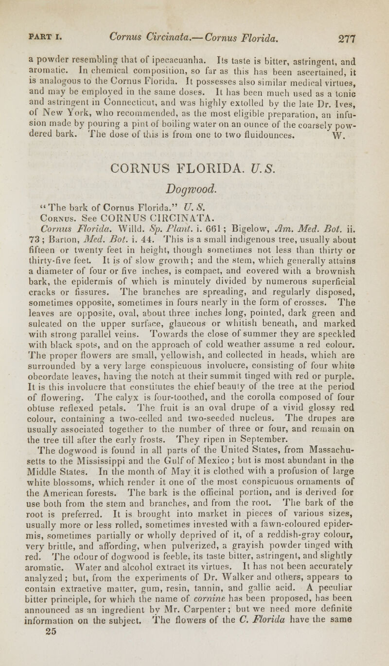 a powder resembling that of ipecacuanha. Its taste is bitter, astringent, and aromatic. In chemical composition, so far as this has been ascertained, it is analogous to the Cornus Florida. It possesses also similar medical virtues, and may be employed in the same doses. It has been much used as a tonic and astringent in Connecticut, and was highly extolled by the late Dr. Ives, of New York, who recommended, as the most eligible preparation, an infu- sion made by pouring a pint of boiling water on an ounce of the coarsely pow- dered bark. The dose of this is from one to two fluidounces. W. CORNUS FLORIDA. U.S. Dogwood.  The bark of Cornus Florida. U. S. Cornus. See CORNUS CIRCINATA. Cornus Florida. Willd. Sp. Plant, i. 661; Bigelow, Am. Med. Bot. ii. 73 ; Barton, Med. Bot. i. 44. This is a small indigenous tree, usually about fifteen or twenty feet in height, though sometimes not less than thirty or thirty-five feet. It is of slow growth; and the stem, which generally attains a diameter of four or five inches, is compact, and covered with a brownish bark, the epidermis of which is minutely divided by numerous superficial cracks or fissures. The branches are spreading, and regularly disposed, sometimes opposite, sometimes in fours nearly in the form of crosses. The leaves are opposite, oval, about three inches long, pointed, dark green and sulcated on the upper surface, glaucous or whitish beneath, and marked with strong parallel veins. Towards the close of summer they are speckled with black spots, and on the approach of cold weather assume a red colour. The proper flowers are small, yellowish, and collected in heads, which are surrounded by a very large conspicuous involucre, consisting of four white obcordate leaves, having the notch at their summit tinged with red or purple. It is this involucre that constitutes the chief beauty of the tree at the period of flowering. The calyx is four-toothed, and the corolla composed of four obtuse reflexed petals. The fruit is an oval drupe of a vivid glossy red colour, containing a two-celled and two-seeded nucleus. The drupes are usually associated together to the number of three or four, and remain on the tree till after the early frosts. They ripen in September. The dogwood is found in all parts of the United States, from Massachu- setts to the Mississippi and the Gulf of Mexico; but is most abundant in the Middle States. In the month of May it is clothed with a profusion of large white blossoms, which render it one of the most conspicuous ornaments of the American forests. The bark is the officinal portion, and is derived for use both from the stem and branches, and from the root. The bark of the root is preferred. It is brought into market in pieces of various sizes, usually more or less rolled, sometimes invested with a fawn-coloured epider- mis, sometimes partially or wholly deprived of it, of a reddish-gray colour, very brittle, and affording, when pulverized, a grayish powder tinged with red. The odour of dogwood is feeble, its taste bitter, astringent, and slightly aromatic. Water and alcohol extract its virtues. It has not been accurately analyzed ; but, from the experiments of Dr. Walker and others, appears to contain extractive matter, gum, resin, tannin, and gallic acid. A peculiar bitter principle, for which the name of cornine. has been proposed, has been announced as an ingredient by Mr. Carpenter; but we need more definite information on the subject. The flowers of the C. Florida have the same 25