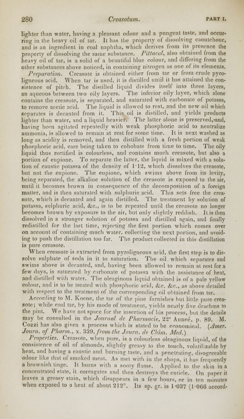 lighter than water, having a pleasant odour and a pungent taste, and occur- ring in the heavy oil of tar. It has the property of dissolving caoutchouc, and is an ingredient in coal naphtha, which derives from its presence the property of dissolving the same substance. Pittacal, also obtained from the heavy oil of tar, is a solid of a beautiful blue colour, and differing from the other substances above noticed, in containing nitrogen as one of its elements. Preparation, Creasote is obtained either from tar or from crude pyro- ligneous acid. When tar is used, it is distilled until it has attained the con- sistence of pitch. The distilled liquid divides itself into three layers, an aqueous between two oily layers. The inferior oily layer, which alone contains the creasote, is separated, and saturated with carbonate of potassa, to remove acetic acid. The liquid is allowed to rest, and the new oil which separates is decanted from it. This oil is distilled, and yields products lighter than water, and a liquid heavier. The latter alone is preserved,-and, having been agitated repeatedly with weak phosphoric acid to neutralize ammonia, is allowed to remain at rest for some time. It is next washed as long as acidity is removed, and then distilled with a fresh portion of weak phosphoric acid, care being taken to cohobate from time to time. The oily liquid thus rectified is colourless, and contains much creasote, but also a portion of eupione. To separate the latter, the liquid is mixed with a solu- tion of caustic potassa of the density of 1*12, which dissolves the creasote, but not the eupione. The eupione, which swims above from its levity, being separated, the alkaline solution of the creasote is exposed to the air, until it becomes brown in consequence of the decomposition of a foreign matter, and is then saturated with sulphuric acid. This sets free the crea- sote, which is decanted and again distilled. The treatment by solution of potassa, sulphuric acid, &c, is to be repeated until the creasote no longer becomes brown by exposure to the air, but only slightly reddish. It is then dissolved in a stronger solution of potassa and distilled again, and finally redistilled for the last time, rejecting the first portion which comes over on account of containing much water, collecting the next portion, and avoid- ing to push the distillation too far. The product collected in this distillation is pure creasote. When creasote is extracted from pyroligneous acid, the first step is to dis- solve sulphate of soda in it to saturation. The oil which separates and swims above is decanted, and, having been allowed to remain at rest for a few days, is saturated by carbonate of potassa with the assistance of heat, and distilled with water. The oleaginous liquid obtained is of a pale yellow colour, and is to be treated with phosphoric acid, &c. &c, as above detailed with respect to the treatment of the corresponding oil obtained from tar. According to M. Koene, the tar of the pine furnishes but little pure crea- sote; while coal tar, by his mode of treatment, yields nearly five drachms to the pint. We have not space for the insertion of his process, but the details may be consulted in the Journal de Pharmacie, 22e Annee, p. 89. M. Cozzi has also given a process which is stated to be economical. (Jlmer. Journ. of Pharm., x. 339, from the Journ. de Chim. Med.) Properties. Creasote, when pure, is a colourless oleaginous liquid, of the consistence of oil of almonds, slightly greasy to the touch, volatilizable by heat, and having a caustic and burning taste, and a penetrating, disagreeable odour like that of smoked meat. As met with in the shops, it lias frequently a brownish tinge. It burns with a sooty flame. Applied to the skin in a concentrated state, it corrugates and then destroys the cuticle. On paper it leaves a greasy stain, which disappears in a few hours, or in ten minutes when exposed to a heat of about 212°. Its sp. gr. is 1-037 (1-066 accord-