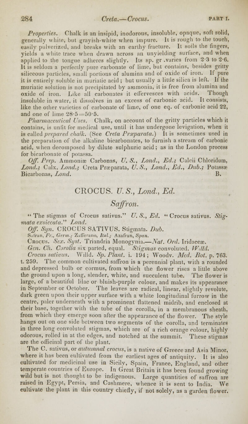 Properties. Chalk is an insipid, inodorous, insoluble, opaque, soft solid, generally white, but grayish-white when impure. It is rough to the touch, easily pulverized, and breaks with an earthy fracture. It soils the fingers, yields a white trace when drawn across an unyielding surface, and when applied to the tongue adheres slightly. Its sp. gr .varies from 23 to 2-6. It is seldom a perfectly pure carbonate of lime, but contains, besides gritty siliceous particles, small portions of alumina and of oxide of iron. If pure it is entirely soluble in muriatic acid ; but usually a little silica is left. If the muriatic solution is not precipitated by ammonia, it is free from alumina and oxide of iron. Like all carbonates it effervesces with acids. Though insoluble in water, it dissolves in an excess of carbonic acid. It consists, like the other varieties of carbonate of lime, of one eq. of carbonic acid 22, and one of lime 28-5=50-5. Pharmaceutical Uses. Chalk, on account of the gritty particles which it contains, is unfit for medical use, until it has undergone levigation, when it is called prepared chalk. (See Creta Prseparata.) It is sometimes used in the preparation of the alkaline bicarbonates, to furnish a stream of carbonic acid, when decomposed by dilute sulphuric acid; as in the London process for bicarbonate of potassa. Off. Prep. Ammoniae Carbonas, U.S., Lond., Ed.; Calcii Chloridum, Lond.; Calx, Lond.; Creta Prseparata, U. S., Lond., Ed., Dub.; Potassa? Bicarbonas, Lond. B. CROCUS. U.S., Lond., Ed. Saffron.  The stigmas of Crocus sativus. U. S., Ed.  Crocus sativus. Stig- mata exsiccata.'''' Lond. Off. Syn. CROCUS SATIVUS. Stigmata. Dub. S.itran, Fr., Germ.,- Zjfferano, llal.,- Azafran, Span. Crocus. Sex. Syst. Triandria Monogynia.—Nat. Ord. Iridaceae. Gen. Ch. Cjrolla six parted, equal. Stigmas convoluted. WdlA. Crocus sativus. Willd. Sp. Plant, i. 194; Woodv. Med. Bot.p.7(S3. t. 259. The common cultivated saffron is a perennial plant, with a rounded and depressed bulb or cormus, from which the flower rises a little above the ground upon a long, slender, white, and succulent tube. The flower is large, of a beautiful lilac or bluish-purple colour, and makes its appearance in September or October. The leaves are radical, linear, slightly revolute, dark green upon their upper surface with a white longitudinal furrow in the centre, paler underneath with a prominent flattened midrib, and enclosed at their base, together with the tube of the corolla, in a membranous sheath, from which they emerge soon after the appearance of the flower. The style hangs out on one side between two segments of the corolla, and terminates in three long convoluted stigmas, which are of a rich orange colour, highly odorous, rolled in at the edges, and notched at the summit. These stigmas are the officinal part of the plant. The C. sativus, or autumnal crocus, is a native of Greece and Asia Minor, where it has been cultivated from the earliest ages of antiquity. It is also cultivated for medicinal use in Sicily, Spain, France, England, and other temperate countries of Europe. In Great Britain it has been found growing wild but is not thought to be indigenous. Large quantities of saffron are raised in Egypt, Persia, and Cashmere, whence it is sent to India. We cultivate the plant in this country chiefly, if not solely, as a garden flower.
