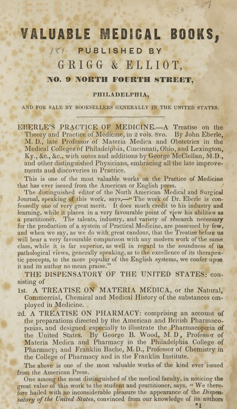 VALUABLE H3ED3GAL BOOKS, PUBLISHED BY GRIGG & ELLIOT, NO. 9 NORTH FOURTH STREET, PHILADELPHIA, AND FOR SALE BY BOOKSELLERS GENERALLY IN THE UNITED STATES. EBERLE'S PRACTICE OF MEDICINE.—A Treatise on the Theory and Practice of Medicine, in 2 vols. 8vo. By John Eberle, M. D., late Professor of Materia Medica and Obstetrics in the Medical Colleges of Philadelphia, Cincinnati, Ohio, and Lexington, Ky., &c., &c, with notes and additions by George McClellan, M.D., and other distinguished Physicians, embracing all the late improve- ments and discoveries in Practice. This is one of the most valuable works on the Practice of Medicine that has ever issued from the American or English press. The distinguished editor of the North American Medical and Surgical Journal, speaking of this work, says,'—The work of Dr. Eberle is con- fessedly one of very great merit. It does much credit to his industry and learning, while it places in a very favourable point of view his abilities as a practitioner. The talents, industry, and variety of research necessary for the production of a system of Practical Medicine, are possessed by few, and when we say, as we do with great candour, that the Treatise before us will bear a very favourable comparison with any modern work of the same class, while it is far superior, as well in regard to the soundness of its pathological views, generally speaking, as to the excellence of its therapeu- tic precepts, to the more popular of the English systems, we confer upon it and its author no mean praise. THE DISPENSATORY OF THE UNITED STATES: con- sisting of 1st. A TREATISE ON MATERIA MEDICA, or the Natural, Commercial, Chemical and Medical History of the substances em- ployed in Medicine. 2d. A TREATISE ON PHARMACY: comprising an account of the preparations directed by the American and British Pharmaco- poeias, and designed especially to illustrate the Pharmacopoeia of the United States. By George B. Wood, M. D, Professor of Materia Medica and Pharmacy in the Philadelphia College of Pharmacy; and Franklin Bache, M. D., Professor of Chemistry in the College of Pharmacy and in the Franklin Institute. The above is one of the most valuable works of the kind ever issued from the American Press. One among the most distinguished of the medical faculty, in noticing the great value of this work to the student and practitioner, says,  We there- fore hailed with no inconsiderable pleasure the appearance of the Dispen- satory of the United States, convinced from our knowledge of its authors *1