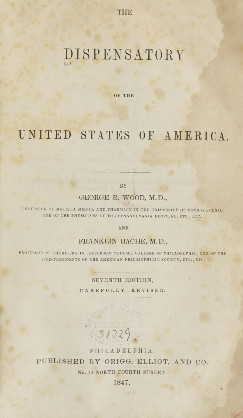 THE DISPENSATORY hi UNITED STATES OF AMERICA. BY GEORGE B. WOOD, M.D., PROFESSOR OF MATERIA MEDICA AND PHARMACY IN THE UNIVERSITY OF PENNSYLVANIA, ONE OF THE PHYSICIANS OF THE PENNSYLVANIA HOSPITAL, ETC., ETC. FRANKLIN BACHE, M.D., PROFESSOR OF CHEMISTRY IN JEFFERSON MEDICAL COLLEGE OF PHILADELPHIA, ONE OF THE VICE-PRESIDENTS OF THE AMERICAN PHILOSOPHICAL SOCIETY', ETC., ETC. SEVENTH EDITION, CAREFULLY REVISED. m PHILADELPHIA. PUBLISHED BY GRIGG, ELLIOT, AND CO. No. 14 NORTH FOURTH STREET. 1847.