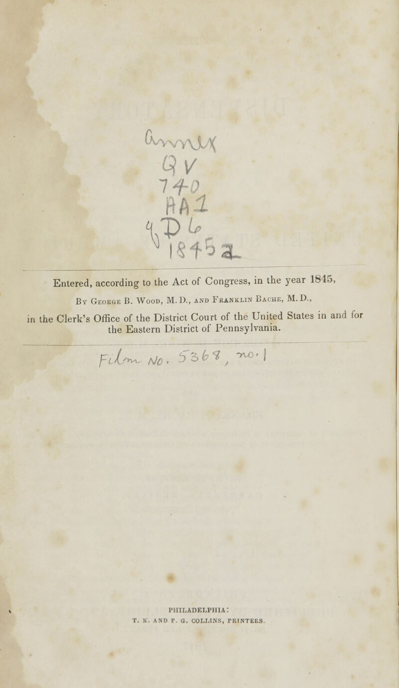 Ml VR fr^au Entered, according to the Act of Congress, in the year 1845, By George B. Wood, M. D., and Franklin Bache, M.D., in the Clerk's Office of the District Court of the United States in and for the Eastern District of Pennsylvania. fcL^ Mo. 5~3^ -AO-I PHILADELPHIA: T. K. AND P. G. COLLINS, PRINTERS.