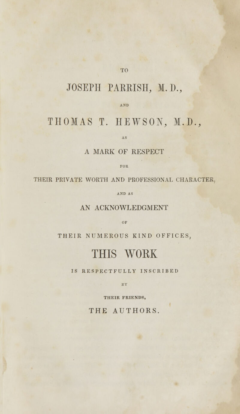 TO JOSEPH PARRISH, M.D., AND THOMAS T. HEWSON, M.D., AS A MARK OF RESPECT FOR THEIR PRIVATE WORTH AND PROFESSIONAL CHARACTER, AND AS AN ACKNOWLEDGMENT OF THEIR NUMEROUS KIND OFFICES, THIS WORK IS RESPECTFULLY INSCRIBED THEIR FRIENDS, THE AUTHORS.