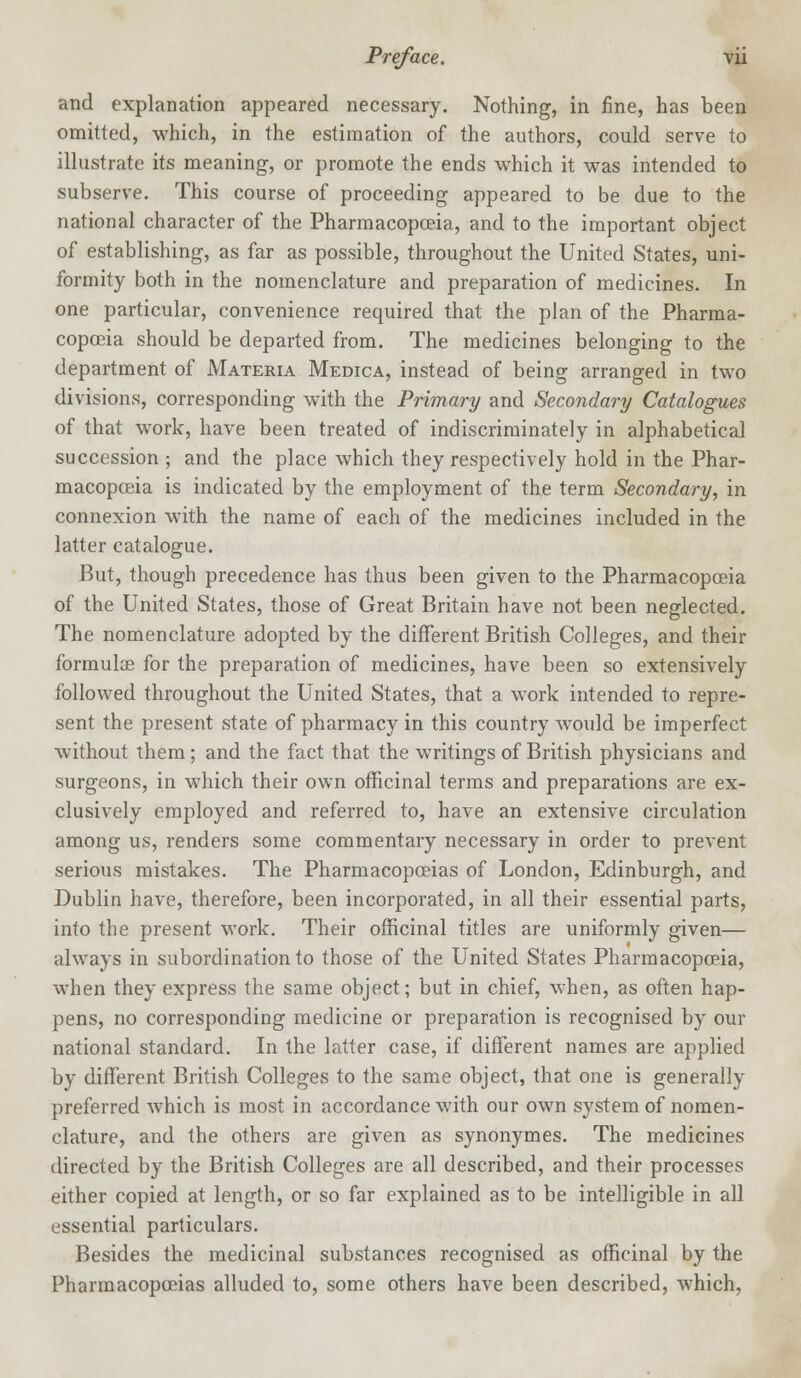 and explanation appeared necessary. Nothing, in fine, has been omitted, which, in the estimation of the authors, could serve to illustrate its meaning, or promote the ends which it was intended to subserve. This course of proceeding appeared to be due to the national character of the Pharmacopoeia, and to the important object of establishing, as far as possible, throughout the United States, uni- formity both in the nomenclature and preparation of medicines. In one particular, convenience required that the plan of the Pharma- copoeia should be departed from. The medicines belonging to the department of Materia Medica, instead of being arranged in two divisions, corresponding with the Primary and Secondary Catalogues of that work, have been treated of indiscriminately in alphabetical succession ; and the place which they respectively hold in the Phar- macopoeia is indicated by the employment of the term Secondary, in connexion with the name of each of the medicines included in the latter catalogue. But, though precedence has thus been given to the Pharmacopoeia of the United States, those of Great Britain have not been neglected. The nomenclature adopted by the different British Colleges, and their formulae for the preparation of medicines, have been so extensively followed throughout the United States, that a work intended to repre- sent the present state of pharmacy in this country would be imperfect without them; and the fact that the writings of British physicians and surgeons, in which their own officinal terms and preparations are ex- clusively employed and referred to, have an extensive circulation among us, renders some commentary necessary in order to prevent serious mistakes. The Pharmacopoeias of London, Edinburgh, and Dublin have, therefore, been incorporated, in all their essential parts, into the present work. Their officinal titles are uniformly given— always in subordination to those of the United States Pharmacopoeia, when they express the same object; but in chief, when, as often hap- pens, no corresponding medicine or preparation is recognised by our national standard. In the latter case, if different names are applied by different British Colleges to the same object, that one is generally preferred which is most in accordance with our own system of nomen- clature, and the others are given as synonymes. The medicines directed by the British Colleges are all described, and their processes either copied at length, or so far explained as to be intelligible in all essential particulars. Besides the medicinal substances recognised as officinal by the Pharmacopoeias alluded to, some others have been described, which,