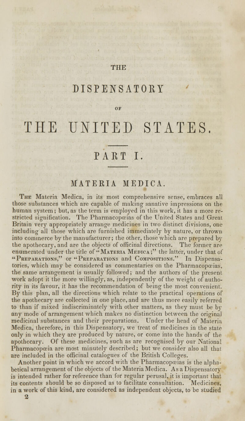 THE DISPENSATORY OF THE UNITED STATES. PART I. MATERIA MEDICA. The Materia Medica, in its most comprehensive sense, embraces all those substances which are capable of making sanative impressions on the human system; but,as the term is employed in this work, it has a more re- stricted signification. The Pharmacopoeias of the United States and Great Britain very appropriately arrange medicines in two distinct divisions, one including all those which are furnished immediately by nature, or thrown into commerce by the manufacturer; the other, those which are prepared by the apothecary, and are the objects of officinal directions. The former are enumerated under the title of Materia Medica; the latter, under that of Preparations, or Preparations and Compositions. In Dispensa- tories, which may be considered as commentaries on the Pharmacopoeias, the same arrangement is usually followed; and the authors of the present work adopt it the more willingly, as, independently of the weight of autho- rity in its favour, it has the recommendation of being the most convenient. By this plan, all the directions which relate to the practical operations of the apothecary are collected in one place, and are thus more easily referred to than if mixed indiscriminately with other matters, as they must be by any mode of arrangement which makes no distinction between the original medicinal substances and their preparations. Under the head of Materia Medica, therefore, in this Dispensatory, we treat of medicines in the state only in which they are produced by nature, or come into the hands of the apothecary. Of these medicines, such as are recognised by our National Pharmacopoeia are most minutely described; but we consider also all that are included in the officinal catalogues of the British Colleges. Another point in which we accord with the Pharmacopoeias is the alpha- betical arrangement of the objects of the Materia Medica. As a Dispensatory is intended rather for reference than for regular perusal, it is important that its contents should be so disposed as to facilitate consultation. Medicines, in a work of this kind, are considered as independent objects, to be studied 2