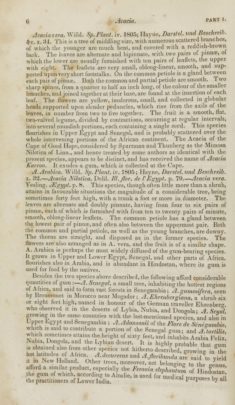 Acaciaiera. Willd. Sp.Plant, iv. 1805; Hayne, Darstel. und Beschreib. 4-c. x. 34. This is a tree of middling size, with numerous scattered branches, of which the younger are much bent, and covered with a reddish-brown bark. The leaves are alternate and bipinnate, with two pairs of pinna?, of which the lower are usually furnished with ten pairs of leaflets, the upper with eight. The leaflets are very small, oblong-linear, smooth, and sup- ported upon very short footstalks. On the common petiole is a gland between each pair of pinnae. Both the common and partial petiole are smooth. Two sharp spines, from a quarter to half an inch long, of the colour of the smaller branches, and joined together at their base, are found at the insertion of each leaf. The flowers are yellow, inodorous, small, and collected in globular heads supported upon slender peduncles, which rise from the axils of the leaves, in number from two to five together. The fruit is a smooth, flat, two-valved legume, divided by contractions, occurring at regular intervals, into several roundish portions, each containing a single seed. This species flourishes in Upper Egypt and Senegal, and is probably scattered over the whole intervening portions of the African continent. The Acacia of the Cape of Good Hope, considered by Sparrman and Thunberg as the Mimosa Nilotica of Linn., and hence treated by some authors as identical with the present species, appears to be distinct, and has received the name of Acacia Karroo. It exudes a gum, which is collected at the Cape. A.Arabica. Willd. Sp. Plant, iv. 1805; Hayne, Darstel. unci Beschreib. x. 82.—Acacia Nilotica, Delil. Ill.Jlor. cle P Egypt, p. 79.—Acacia vera. Vesling. Mgypt. p. 8. This species, though often little more than a shrub, attains in favourable situations the magnitude of a considerable tree, being sometimes forty feet high, with a trunk a foot or more in diameter. The leaves are alternate and doubly pinnate, having from four to six pairs of pinnae, each of which is furnished with from ten to twenty pairs of minute, smooth, oblong-linear leaflets. The common petiole has a gland between the lowest pair of pinnae, and often also between the uppermost pair. Both the common and partial petiole, as well as the young branches, are downy. The thorns are straight, and disposed as in the former species. The flowers are also arranged as in A. vera, and the fruit is of a similar shape. A. Arabica is perhaps the most widely diffused of the gum-bearing species. It grows in Upper and Lower Egypt, Senegal, and other parts of Africa, flourishes also in Arabia, and is abundant in Hindostan, where its gum is used for food by the natives. Besides the two species above described, the following afford considerable quantities of gum :—A. Senegal, a small tree, inhabiting the hottest regions of Africa, and said to form vast forests in Senegambia; A.gummifera, seen by Broussonet in Morocco near Mogador; A.Ehrenbergiana, a shrub six or eight feet high, named in honour of the German traveller Ehrenbenr who observed it in the deserts of Lybia, Nubia, and Dongola; A.Seyal, growing in the same countries with the last-mentioned species, and also in Upper Egypt and Senegambia ; A. Adansonii of the Flore de Sene gamble, which is said to contribute a portion of the Senegal gum; and A tor tills, which sometimes attains the height of sixty feet, and inhabits Arabia Felix Nubia,Dongola and the Lyb.an desert. It is highly probable that gum is obtained also from other species not hitherto described, growina in the hot lamudes o Africa A.decurrens and A.Jloribunda are saho yield it in New Holland Other trees, moreover, not belonging to the Jnus afford a similar product, especially the Feronia ehphantum of Hindostan