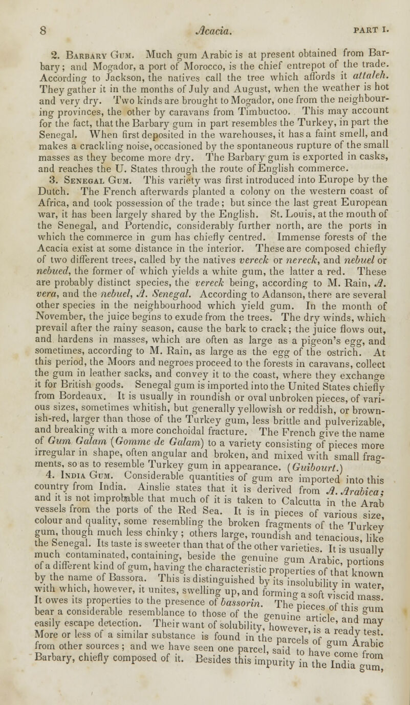 2. Barbary Gum. Much gum Arabic is at present obtained from Bar- bary; and Mogador, a port of Morocco, is the chief entrepot of the trade. According to Jackson, the natives call the tree which affords it attaleh. They gather it in the months of July and August, when the weather is hot and very dry. Two kinds are brought to Mogador, one from the neighbour- ing provinces, the other by caravans from Timbuctoo. This may account for the fact, that the Barbary gum in part resembles the Turkey, in part the Senegal. When first deposited in the warehouses, it has a faint smell, and makes a crackling noise, occasioned by the spontaneous rupture of the small masses as they become more dry. The Barbary gum is exported in casks, and reaches the U. States through the route of English commerce. 3. Senegal Gum. This variety was first introduced into Europe by the Dutch. The French afterwards planted a colony on the western coast of Africa, and took possession of the trade; but since the last great European war, it has been largely shared by the English. St. Louis, at the mouth of the Senegal, and Portendic, considerably further north, are the ports in which the commerce in gum has chiefly centred. Immense forests of the Acacia exist at some distance in the interior. These are composed chiefly of two different trees, called by the natives vereck or nereck, and nebuel or nebued, the former of which yields a white gum, the latter a red. These are probably distinct species, the vereck being, according to M. Rain, A. vera, and the nebuel, A. Senegal. According to Adanson, there are several other species in the neighbourhood which yield gum. In the month of November, the juice begins to exude from the trees. The dry winds, which prevail after the rainy season, cause the bark to crack; the juice flows out, and hardens in masses, which are often as large as a pigeon's egg, and sometimes, according to M. Rain, as large as the egg of the ostrich. At this period, the Moors and negroes proceed to the forests in caravans, collect the gum in leather sacks, and convey it to the coast, where they exchange it for British goods. Senegal gum is imported into the United States chiefly from Bordeaux. It is usually in roundish or oval unbroken pieces, of vari- ous sizes, sometimes whitish, but generally yellowish or reddish, or brown- ish-red, larger than those of the Turkey gum, less brittle and pulverizable, and breaking with a more conchoidal fracture. The French give the name of Gum Galam {Gomme de Galam) to a variety consisting of pieces more irregular in shape, often angular and broken, and mixed with small frag- ments, so as to resemble Turkey gum in appearance. (Guibourt.) 4. India Gum. Considerable quantities of gum are imported into this country from India. Ainslie states that it is derived from A Arabica • and it is not improbable that much of it is taken to Calcutta in the Arab vessels from the ports of the Red Sea. It is in pieces of various size colour and quality, some resembling the broken fragments of the Turkey gum though much less chinky; others large, roundish and tenacious, like the Senegal. Its taste is sweeter than that of the other varieties It is usuillv much contaminated containing, beside the genuine gum Arabic, portions of a different kind of gum, having the characteristic properties of that known by the name of Bassora. This is distinguished byVuSBffi^^S? with which, however, it unites, swelling up, and forming a soft viscid mass It owes Us properties to the presence of bassorin. The niece, nf hi bear a considerable resemblance to those of the genuTne article ^ ^ easily escape detection. Their want of solubility, however is n^l TI More or less of a similar substance is found in The pl^el ' f gu nlrabic from other sources ; and we have seen one parcel, said to h*,, , 1C Barbary, chiefly composed of i, Besides L b^VSSS!^,