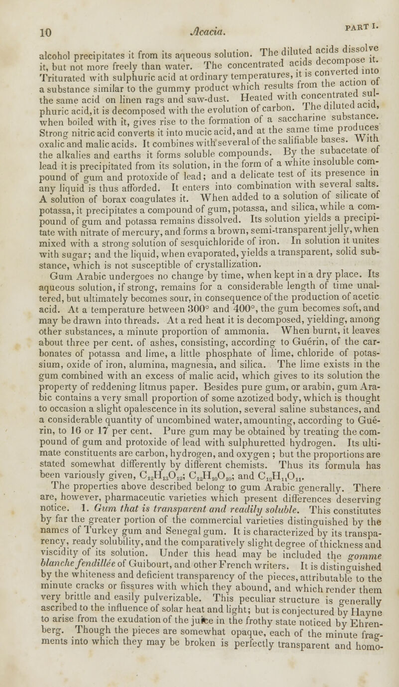 alcohol precipitates it from its aqueous solution. The diluted acids'dissolve it, but not more freely than water. The concentrated acids deC0™P0S* ' Triturated with sulphuric acid at ordinary temperatures, it is c™ver^ , a substance similar to the gummv product which results from the action ui the same acid on linen rags and'saw-dust. Heated with concentrated sul- phuric acid,it is decomposed with the evolution of carbon. Ihe dilutea acm, when boiled with it, gives rise to the formation of a saccharine substance. Strong nitric acid converts it into mucic acid, and at the same time pr°auces oxalic and malic acids. It combines with1 several of the salifiable bases. W itn the alkalies and earths it forms soluble compounds. By the subacetate ot lead it is precipitated from its solution, in the form of a white insoluble com- pound of gum and protoxide of lead; and a delicate test of its presence in any liquid is thus afforded. It enters into combination with several salts. A solution of borax coagulates it. When added to a solution of silicate ot potassa, it precipitates a compound of gum, potassa, and silica, while a com- pound of gum and potassa remains dissolved. Its solution yields a precipi- tate with nitrate of mercury, and forms a brown, semi-transparent jelly, when mixed with a strong solution of sesquichloride of iron. In solution it unites with sugar; and the liquid, when evaporated, yields a transparent, solid sub- stance, which is not susceptible of crystallization. Gum Arabic undergoes no change by time, when kept in a dry place. Its aqueous solution, if strong, remains for a considerable length of time unal- tered, but ultimately becomes sour, in consequence of the production of acetic acid. At a temperature between 300° and 400°, the gum becomes soft, and may be drawn into threads. At a red heat it is decomposed, yielding, among other substances, a minute proportion of ammonia. When burnt, it leaves about three per cent, of ashes, consisting, according to Guerin, of the car- bonates of potassa and lime, a little phosphate of lime, chloride of potas- sium, oxide of iron, alumina, magnesia, and silica. The lime exists in the gum combined with an excess of malic acid, which gives to its solution the property of reddening litmus paper. Besides pure gum, or arabin, gum Ara- bic contains a very small proportion of some azotized body, which is thought to occasion a slight opalescence in its solution, several saline substances, and a considerable quantity of uncombined water, amounting, according to Gue- rin, to 16 or 17 per cent. Pure gum may be obtained by treating the com- pound of gum and protoxide of lead with sulphuretted hydrogen. Its ulti- mate constituents are carbon, hydrogen, and oxygen ; but the proportions are stated somewhat differently by different chemists. Thus its formula has been variously given, CJI13013; CJ^C^; and C^Ai- The properties above described belong to gum Arabic generally. There are, however, pharmaceutic varieties which present differences deserving notice. 1. Gum that is transparent and readily soluble. This constitutes by far the greater portion of the commercial varieties distinguished by the names of Turkey gum and Senegal gum. It is characterized by its transpa- rency, ready solubility, and the comparatively slight degree of thickness and viscidity of its solution. Under this head may be included the gomme blanche fendillee of Guibourt, and other French writers. It is distinguished by the whiteness and deficient transparency of the pieces, attributable to the minute, cracks or fissures with which they abound, and which render them very brittle and easily pulverizable. This peculiar structure is generally ascribed to the influence of solar heat and light; but is conjectured by Hayne to arise from the exudation of the jutee in the frothy state noticed by Ehren- berg. Though the pieces are somewhat opaque, each of the minute frag- ments into which they may be broken is perfectly transparent and homo-
