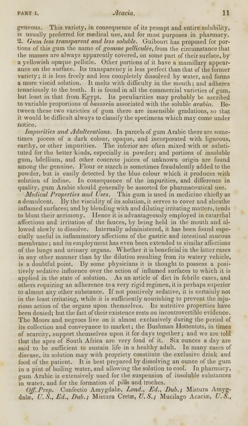 geneous. This variety, in consequence of its prompt and entire solubility, is usually preferred for medical use, and for most purposes in pharmacy. 2. Gum less transparent and less soluble. Guibourt has proposed for por- tions of this gum the name of gomme pelliculee, from the circumstance that the masses are always apparently covered, on some part of their surface, by a yellowish opaque pellicle. Other portions of it have a mamillary appear- ance on the surface. Its transparency is less perfect than that of the former variety; it is less freely and less completely dissolved by water, and forms a more viscid solution. It melts with difficulty in the mouth; and adheres tenaciously to the teeth. It is found in all the commercial varieties of gum, but least in that from Egypt. Its peculiarities may probably be ascribed to variable proportions of bassorin associated with the soluble arabin. Be- tween these two varieties of gum there are insensible gradations, so that it would be difficult always to classify the specimens which may come under notice. Impurities and Adulterations. In parcels of gum Arabic there are some- times pieces of a dark colour, opaque, and incorporated with ligneous, earthy, or other impurities. The inferior are often mixed with or substi- tuted for the better kinds, especially in powder; and portions of insoluble gum, bdellium, and other concrete juices of unknown origin are found among the genuine. Flour or starch is sometimes fraudulently added to the powder, but is easily detected by the blue colour which it produces with solution of iodine. In consequence of the impurities, and difference in quality, gum Arabic should generally be assorted for pharmaceutical use. Medical Properties and Uses. This gum is used in medicine chiefly as a demulcent. By the viscidity of its solution, it serves to cover and sheathe inflamed surfaces; and by blending with and diluting irritating matters, tends to blunt their acrimony. Hence it is advantageously employed in catarrhal affections and irritation of the fauces, by being held in the mouth and al- lowed slowly to dissolve. Internally administered, it has been found espe- cially useful in inflammatory affections of the gastric and intestinal mucous membrane; and its employment has even been extended to similar affections of the lungs and urinary organs. Whether it is beneficial in the latter cases in any other manner than by the dilution resulting from its watery vehicle, is a doubtful point. By some physicians it is thought to possess a posi- tively sedative influence over the action of inflamed surfaces to which it is applied in the state of solution. As an article of diet in febrile cases, and others requiring an adherence to a very rigid regimen, it is perhaps superior to almost any other substance. If not positively sedative, it is certainly not in the least irritating, while it is sufficiently nourishing to prevent the inju- rious action of the organs upon themselves. Its nutritive properties have been denied; but the fact of their existence rests on incontrovertible evidence. The Moors and negroes live on it almost exclusively during the period of its collection and conveyance to market; the Bushman Hottentots, in times of scarcity, support themselves upon it for days together; and we are told that the apes of South Africa are very fond of it. Six ounces a day are said to be sufficient to sustain life in a healthy adult. In many cases of disease, its solution may with propriety constitute the exclusive drink and food of the patient. It is best prepared by dissolving an ounce of the gum in a pint of boiling water, and allowing the solution to cool. In pharmacy, gum Arabic is extensively used for the suspension of insoluble substances in water, and for the formation of pills and troches. Off.Prep. Confectio Amygdalae, Lond., Ed., Dub.; Mistura Amyg- dala?, U.S., Ed., Dub.; Mistura Cretse, U.S.; Mucilago Acacia?, U.S.,