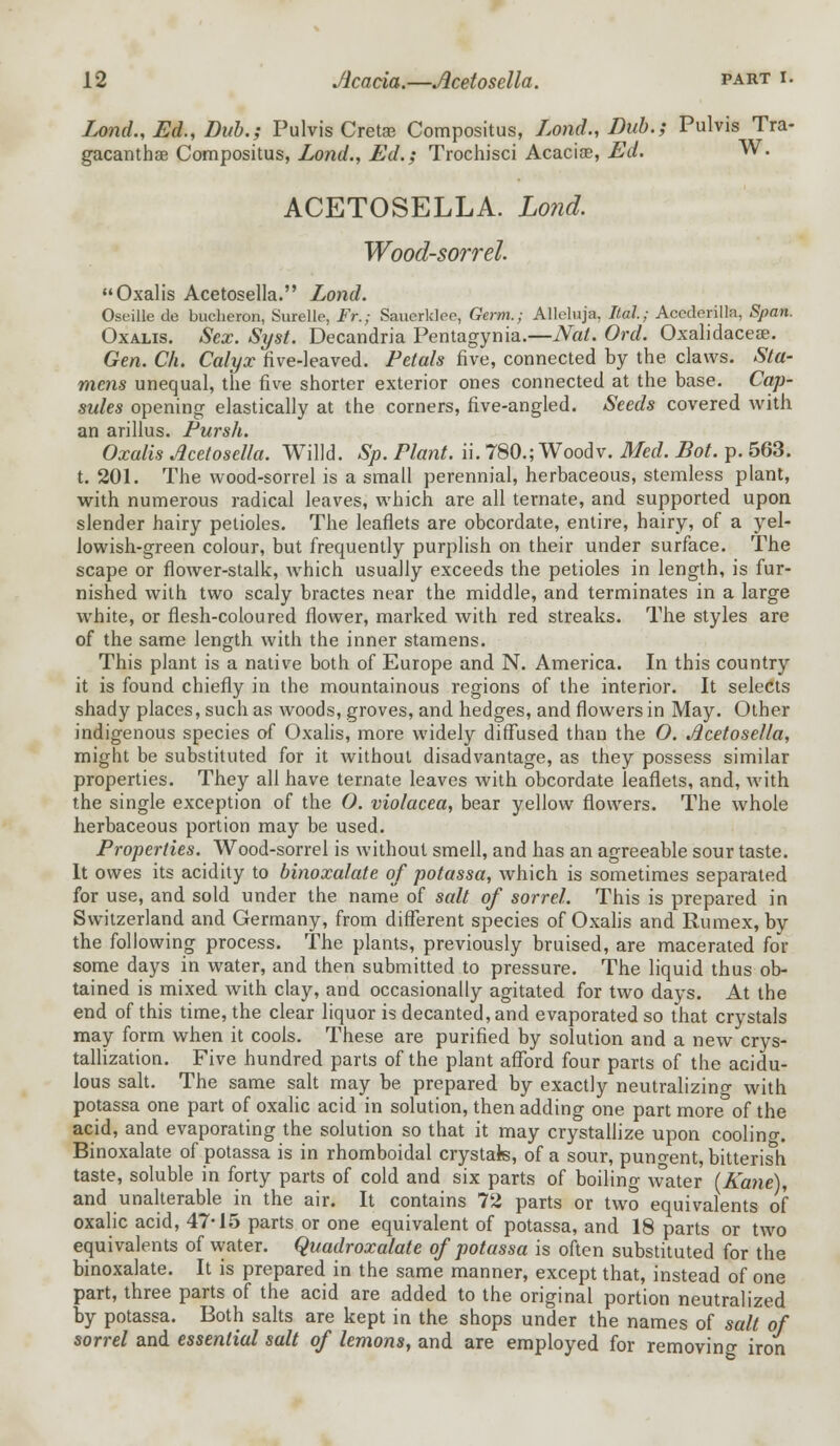 Lond., Ed., Dub.; Pulvis Crete Compositus, Lond., Dub.; Pulvis Tra- gacanthse Compositus, Lond., Ed.; Trochisci Acaciae, Ed. W. ACETOSELLA. Lond. Wood-sorrel. Oxalis Acetosella. Lond. Oseille de bucheron, Surelle, Fr.; Saucrklpe, Germ.; Alleluja, Ital; Accderilla, Span. Oxalis. Sex. Syst. Decandria Pentagynia.—Nat. Ord. Oxalidaceae. Gen. Ch. Calyx five-leaved. Petals five, connected by the claws. Sta- mens unequal, the five shorter exterior ones connected at the base. Cap- sules opening elastically at the corners, five-angled. Seeds covered with an arillus. Pursh. Oxalis Acetosella. Willd. Sp. Plant, ii. 780.; Woodv. Med. Dot. p. 563. t. 201. The wood-sorrel is a small perennial, herbaceous, stemless plant, with numerous radical leaves, which are all ternate, and supported upon slender hairy petioles. The leaflets are obcordate, entire, hairy, of a yel- lowish-green colour, but frequently purplish on their under surface. The scape or flower-stalk, which usually exceeds the petioles in length, is fur- nished with two scaly bractes near the middle, and terminates in a large white, or flesh-coloured flower, marked with red streaks. The styles are of the same length with the inner stamens. This plant is a native both of Europe and N. America. In this country it is found chiefly in the mountainous regions of the interior. It selects shady places, such as woods, groves, and hedges, and flowers in May. Other indigenous species of Oxalis, more widely diffused than the O. Acetosella, might be substituted for it without disadvantage, as they possess similar properties. They all have ternate leaves with obcordate leaflets, and, with the single exception of the O. violacea, bear yellow flowers. The whole herbaceous portion may be used. Properties. Wood-sorrel is without smell, and has an agreeable sour taste. It owes its acidity to binoxalate of potassa, which is sometimes separated for use, and sold under the name of salt of sorrel. This is prepared in Switzerland and Germany, from different species of Oxalis and Rumex, by the following process. The plants, previously bruised, are macerated for some days in water, and then submitted to pressure. The liquid thus ob- tained is mixed with clay, and occasionally agitated for two days. At the end of this time, the clear liquor is decanted, and evaporated so that crystals may form when it cools. These are purified by solution and a new crys- tallization. Five hundred parts of the plant afford four parts of the acidu- lous salt. The same salt may be prepared by exactly neutralizing with potassa one part of oxalic acid in solution, then adding one part more of the acid, and evaporating the solution so that it may crystallize upon coolino-. Binoxalate of potassa is in rhomboidal crystals, of a sour, pungent, bitterish taste, soluble in forty parts of cold and six parts of boiling water (Kane), and unalterable in the air. It contains 72 parts or two equivalents of oxalic acid, 47-15 parts or one equivalent of potassa, and 18 parts or two equivalents of water. Quadroxalate of potassa is often substituted for the binoxalate. It is prepared in the same manner, except that, instead of one part, three parts of the acid are added to the original portion neutralized by potassa. Both salts are kept in the shops under the names of salt of sorrel and essential salt of lemons, and are employed for removing iron