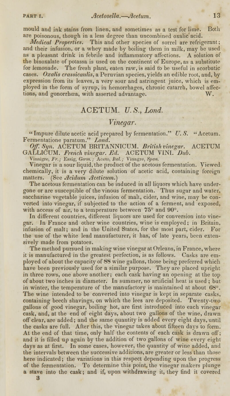 mould and ink stains from linen, and sometimes as a test for lime. Both are poisonous, though in a less degree than uncombined oxalic'acid. Medical Properties. This and other species of sorrel are refrigerant; and their infusion, or a whey made by boiling them in milk, may be used as a pleasant drink in febrile and inflammatory affections. A solution of the binoxalate of potassa is used on the continent of Europe, as a substitute for lemonade. The fresh plant, eaten raw, is said t'o be useful in scorbutic cases. Oxalis crassicaulis, a Peruvian species, yields an edible root, and, by expression from its leaves, a very sour and astringent juice, which is em- ployed in the form of syrup, in hemorrhages, chronic catarrh, bowel affec- tions, and gonorrhoea, with asserted advantage. W. ACETUM. U.S.,Lond. Vinegar.  Impure dilute acetic acid prepared by fermentation. U. S. Acetum. Fermentatione paratum. Lond. Off.Syn. ACETUM BRITANNICUM. British vinegar. ACETUM GALLICUM. French vinegar. Ed. ACETUM VINI. Dub. Vinaigre, Fr.; Essig, Germ.; Aceto, Ital.; Vinagre, Span. Vinegar is a sour liquid, the product of the acetous fermentation. Viewed chemically, it is a very dilute solution of acetic acid, containing foreign matters. (See Acidum Aceticum.) The acetous fermentation can be induced in all liquors which have under- gone or are susceptible of the vinous fermentation. Thus sugar and water, saccharine vegetable juices, infusion of malt, cider, and wine, may be con- verted into vinegar, if subjected to the action of a ferment, and exposed, with access of air, to a temperature between 75° and 90°. In different countries, different liquors are used for conversion into vine- gar. In France and other wine countries, wine is employed; in Britain, infusion of malt; and in the United States, for the most part, cider. For the use of the white lead manufacturer, it has, of late years, been exten- sively made from potatoes. The method pursued in making wine vinegar at Orleans, in France, where it is manufactured in the greatest perfection, is as follows. Casks are em- ployed of about the capacity of 88 wine gallons, those being preferred which have been previously used for a similar purpose. They are placed upright in three rows, one above another; each cask having an opening at the top of about two inches in diameter. In summer, no artificial heat is used ; but in winter, the temperature of the manufactory is maintained at about 08°. The wine intended to be converted into vinegar is kept in separate casks, containing beech shavings, on which the lees are deposited. Twenty-two gallons of good vinegar, boiling hot, are first introduced into each vinegar cask, and, at the end of eight days, about two gallons of the wine, drawn off clear, are added; and the same quantity is added every eight days, until the casks are full. After this, the vinegar takes about fifteen days to form. At the end of that time, only half the contents of each cask is drawn off; and it is filled up again by the addition of two gallons of wine every eight days as at first. In some cases, however, the quantity of wine added, and the intervals between the successive additions, are greater or less than those here indicated; the variations in this respect depending upon the progress of the fermentation. To determine this point, the vinegar makers plunge a stave into the cask; and if, upon withdrawing it, they find it covered 3