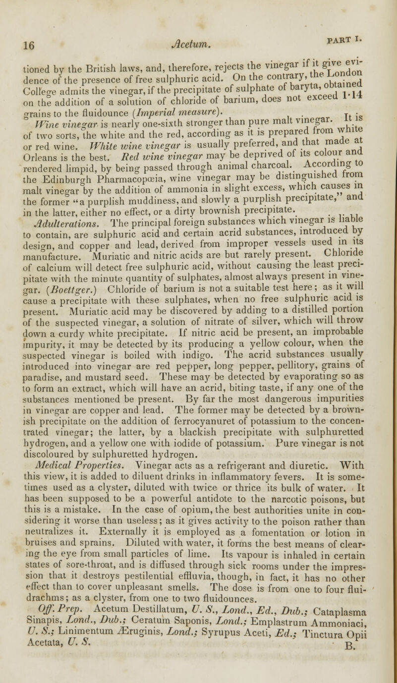 tioned by the British laws, and, therefore, rejects the vinegar if it give^evi- dence of the presence of free sulphuric acid. On the contrary, he ^on Colleae admits the vinegar, if the precipitate of sulphate of baryta, obtainea on the addition of a solution of chloride of barium, does not exceed 1 i* trains to the fluidounce (Imperial measure). . Wine vinegar is nearly one-sixth stronger than pure malt vinegar. « m of two sorts, the white and the red, according as it is prepared from white or red wine. White wine vinegar is usually preferred, and that made ai Orleans is the best. Red wine vinegar may be deprived of its colour ana rendered limpid, by being passed through animal charcoal. According 10 the Edinburgh Pharmacopoeia, wine vinegar may be distinguished irom malt vinegar by the addition of ammonia in slight excess, which causes in the former a purplish muddiness, and slowly a purplish precipitate, and in the latter, either no effect, or a dirty brownish precipitate. ' Adulterations. The principal foreign substances which vinegar is liable to contain, are sulphuric acid and certain acrid substances, introduced by design, and copper and lead, derived from improper vessels used in its manufacture. Muriatic and nitric acids are but rarely present. Chloride of calcium will detect free sulphuric acid, without causing the least preci- pitate with the minute quantity of sulphates, almost always present in vine- gar. (Boettger.) Chloride of barium is not a suitable test here; as it will cause a precipitate with these sulphates, when no free sulphuric acid is present. Muriatic acid may be discovered by adding to a distilled portion of the suspected vinegar, a solution of nitrate of silver, which will throw down a curdy white precipitate. If nitric acid be present, an improbable impurity, it may be detected by its producing a yellow colour, when the suspected vinegar is boiled with indigo. The acrid substances usually introduced into vinegar are red pepper, long pepper, pellitory, grains of paradise, and mustard seed. These may be detected by evaporating so as to form an extract, which will have an acrid, biting taste, if any one of the substances mentioned be present. By far the most dangerous impurities in vinegar are copper and lead. The former may be detected by a brown- ish precipitate on the addition of ferrocyanuret of potassium to the concen- trated vinegar; the latter, by a blackish precipitate with sulphuretted hydrogen, and a yellow one with iodide of potassium. Pure vinegar is not discoloured by sulphuretted hydrogen. Medical Properties. Vinegar acts as a refrigerant and diuretic. With this view, it is added to diluent drinks in inflammatory fevers. It is some- times used as a clyster, diluted with twice or thrice its bulk of water. It has been supposed to be a powerful antidote to the narcotic poisons, but this is a mistake. In the case of opium, the best authorities unite in con- sidering it worse than useless; as it gives activity to the poison rather than neutralizes it. Externally it is employed as a fomentation or lotion in bruises and sprains. Diluted with water, it forms the best means of clear- ing the eye from small particles of lime. Its vapour is inhaled in certain states of sore-throat, and is diffused through sick rooms under the impres- sion that it destroys pestilential effluvia, though, in fact, it has no other effect than to cover unpleasant smells. The dose is from one to four flui- drachms; as a clyster, from one to two fluidounces. Off. Prep. Acetum Destillatum, U. S., Lond., Ed., Dub.; Cataplasma Sinapis, Lond., Bub.; Ceratum Saponis, Lond.; Emplastrum Ammoniaci, U. S.; Linimentum ^Eruginis, Lond.; Syrupus Aceti, Ed.; Tinctura Opii Acetata, U. S. g