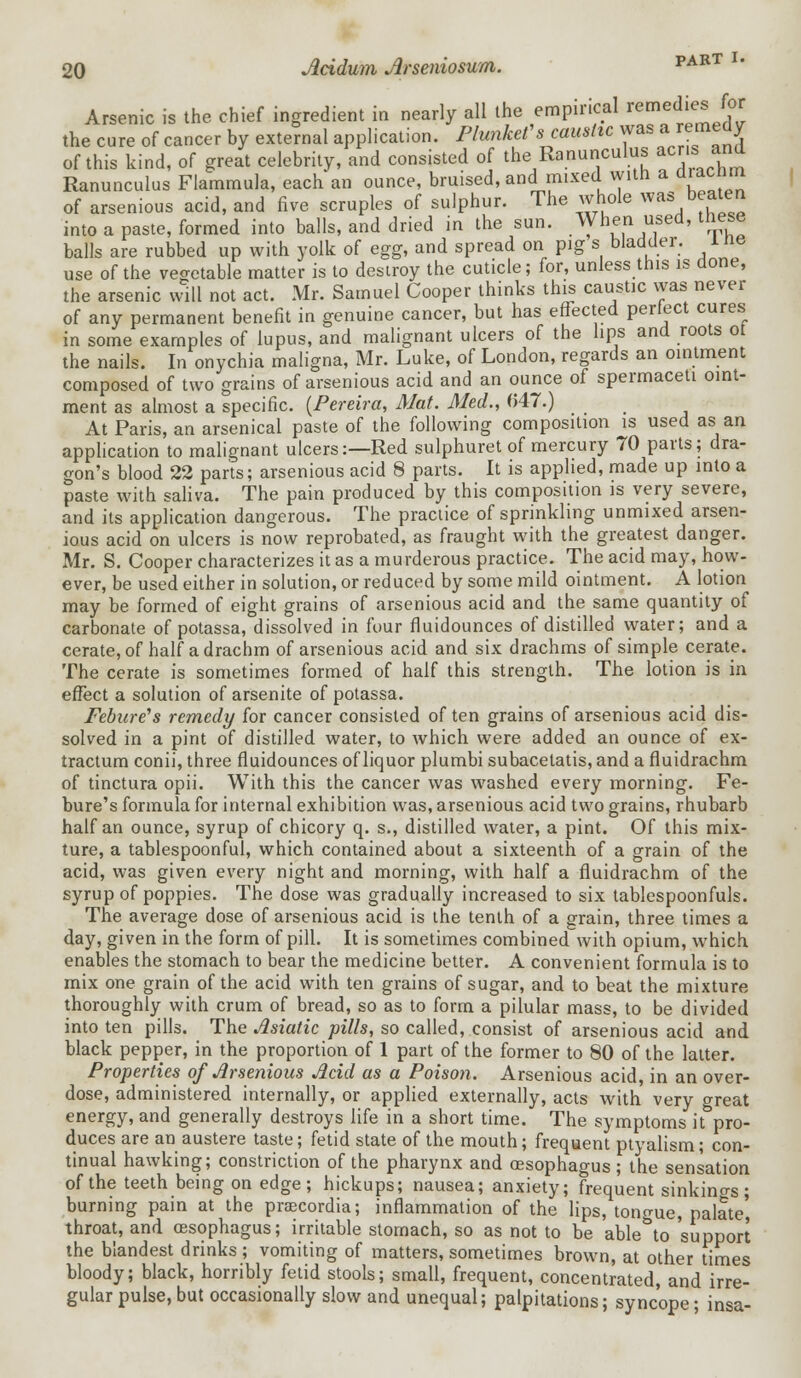 Arsenic is the chief ingredient in nearly all the empirical remedies for the cure of cancer by external application. Plunkf s caustic ™ a remedy of this kind, of great celebrity, and consisted of the Ranunculus acns and Ranunculus Flammula, each an ounce, bruised, and mixed with a diacnm of arsenious acid, and five scruples of sulphur. The whole was beaten into a paste, formed into balls, and dried in the sun. When used, these balls are rubbed up with yolk of egg, and spread on pig s bladder, me use of the vegetable matter is to destroy the cuticle; for, unless this is done, the arsenic will not act. Mr. Samuel Cooper thinks this caustic was never of any permanent benefit in genuine cancer, but has effected perfect cures in some examples of lupus, and malignant ulcers of the lips and roots ot the nails. In onychia maligna, Mr. Luke, of London, regards an ointment composed of two grains of arsenious acid and an ounce of spermaceti oint- ment as almost a specific. {Pereira, Mat. Med., 047.) At Paris, an arsenical paste of the following composition is used as an application to malignant ulcers:—Red sulphuret of mercury 70 parts; dra- gon's blood 22 parts; arsenious acid 8 parts. It is applied, made up into a paste with saliva. The pain produced by this composition is very severe, and its application dangerous. The practice of sprinkling unmixed arsen- ious acid on ulcers is now reprobated, as fraught with the greatest danger. Mr. S. Cooper characterizes it as a murderous practice. The acid may, how- ever, be used either in solution, or reduced by some mild ointment. A lotion may be formed of eight grains of arsenious acid and the same quantity of carbonate of potassa, dissolved in four fluidounces of distilled water; and a cerate, of half a drachm of arsenious acid and six drachms of simple cerate. The cerate is sometimes formed of half this strength. The lotion is in effect a solution of arsenite of potassa. Febure's remedy for cancer consisted of ten grains of arsenious acid dis- solved in a pint of distilled water, to which were added an ounce of ex- tractum conii, three fluidounces of liquor plumbi subacetatis, and a fluidrachm of tinctura opii. With this the cancer was washed every morning. Fe- bure's formula for internal exhibition was, arsenious acid two grains, rhubarb half an ounce, syrup of chicory q. s., distilled water, a pint. Of this mix- ture, a tablespoonful, which contained about a sixteenth of a grain of the acid, was given every night and morning, with half a fluidrachm of the syrup of poppies. The dose was gradually increased to six tablespoonfuls. The average dose of arsenious acid is the tenth of a grain, three times a day, given in the form of pill. It is sometimes combined with opium, which, enables the stomach to bear the medicine better. A convenient formula is to mix one grain of the acid with ten grains of sugar, and to beat the mixture thoroughly with crum of bread, so as to form a pilular mass, to be divided into ten pills. The Asiatic pills, so called, consist of arsenious acid and black pepper, in the proportion of 1 part of the former to 80 of the latter. Properties of Arsenious Acid as a Poison. Arsenious acid, in an over- dose, administered internally, or applied externally, acts with very great energy, and generally destroys life in a short time. The symptoms it pro- duces are an austere taste; fetid state of the mouth; frequent ptyalism; con- tinual hawking; constriction of the pharynx and oesophagus; the sensation of the teeth being on edge; hickups; nausea; anxiety; frequent sinkings; burning pain at the prsecordia; inflammation of the lips, tongue, palate', throat, and oesophagus; irritable stomach, so as not to be able to support the blandest drinks; vomiting of matters, sometimes brown, at other times bloody; black, horribly fetid stools; small, frequent, concentrated, and irre- gular pulse, but occasionally slow and unequal; palpitations; syncope ■ insa-