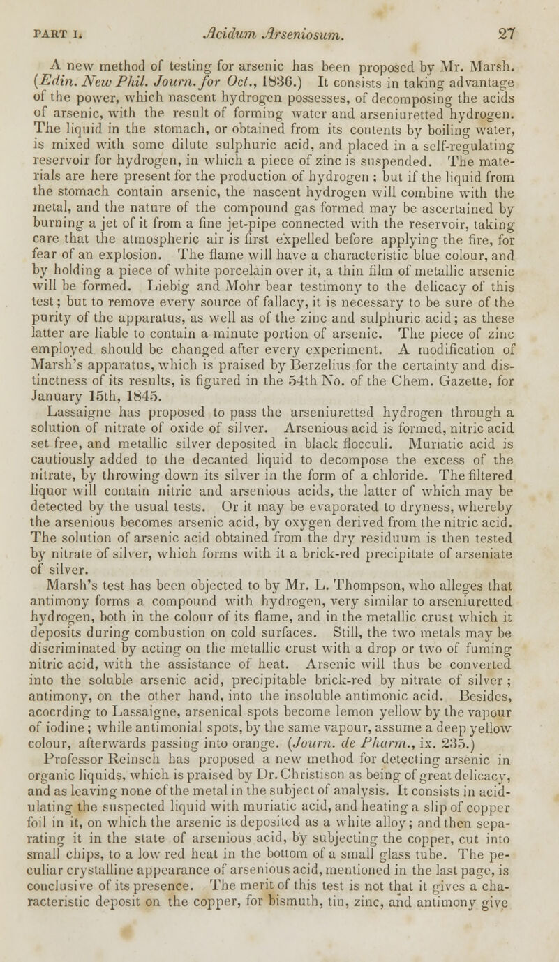 A new method of testing for arsenic has been proposed by Mr. Marsh. {Edin. New Phil. Journ.for Oct., 1836.) It consists in taking advantage of the power, which nascent hydrogen possesses, of decomposing the acids of arsenic, with the result of forming water and arseniuretted hydrogen. The liquid in the stomach, or obtained from its contents by boiling water, is mixed with some dilute sulphuric acid, and placed in a self-regulating reservoir for hydrogen, in which a piece of zinc is suspended. The mate- rials are here present for the production of hydrogen ; but if the liquid from the stomach contain arsenic, the nascent hydrogen will combine with the metal, and the nature of the compound gas formed may be ascertained by burning a jet of it from a fine jet-pipe connected with the reservoir, taking care that the atmospheric air is first expelled before applying the fire, for fear of an explosion. The flame will have a characteristic blue colour, and by holding a piece of white porcelain over it, a thin film of metallic arsenic will be formed. Liebig and Mohr bear testimony to the delicacy of this test; but to remove every source of fallacy, it is necessary to be sure of the purity of the apparatus, as well as of the zinc and sulphuric acid; as these, latter are liable to contain a minute portion of arsenic. The piece of zinc employed should be changed after every experiment. A modification of Marsh's apparatus, which is praised by Berzelius for the certainty and dis- tinctness of its results, is figured in the 54th No. of the Chem. Gazette, for January 15th, 1845. Lassaigne has proposed to pass the arseniuretted hydrogen through a solution of nitrate of oxide of silver. Arsenious acid is formed, nitric acid set free, and metallic silver deposited in black flocculi. Muriatic acid is cautiously added to the decanted liquid to decompose the excess of the nitrate, by throwing down its silver in the form of a chloride. The filtered liquor will contain nitric and arsenious acids, the latter of which may be detected by the usual tests. Or it may be evaporated to dryness, whereby the arsenious becomes arsenic acid, by oxygen derived from the nitric acid. The solution of arsenic acid obtained from the dry residuum is then tested by nitrate of silver, which forms with it a brick-red precipitate of arseniate of silver. Marsh's test has been objected to by Mr. L. Thompson, who alleges that antimony forms a compound with hydrogen, very similar to arseniuretted hydrogen, both in the colour of its flame, and in the metallic crust which it deposits during combustion on cold surfaces. Still, the two metals may be discriminated by acting on the metallic crust with a drop or two of fuming nitric acid, with the assistance of heat. Arsenic will thus be converted into the soluble arsenic acid, precipitable brick-red by nitrate of silver ; antimony, on the other hand, into the insoluble antimonic acid. Besides, acocrding to Lassaigne, arsenical spots become lemon yellow by the vapour of iodine ; while antimonial spots, by the same vapour, assume a deep yellow colour, afterwards passing into orange. {Journ. de Pharm., ix. 235.) Professor Reinsch has proposed a new method for detecting arsenic in organic liquids, which is praised by Dr.Christison as being of great delicacy, and as leaving none of the metal in the subject of analysis. It consists in acid- ulating the suspected liquid with muriatic acid, and heating a slip of copper foil in it, on which the arsenic is deposited as a white alloy; and then sepa- rating it in the state of arsenious acid, by subjecting the copper, cut into small chips, to a low red heat in the bottom of a small glass tube. The pe- culiar crystalline appearance of arsenious acid, mentioned in the last page, is conclusive of its presence. The merit of this test is not that it gives a cha- racteristic deposit on the copper, for bismuth, tin, zinc, and antimony give