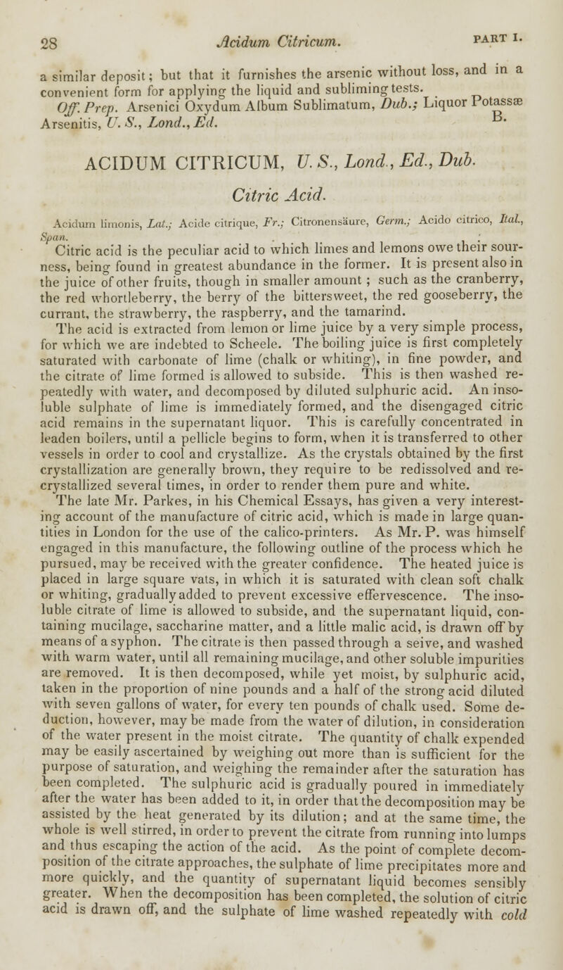 a similar deposit; but that it furnishes the arsenic without loss, and in a convenient form for applying the liquid and subliming tests. Off. Prep. Arsenici Oxydum Album Sublimatum, Dub.; Liquor Potassae Arsenitis, U. S., Lond., Ed. ' ACIDUM CITRICUM, U.S., Lond, Ed., Dub. Citric Acid. Acidum Iimonis, Lat.; Acide citrique, Fr.; Citronensaure, Germ.; Acido citrico, Ital, Spam. . ; Citric acid is the peculiar acid to which limes and lemons owe their sour- ness, being found in greatest abundance in the former. It is present also in the juice of other fruits, though in smaller amount; such as the cranberry, the red whortleberry, the berry of the bittersweet, the red gooseberry, the currant, the strawberry, the raspberry, and the tamarind. The acid is extracted from lemon or lime juice by a very simple process, for which we are indebted to Scheele. The boiling juice is first completely saturated with carbonate of lime (chalk or whiting), in fine powder, and the citrate of lime formed is allowed to subside. This is then washed re- peatedly with water, and decomposed by diluted sulphuric acid. An inso- luble sulphate of lime is immediately formed, and the disengaged citric acid remains in the supernatant liquor. This is carefully concentrated in leaden boilers, until a pellicle begins to form, when it is transferred to other vessels in order to cool and crystallize. As the crystals obtained by the first crystallization are generally brown, they require to be redissolved and re- crystallized several times, in order to render them pure and white. The late Mr. Parkes, in his Chemical Essays, has given a very interest- ing account of the manufacture of citric acid, which is made in large quan- tities in London for the use of the calico-printers. As Mr. P. was himself engaged in this manufacture, the following outline of the process which he pursued, may be received with the greater confidence. The heated juice is placed in large square vats, in which it is saturated with clean soft chalk or whiting, gradually added to prevent excessive effervescence. The inso- luble citrate of lime is allowed to subside, and the supernatant liquid, con- taining mucilage, saccharine matter, and a little malic acid, is drawn off by means of a syphon. The citrate is then passed through a seive, and washed with warm water, until all remaining mucilage, and other soluble impurities are removed. It is then decomposed, while yet moist, by sulphuric acid, taken in the proportion of nine pounds and a half of the strong acid diluted with seven gallons of water, for every ten pounds of chalk used. Some de- duction, however, maybe made from the water of dilution, in consideration of the water present in the moist citrate. The quantity of chalk expended may be easily ascertained by weighing out more than is sufficient for the purpose of saturation, and weighing the remainder after the saturation has been completed. The sulphuric acid is gradually poured in immediately after the water has been added to it, in order that the decomposition may be assisted by the heat generated by its dilution; and at the same time, the whole is well stirred, in order to prevent the citrate from running into lumps and thus escaping the action of the acid. As the point of complete decom- position of the citrate approaches, the sulphate of lime precipitates more and more quickly, and the quantity of supernatant liquid becomes sensibly greater. When the decomposition has been completed, the solution of citric acid is drawn off, and the sulphate of lime washed repeatedly with cold