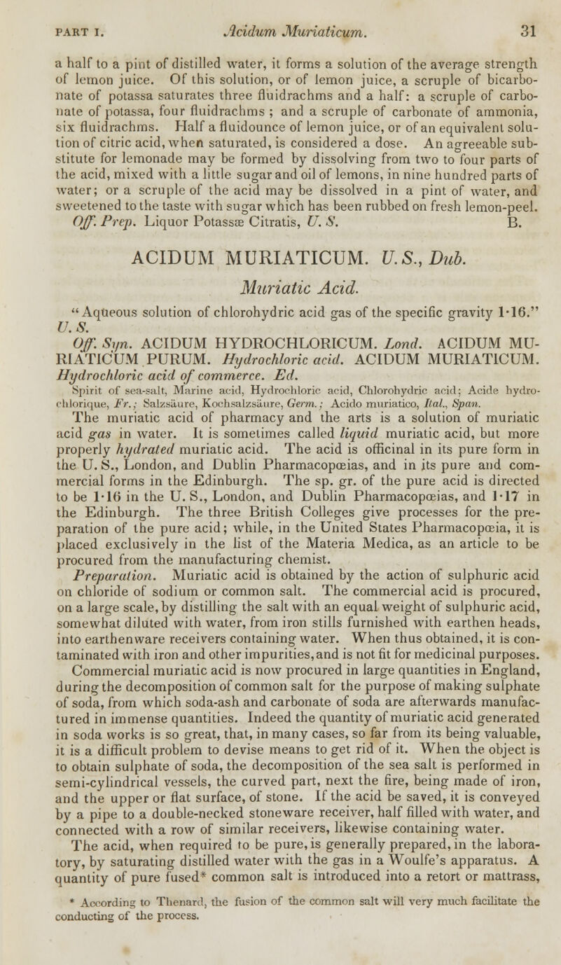 a half to a pint of distilled water, it forms a solution of the average strength of lemon juice. Of this solution, or of lemon juice, a scruple of bicarbo- nate of potassa saturates three fiuidrachms and a half: a scruple of carbo- nate of potassa, four fiuidrachms ; and a scruple of carbonate of ammonia, six fiuidrachms. Half a fluidounce of lemon juice, or of an equivalent solu- tion of citric acid, when saturated, is considered a dose. An agreeable sub- stitute for lemonade may be formed by dissolving from two to four parts of the acid, mixed with a little sugar and oil of lemons, in nine hundred parts of water; or a scruple of the acid may be dissolved in a pint of water, and sweetened to the taste with sugar which has been rubbed on fresh lemon-peel. Off. Prep. Liquor Potassa? Citratis, U. S. B. ACIDUM MURIATICUM. U.S., Dub. Muriatic Acid. Aqueous solution of chlorohydric acid gas of the specific gravity 1-16. U.S. Off. Syn. ACIDUM HYDROCHLORICUM. Lond. ACIDUM MU- RIATICUM PURUM. Hydrochloric acid. ACIDUM MURIATICUM. Hydrochloric acid of commerce. Ed. Spirit of sea-salt, Marine acid, Hydrochloric acid, Chlorohydric acid; Acide hydro- chlorique, Fr.; Salzsiiure, Kochsalzsiiure, Germ.; Acido muriatico, Ital., Span. The muriatic acid of pharmacy and the arts is a solution of muriatic acid gas in water. It is sometimes called liquid muriatic acid, but more properly hydrated muriatic acid. The acid is officinal in its pure form in the U.S., London, and Dublin Pharmacopoeias, and in its pure and com- mercial forms in the Edinburgh. The sp. gr. of the pure acid is directed to be 1-16 in the U. S., London, and Dublin Pharmacopoeias, and 1-17 in the Edinburgh. The three British Colleges give processes for the pre- paration of the pure acid; while, in the United States Pharmacopoeia, it is placed exclusively in the list of the Materia Medica, as an article to be procured from the manufacturing chemist. Preparation. Muriatic acid is obtained by the action of sulphuric acid on chloride of sodium or common salt. The commercial acid is procured, on a large scale, by distilling the salt with an equal weight of sulphuric acid, somewhat diluted with water, from iron stills furnished with earthen heads, into earthenware receivers containing water. When thus obtained, it is con- taminated with iron and other impurities, and is not fit for medicinal purposes. Commercial muriatic acid is now procured in large quantities in England, d uring the decomposition of common salt for the purpose of making sulphate of soda, from which soda-ash and carbonate of soda are afterwards manufac- tured in immense quantities. Indeed the quantity of muriatic acid generated in soda works is so great, that, in many cases, so far from its being valuable, it is a difficult problem to devise means to get rid of it. When the object is to obtain sulphate of soda, the decomposition of the sea salt is performed in semi-cylindrical vessels, the curved part, next the fire, being made of iron, and the upper or flat surface, of stone. If the acid be saved, it is conveyed by a pipe to a double-necked stoneware receiver, half filled with water, and connected with a row of similar receivers, likewise containing water. The acid, when required to be pure, is generally prepared, in the labora- tory, by saturating distilled water with the gas in a Woulfe's apparatus. A quantity of pure fused* common salt is introduced into a retort or mattrass, * According to Thenard, the fusion of the common salt will very much facilitate the conducting of the process.