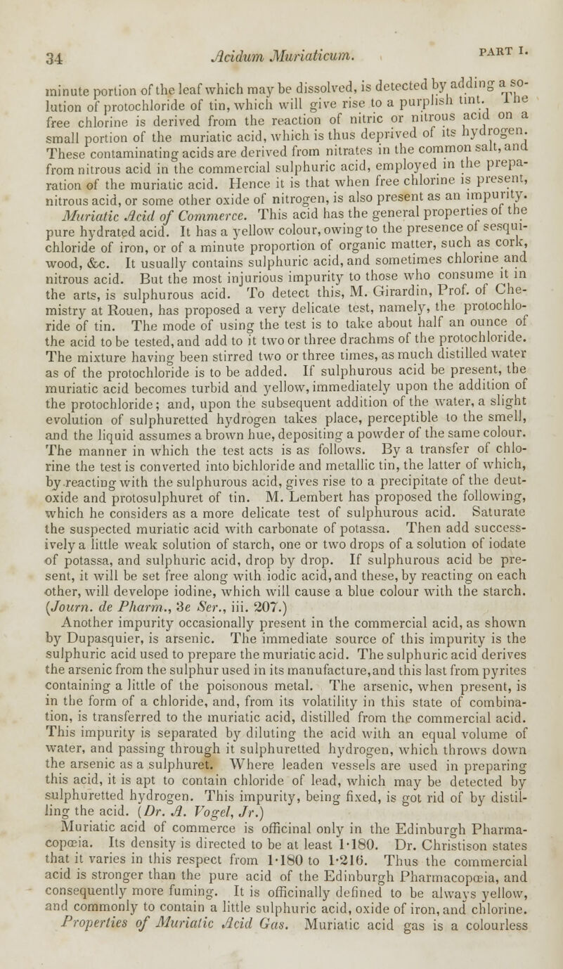 minute portion of the leaf which maybe dissolved, is detected by adding a so- lution of protochloride of tin, which will give rise to a purplish tint. 1 ne free chlorine is derived from the reaction of nitric or nitrous acid on a small portion of the muriatic acid, which is thus deprived of its hydrogen. These contaminating acids are derived from nitrates in the common salt, and from nitrous acid in the commercial sulphuric acid, employed in the prepa- ration of the muriatic acid. Hence it is that when free chlorine is present, nitrous acid, or some other oxide of nitrogen, is also present as an impurity. Muriatic Acid of Commerce. This acid has the general properties ot the pure hydrated acid. It has a yellow colour, owing to the presence of sesqui- chloride of iron, or of a minute proportion of organic matter, such as cork, wood, &c. It usually contains sulphuric acid, and sometimes chlorine and nitrous acid. But the most injurious impurity to those who consume it in the arts, is sulphurous acid. To detect this, M. Girardin, Prof, of Che- mistry at Rouen, has proposed a very delicate test, namely, the protochlo- ride of tin. The mode of using the test is to take about half an ounce of the acid to be tested, and add to it two or three drachms of the protochloride. The mixture having been stirred two or three times, as much distilled water as of the protochloride is to be added. If sulphurous acid be present, the muriatic acid becomes turbid and yellow, immediately upon the addition of the protochloride; and, upon the subsequent addition of the water, a slight evolution of sulphuretted hydrogen takes place, perceptible to the smell, and the liquid assumes a brown hue, depositing a powder of the same colour. The manner in which the test acts is as follows. By a transfer of chlo- rine the test is converted into bichloride and metallic tin, the latter of which, by .reacting with the sulphurous acid, gives rise to a precipitate of the deut- oxide and protosulphuret of tin. M. Lembert has proposed the following, which he considers as a more delicate test of sulphurous acid. Saturate the suspected muriatic acid with carbonate of potassa. Then add success- ively a little weak solution of starch, one or two drops of a solution of iodate of potassa, and sulphuric acid, drop by drop. If sulphurous acid be pre- sent, it will be set free along with iodic acid, and these, by reacting on each other, will develope iodine, which will cause a blue colour with the starch. (Journ. de Pharm., Se Ser., iii. 207.) Another impurity occasionally present in the commercial acid, as shown by Dupasquier, is arsenic. The immediate source of this impurity is the sulphuric acid used to prepare the muriatic acid. The sulphuric acid derives the arsenic from the sulphur used in its manufacture,and this last from pyrites containing a little of the poisonous metal. The arsenic, when present, is in the form of a chloride, and, from its volatility in this state of combina- tion, is transferred to the muriatic acid, distilled from the commercial acid. This impurity is separated by diluting the acid with an equal volume of water, and passing through it sulphuretted hydrogen, which throws down the arsenic as a sulphuret. Where leaden vessels are used in preparing this acid, it is apt to contain chloride of lead, which may be detected by sulphuretted hydrogen. This impurity, being fixed, is got rid of by distil- ling the acid. (Dr. A. Vogel, Jr.) Muriatic acid of commerce is officinal only in the Edinburgh Pharma- copoeia. Its density is directed to be at least 1-180. Dr. Christison states that it varies in this respect from 1-180 to 1-21(3. Thus the commercial acid is stronger than the pure acid of the Edinburgh Pharmacopoeia, and consequently more fuming. It is ofhcinally defined to be always yellow, and commonly to contain a little sulphuric acid, oxide of iron, and chlorine. Properties of Muriatic Acid Gas. Muriatic acid gas is a colourless