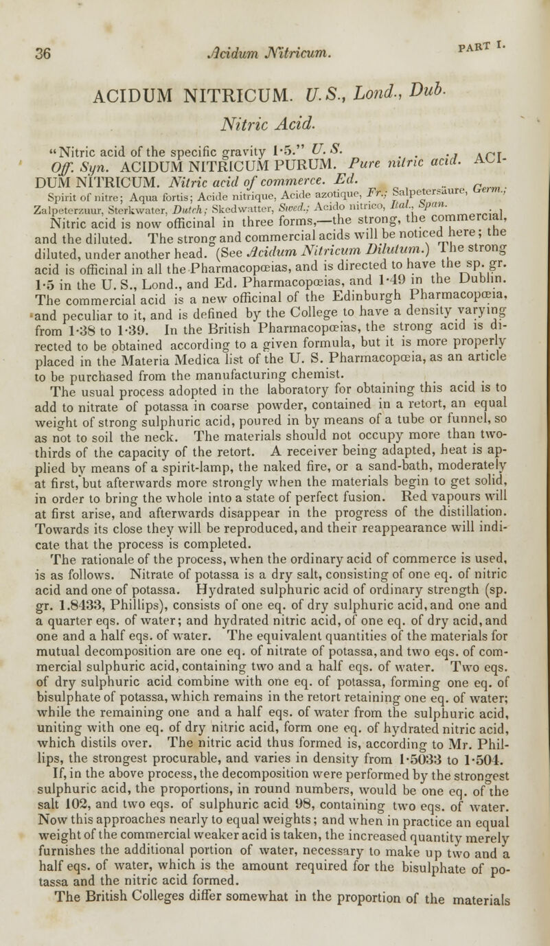 ACIDUM NITRICUM. U.S., Lond., Dub. Nitric Acid. Nitric acid of the specific gravity 1 *5. U. S. _ # 0/1 -%n. ACIDUM NITRICUM PURUM. Pure nitric acid, aoi- DUM NITRICUM. Nitric acid of commerce. Ed. Spirit of nitre; Aqua fortis; Acide nitrique, Acide azotique, Fr.; Sa petersuure, uerm., Zalpeterzuur, Sterkwater, Dutch; Skcdwattcr, Swed.; Acido mtrico, Mai Span. Nitric acid is now officinal in three forms,—the strong, the commercial, and the diluted. The strong and commercial acids will be noticed here; the diluted, under another head. (See Acidum Nitricum Dilutum.) 1 he strong acid is officinal in all the-Pharmacopoeias, and is directed to have the sp.gr. 1-5 in the U. S., Lond., and Ed. Pharmacopoeias, and 1-49 in the Dublin. The commercial acid is a new officinal of the Edinburgh Pharmacopoeia, -and peculiar to it, and is defined by the College to have a density varying from 1-38 to 1-39. In the British Pharmacopoeias, the strong acid is di- rected to be obtained according to a given formula, but it is more properly placed in the Materia Medica list of the U. S. Pharmacopoeia, as an article to be purchased from the manufacturing chemist. The usual process adopted in the laboratory for obtaining this acid is to add to nitrate of potassa in coarse powder, contained in a retort, an equal weight of strong sulphuric acid, poured in by means of a tube or funnel, so as not to soil the neck. The materials should not occupy more than two- thirds of the capacity of the retort. A receiver being adapted, heat is ap- plied by means of a spirit-lamp, the naked fire, or a sand-bath, moderately at first,*but afterwards more strongly when the materials begin to get solid, in order to bring the whole into a state of perfect fusion. Red vapours will at first arise, and afterwards disappear in the progress of the distillation. Towards its close they will be reproduced, and their reappearance will indi- cate that the process is completed. The rationale of the process, when the ordinary acid of commerce is used, is as follows. Nitrate of potassa is a dry salt, consisting of one eq. of nitric acid and one of potassa. Hydrated sulphuric acid of ordinary strength (sp. gr. 1.8433, Phillips), consists of one eq. of dry sulphuric acid, and one and a quarter eqs. of water; and hydrated nitric acid, of one eq. of dry acid, and one and a half eqs. of water. The equivalent quantities of the materials for mutual decomposition are one eq. of nitrate of potassa, and two eqs. of com- mercial sulphuric acid, containing two and a half eqs. of water. Two eqs. of dry sulphuric acid combine with one eq. of potassa, forming one eq. of bisulphate of potassa, which remains in the retort retaining one eq. of water; while the remaining one and a half eqs. of water from the sulphuric acid, uniting with one eq. of dry nitric acid, form one eq. of hydrated nitric acid, which distils over. The nitric acid thus formed is, according to Mr. Phil- lips, the strongest procurable, and varies in density from 1*5033 to 1-504. If, in the above, process, the decomposition were performed by the strongest sulphuric acid, the proportions, in round numbers, would be one eq. of the salt 102, and two eqs. of sulphuric acid 98, containing two eqs. of water. Now this approaches nearly to equal weights; and when in practice an equal weight of the commercial weaker acid is taken, the increased quantity merely furnishes the additional portion of water, necessary to make up two and a half eqs. of water, which is the amount required for the bisulphate of po- tassa and the nitric acid formed. The British Colleges differ somewhat in the proportion of the materials