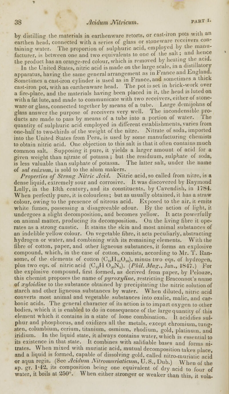 by distilling the materials in earthenware retorts, or cast-iron pots with an earthen head, connected with a series of glass or stoneware receivers con- taining water. The proportion of sulphuric acid, employed by the manu- facturer, is between one and two equivalents to one of the salt; and hence the product has an orange-red colour, which is removed by heating the acid. In the United Stales, nitric acid is made on the large scale, in a distillatory apparatus, having the same general arrangement as in France and England. Sometimes a cast-iron cylinder is used as in France, and sometimes a thick cast-iron pot, with an eaVthenware head. The pot is set in brick-work over a fire-place, and the materials having been placed in it, the head is luted on with a fat lute, and made to communicate with two receivers, either of stone- ware or glass, connected together by means of a tube. Large demijohns of glass answer the purpose of receivers very well. The incondensible pro- ducts are made to pass by means of a tube into a portion of water. The quantity of sulphuric acid employed in different establishments, varies from one-half to two-thirds of the weight of the nitre. Nitrate of soda, imported into the United Slates from Peru, is used by some manufacturing chemists to obtain nitric acid. One objection to this salt is that it often contains much common salt. Supposing it pure, it yields a larger amount of acid for a given weight than nitrate of potassa; but the residuum, sulphate of soda, is less valuable than sulphate of potassa. The latter salt, under the name of sal enixum, is sold to the alum makers. Properties of Strong Nitric Acid. Nitric acid, so called from nitre, is a dense liquid, extremely sour and corrosive. It was discovered by Raymond Lully, in the 13th century, and its constituents, by Cavendish, in 1784. When perfectly pure, it is colourless; but as usually obtained, it has a straw colour, owing to the presence of nitrous acid. Exposed to the air, it emits white fumes, possessing a disagreeable odour. By the action of light, it undergoes a slight decomposition, and becomes yellow. It acts powerfully on animal matter, producing its decomposition. On the living fibre it ope- rates as a strong caustic. It stains the skin and most animal substances of an indelible yellow colour. On vegetable fibre, it acts peculiarly, abstracting hydrogen or water, and combining with its remaining elements. With the fibre of cotton, paper, and other ligneous substances, it forms an explosive compound, which, in the case of cotton, consists, according to Mr. T. Ran- some, of the elements of cotton (CmH10Om), minus two eqs. of hydrogen, plus two eqs. of nitric acid (C12FI O^N,). {Phil. Mag., Jan., 1847.) For the explosive compound, first formed, as derived from paper, by Pelouze, this chemist proposes the name of pyroxyline, restricting Braconnol's name of xyloidine to the substance obtained by precipitating the nitric solution of starch and other ligneous substances by water. When diluted, nitric acid converts most animal and vegetable substances into oxalic, malic, and car- bonic acids. The general character of its action is to impart oxygen to other bodies, which it is enabled to do in consequence of the large quantity of this element which it contains in a state of loose combination. It acidifies sul- phur and phosphorus, and oxidizes all the metals, except chromium, tung- sten, columbium, cerium, titanium, osmium, rhodium, gold, platinum, and iridium. In the liquid state, it always contains water, which is essential to its existence in that state. It combines with salifiable bases and forms ni- trates. When mixed with muriatic acid, mutual decomposition takes place and a liquid is formed, capable of dissolving gold, called nitro-muriaUc acid or aqua regia. (See Acidum A'itromuriaticum, U. S., Dub.) When of the sp. gr. 1-42, its composition being one equivalent of dry acid to four of water, it boils at 250°. When either stronger or weaker than this, it vola-