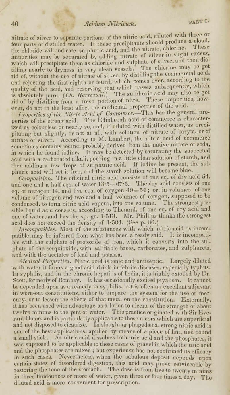 nitrate of silver to separate portions of the nitric acid, diluted with three or four parts of distilled water. If these precipitants should produce a cloua, the chloride will indicate sulphuric acid, and the nitrate, chlorine, i nese impurities may be separated by adding nitrate of silver in slight-excess, which will precipitate them as chloride and sulphate of silver, and tnen dis- tilling nearly to dryness in very clean vessels. The chlorine may De goi rid of, without the use of nitrate of silver, by distilling the commercial acid, and rejecting the first eighth or fourth which comes over, according to tne quality of the acid, and reserving that which passes subsequently, whicn is absolutely pure. ICh. Barreswil.) The sulphuric acid may also be got rid of by distilling from a fresh portion of nitre. These impurities, how- ever, do not in the least affect the medicinal properties of the acid. Properties of the Nitric Acid of Commerce.—This has the general pro- perties of the strong acid. The Edinburgh acid of commerce is character- ized as colourless or nearly so, and, if diluted with distilled water, as preci- pitating but slightly, or not at all, with solution of nitrate of baryta, or of nitrate&of silver. According to M. Lembert, the nitric acid of commerce sometimes contains iodine, probably derived from the native nitrate of soda, in which he found iodine. It may be detected by saturating the suspected acid with a carbonated alkali, pouring in a little clear solution of starch, and then adding a few drops of sulphuric acid. If iodine be present, the sul- phuric acid will set it free, and the starch solution will become blue. Composition. The officinal nitric acid consists of one eq. of dry acid 54, and one and a half eqs. of water 13-5 = 67-5. The dry acid consists of one eq. of nitrogen 14, and five eqs. of oxygen 40=54 ; or, in volumes, of one volume of nitrogen and two and a half volumes of oxygen, supposed to be condensed, to form nitric acid vapour, into one volume. The strongest pos- sible liquid acid consists, according to Thenard, of one eq. of dry acid and one of water, and has the sp. gr. 1-513. Mr. Phillips thinks the strongest acid does not exceed the density of 1-504. (See p. 36.) Incompatibles. Most of the substances with which nitric acid is incom- patible, may be inferred from what has been already said. It is incompati- ble with the sulphate of protoxide of iron, which it converts into the sul- phate of the sesquioxide, with salifiable bases, carbonates, and sulphurets, and with the acetates of lead and potassa. Medical Properties. Nitric acid is tonic and antiseptic. Largely diluted with water it forms a good acid drink in febrile diseases, especially typhus. In syphilis, and in the chronic hepatitis of India, it is highly extolled by Dr. Scott, formerly of Bombay. It has occasionally excited ptyalism. It cannot be depended upon as a remedy in syphilis, but is often an excellent adjuvant in worn-out constitutions, either to prepare the system for the use of mer- cury, or to lessen the effects of that metal on the constitution. Externally, it has been used with advantage as a lotion to ulcers, of the strength of about twelve minims to the pint of water. This practice originated with Sir Eve- rard Home, and is particularly applicable to those ulcers which are superficial and not disposed to cicatrize. In sloughing phagedena, strong nitric acid is one of the best applications, applied by means of a piece of lint, tied round a small stick. As nitric acid dissolves both uric acid and the phosphates, it was supposed to be applicable to those cases of gravel in which the uric acid and the phosphates are mixed ; but experience has not confirmed its efficacy in such cases. Nevertheless, when the sabulous deposit depends upon certain states of disordered digestion, this acid may prove serviceable by restoring the tone of the stomach. The dose is from five to twenty minims in three fluidounces or more of water, given three or four times a day. The diluted acid is more convenient for prescription.