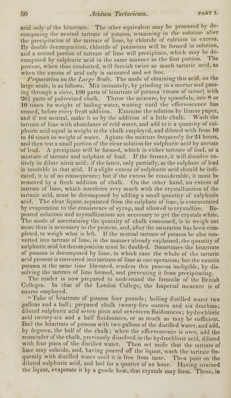 acid only of the bitartrate. The other equivalent may be procured by de- composing the neutral tartrate of potassa, remaining in the solution after the precipitation of the tartrate of lime, by chloride of calcium in excess. By double decomposition, chloride of potassium will be formed in solution, and a second portion of tartrate of lime will precipitate, which may be de- composed by sulphuric acid in the same manner as the first portion. The process, when thus conducted, will furnish twice as much tartaric acid, as when the excess of acid only is saturated and set free. Preparation on the Large Scale. The mode of obtaining this acid, on the large scale, is as follows.' Mix intimately, by grinding in a mortar and pass- ing through a sieve, 100 parts of bitartrate of potassa cream of tartar) with 20£ parts of pulverized chalk. Throw the mixture, by spoonfuls, into 8 or 10 times its weight of boiling water, waiting until the effervescence has ceased, before every fresh addition. Examine the solution by litmus paper, and if not neutral, make it so by the addition of a little chalk. Wash the tartrate of lime with abundance of cold water, and add to it a quantity of sul- phuric acid equal in weight to the chalk employed, and diluted with from 10 to 10 times its weight of water. Agitate the mixture frequently for 24 hours, and then test a small portion of the clear solution for sulphuric acid by acetate of lead. A precipitate will be formed, which is either tartrate of lead, or a mixture of tartrate and sulphate of lead. If the former, it will dissolve en- tirely in dilute nitric acid ; if the latter, only partially, as the sulphate of lead is insoluble in that acid. If a slight excess of sulphuric acid should be indi- cated, it is of no consequence; but if the excess be considerable, it must be removed by a fresh addition of chalk. On the other hand, an excess of tartrate of lime, which interferes very much with the crystallization of the tartaric acid, must be decomposed by adding a small quantity of sulphuric acid. The clear liquor, separated from the sulphate of lime, is concentrated by evaporation to the consistence of syrup, and allowed to crystallize. Re- peated solutions and crystallizations are necessary to get the crystals white. The mode of ascertaining the quantity of chalk consumed, is to weigh out more than is necessary in the process, and, after the saturation has been com- pleted, to weigh what is left. If the neutral tartrate of potassa be also con- verted into tartrate of lime, in the manner already explained, the quantity of sulphuric acid for decomposition must be doubled. Sometimes the bitartrate of potassa is decomposed by lime, in which case the whole of the tartaric acid present is converted into tartrate of lime at one operation; but the caustic potassa at the same time liberated, renders this process ineligible, by dis- solving the tartrate of lime formed, and preventing it from precipitating. The reader is now prepared to understand the formulae of the British Colleges. In that of the London College, the Imperial measure is of course employed. Take of bitartrate of potassa four pounds; boiling distilled water two gallons and a half; prepared chalk twenty-five ounces and six drachms; diluted sulphuric acid seven pints and seventeen fluidounces; hydrochloric acid twenty-six and a half fluidounces, or as much as may be sufficient. Boil the bitartrate of potassa with two gallons of the distilled water, and add, by degrees, the half of the chalk; when the effervescence is over, add the remainder of the chalk, previously dissolved in the hydrochloric acid, diluted with four pints of the distilled water. Then set aside that the tartrate of lime may subside, and, having poured off the liquor, wash the tartrate fre- quently with distilled water until it is free from taste. Then pour on the diluted sulphuric acid, and boil for a quarter of an hour. Having strained the liquor, evaporate it by a gemle heat, that crystals may form. These, in