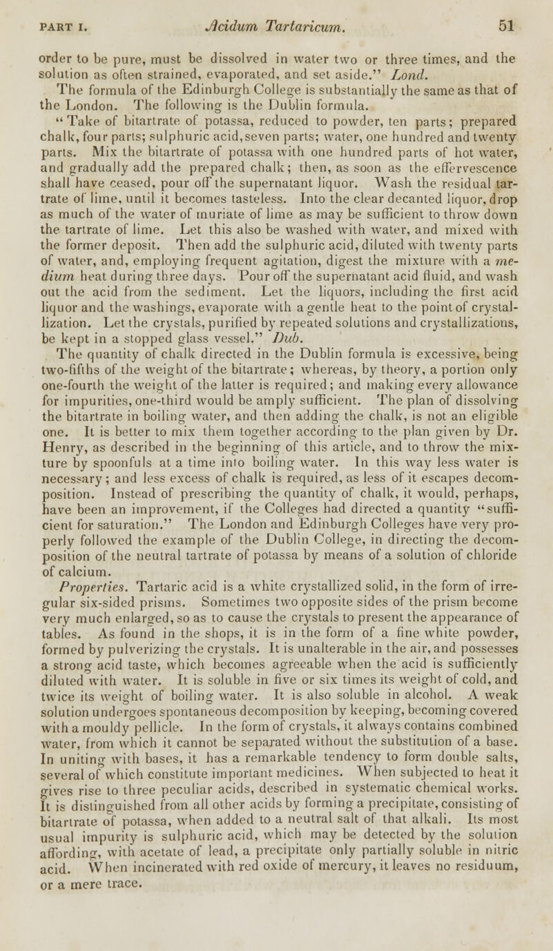 order to be pure, must be dissolved in water two or three times, and the solution as often strained, evaporated, and set aside. Lond. The formula of the Edinburgh College is substantially the same as that of the London. The following is the Dublin formula. Take of bitartrate of potassa, reduced to powder, ten parts; prepared chalk, four parts; sulphuric acid,seven parts; water, one hundred and twenty parts. Mix the bitartrate of potassa with one hundred parts of hot water, and gradually add the prepared chalk; then, as soon as the effervescence shall have ceased, pour off the supernatant liquor. Wash the residual tar- trate of lime, until it becomes tasteless. Into the clear decanted liquor, drop as much of the water of muriate of lime as may be sufficient to throw down the tartrate of lime. Let this also be washed with water, and mixed with the former deposit. Then add the sulphuric acid, diluted with twenty parts of water, and, employing frequent agitation, digest the mixture with a me- dium heat during three days. Pour off the supernatant acid fluid, and wash out the acid from the sediment. Let the liquors, including the first acid liquor and the washings, evaporate with a gentle heat to the point of crystal- lization. Let the crystals, purified by repeated solutions and crystallizations, be kept in a stopped glass vessel. Dub. The quantity of chalk directed in the Dublin formula is excessive, being two-fifths of the weight of the bitartrate ; whereas, by theory, a portion only one-fourth the weight of the latter is required; and making every allowance for impurities, one-third would be amply sufficient. The plan of dissolving the bitartrate in boiling water, and then adding the chalk, is not an eligible one. It is better to mix them together according to the plan given by Dr. Henry, as described in the. beginning of this article, and to throw the mix- ture by spoonfuls at a time into boiling water. In this way less water is necessary ; and less excess of chalk is required, as less of it escapes decom- position. Instead of prescribing the quantity of chalk, it would, perhaps, have been an improvement, if the Colleges had directed a quantity suffi- cient for saturation. The London and Edinburgh Colleges have very pro- perly followed the example of the Dublin College, in directing the decom- position of the neutral tartrate of potassa by means of a solution of chloride of calcium. Properties. Tartaric acid is a white crystallized solid, in the form of irre- gular six-sided prisms. Sometimes two opposite sides of the prism become very much enlarged, so as to cause the crystals to present the appearance of tables. As found in the shops, it is in the form of a fine white powder, formed by pulverizing the crystals. It is unalterable in the air, and possesses a strong acid taste, which becomes agreeable when the acid is sufficiently diluted with water. It is soluble in five or six times its weight of cold, and twice its weight of boiling water. It is also soluble in alcohol. A weak solution undergoes spontaneous decomposition by keeping, becoming covered with a mouldy pellicle. In the form of crystals, it always contains combined water, from which it cannot be separated without the substitution of a base. In uniting with bases, it has a remarkable tendency to form double salts, several of which constitute important medicines. When subjected to heat it gives rise to three peculiar acids, described in systematic chemical works. It is distinguished from all other acids by forming a precipitate, consisting of bitartrate of potassa, when added to a neutral salt of that alkali. Its most usual impurity is sulphuric acid, which may be detected by the solution affording, with acetate of lead, a precipitate only partially soluble in nitric acid. When incinerated with red oxide of mercury, it leaves no residuum, or a mere trace.