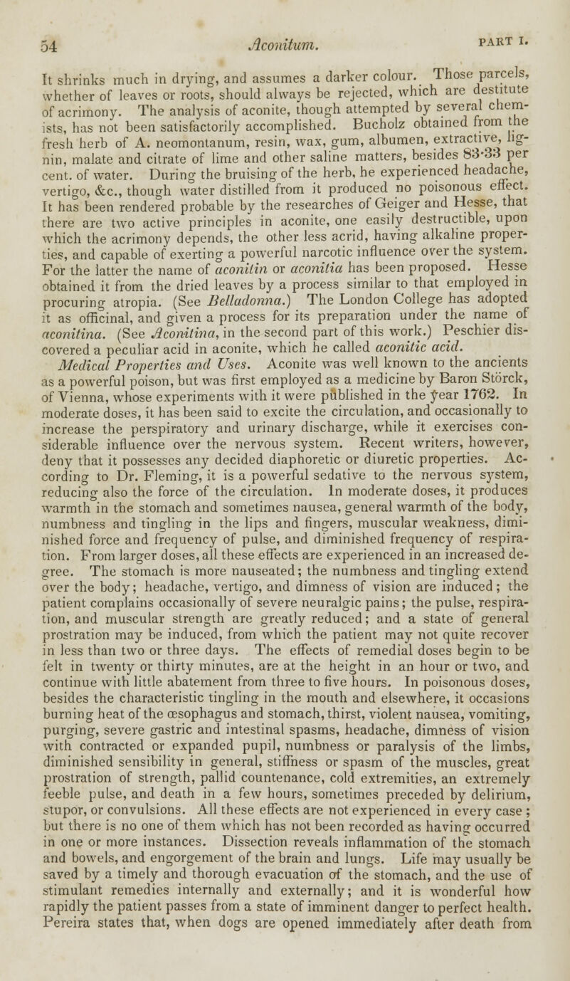 It shrinks much in drying, and assumes a darker colour. Those parcels, whether of leaves or roots, should always be rejected, which are destitute of acrimony. The analysis of aconite, though attempted by several chem- ists, has not been satisfactorily accomplished. Bucholz obtained from the fresh herb of A. neomontanum, resin, wax, gum, albumen, extractive hg- nin, malate and citrate of lime and other saline matters, besides 83-33 per cent, of water. During the bruising of the herb, he experienced headache, vertigo, &c, though water distilled from it produced no poisonous effect. It has been rendered probable by the researches of Geiger and Hesse, that there are two active principles in aconite, one easily destructible, upon which the acrimony depends, the other less acrid, having alkaline proper- ties, and capable of exerting a powerful narcotic influence over the system. For the latter the name of aconilin or aconitia has been proposed. Hesse obtained it from the dried leaves by a process similar to that employed in procuring atropia. (See Belladonna.) The London College has adopted it as officinal, and given a process for its preparation under the name of aconitina. (See Aconitina, in the second part of this work.) Peschier dis- covered a peculiar acid in aconite, which he called aconitic acid. Medical Properties and Uses. Aconite was well known to the ancients as a powerful poison, but was first employed as a medicine by Baron Storck, of Vienna, whose experiments with it were published in the year 1762. In moderate doses, it has been said to excite the circulation, and occasionally to increase the perspiratory and urinary discharge, while it exercises con- siderable influence over the nervous system. Recent writers, however, deny that it possesses any decided diaphoretic or diuretic properties. Ac- cording to Dr. Fleming, it is a powerful sedative to the nervous system, reducing also the force of the circulation. In moderate doses, it produces warmth in the stomach and sometimes nausea, general warmth of the body, numbness and tingling in the lips and fingers, muscular weakness, dimi- nished force and frequency of pulse, and diminished frequency of respira- tion. From larger doses, all these effects are experienced in an increased de- gree. The stomach is more nauseated; the numbness and tingling extend over the body; headache, vertigo, and dimness of vision are induced; the patient complains occasionally of severe neuralgic pains; the pulse, respira- tion, and muscular strength are greatly reduced; and a state of general prostration may be induced, from which the patient may not quite recover in less than two or three days. The effects of remedial doses begin to be felt in twenty or thirty minutes, are at the height in an hour or two, and continue with little abatement from three to five hours. In poisonous doses, besides the characteristic tingling in the mouth and elsewhere, it occasions burning heat of the oesophagus and stomach, thirst, violent nausea, vomiting, purging, severe gastric and intestinal spasms, headache, dimness of vision with contracted or expanded pupil, numbness or paralysis of the limbs, diminished sensibility in general, stiffness or spasm of the muscles, great prostration of strength, pallid countenance, cold extremities, an extremely feeble pulse, and death in a few hours, sometimes preceded by delirium, stupor, or convulsions. All these effects are not experienced in every case ; but there is no one of them which has not been recorded as having occurred in one or more instances. Dissection reveals inflammation of the stomach and bowels, and engorgement of the brain and lungs. Life may usually be saved by a timely and thorough evacuation of the stomach, and the use of stimulant remedies internally and externally; and it is wonderful how rapidly the patient passes from a state of imminent danger to perfect health. Pereira states that, when dogs are opened immediately after death from