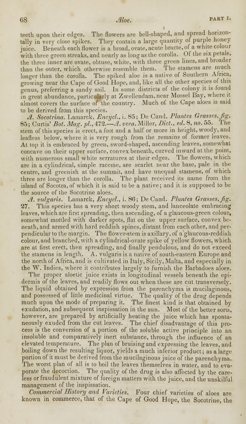 i teeth upon their edges. The flowers are bell-shaped, and spread horizon- tally in very close spikes. They contain a large quantity of purple honey juice. Beneath each flower is a broad, ovale, acute bracte, of a white colour with three green streaks, and nearly as long as the corolla. Of the six petals, the three inner are ovate, obtuse, white, with three green lines, and broader than the outer, which otherwise resemble them. The stamens are much longer than the corolla. The spiked aloe is a native of Southern Africa, growing near the Cape of Good Hope, and, like all the other species of this genus, preferring a sandy soil. In some districts of the colony it is found in great abundance, particularly at Zwellendam,near Mossel Bay, where it almost covers the surface of the country. Much of the Cape aloes is said to be derived from this species. A. Socotrina. Lamarck, Encycl, i. 85; De Cand. Plantes Grasses, fig. 85; Curtis' Bot. Mag. pi.,472.—A. vera. Miller, Diet., erf. 8, no. oo. The stem of this species is erect, a foot and a half or more in height, woody, and leafless below, where it is very rough from the remains of former leaves. At top it is embraced by green, sword-shaped, ascending leaves, somewhat concave on their upper surface, convex beneath, curved inward at the point, with numerous small white serratures at their edges. The flowers, which are in a cylindrical, simple raceme, are scarlet near the base, pale in the centre, and greenish at the summit, and have unequal stamens, of which three are longer than the corolla. The plant received its name from the island of Socotra,of which it is said to be a native; and it is supposed to be the source of the Socotrine aloes. A. vulgaris. Lamarck, Encycl., i. 86; DeCand. Plantes Grasses, Jig. 27. This species has a very short woody stem, and lanceolate embracing leaves, which are first spreading, then ascending, of a glaucous-green colour, somewhat mottled with darker spots, flat on the upper surface, convex be- neath, and armed with hard reddish spines, distant from each other, and per- pendicular to the margin. The flower-stem is axillary, of a glaucous-reddish colour, and branched, with a cylindrical-ovate spike of yellow flowers, which are at first erect, then spreading, and finally pendulous, and do not exceed the stamens in length. A. vulgaris is a native of south-eastern Europe and the north of Africa, and is cultivated in Italy, Sicily, Malta, and especially in the W. Indies, where it contributes largely to furnish the Barbadoes aloes. The proper aloetic juice exists in longitudinal vessels beneath the epi- dermis of the leaves, and readily flows out when these are cut transversely. The liquid obtained by expression from the parenchyma is mucilaginous, and possessed of little medicinal virtue. The quality of the drug depends much upon the mode of preparing it. The finest kind is that obtained by exudation, and subsequent inspissation in the sun. Most of the better sorts, however, are prepared by artificially heating the juice which has sponta- neously exuded from the cut leaves. The chief disadvantage of this pro- cess is the conversion of a portion of the soluble active principle into an insoluble and comparatively inert substance, through the influence of an elevated temperature. The plan of bruising and expressing the leaves, and boiling down the resulting liquor, yields a much inferior product; as a large portion of it must be derived from the mucilaginous juice of the parenchyma. The worst plan of all is to boil the leaves themselves in water, and to eva- porate the decoction. The quality of the drug is also affected by the care- less or fraudulent mixture of foreign matters with the juice, and the unskilful management of the inspissation. Commercial History and Varieties. Four chief varieties of aloes are known in commerce, that of the Cape of Good Hope, the Socotrine, the