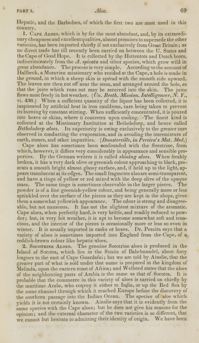 Hepatic, and the Barbadoes, of which the first two are most used in this country. 1. Cape Aloes, which is by far the most abundant, and, by its extraordi- nary cheapness and excellentqualities, almost promises to supersede the other varieties, has been imported chiefly if not exclusively from Great Britain; as no direct trade has till recently been carried on between the U. States and the Cape-of Good Hope. It is collected by the Hottentots and Dutch boors, indiscriminately from the A. spicata and other species, which grow wild in great abundance. The process is very simple. According to the account of Hallbeck, a Moravian missionary who resided at the Cape, a hole is made in the ground, in which a sheep skin is spread with the smooth side upward. The leaves are then cut off near the stem, and arranged around the hole, so that the juice which runs out may be received into the skin. The juice flows most freely in hot weather. (Un. Breth. Mission. Intelligencer, N. Y., vi. 436.) When a sufficient quantity of the liquor has been collected, it is inspissated by artificial heat in iron cauldrons, care being taken to prevent its burning by constant stirring. When sufficiently concentrated, it is poured into boxes or skins, where it concretes upon cooling. -The finest kind is collected at the Missionary Institution at Bethelsdorp, and hence called Bethelsdorp aloes. Its superiority is owing exclusively to the greater care observed in conducting the evaporation, and in avoiding the intermixture of earth, stones, and other impurities. [Dunsterville, in Pereird's Mat. Med.) Cape aloes has sometimes been oonfounded with the Socotrine, from which, however, it differs very considerably in appearance and sensible pro- perties. By the German writers it is called shining aloes. When freshly broken, it has a very dark olive or greenish colour approaching to black, pre- sents a smooth bright almost glassy surface, and, if held up to the light, ap- pears translucent at its edges. The small fragments also are semi-transparent, and have a tinge of yellow or red mixed with the deep olive of the opaque mass. The same tinge is sometimes observable in the larger pieces. The powder is of a fine greenish-yellow colour, and being generally more or less sprinkled over the surface of the pieces as they are kept in the shops, gives them a somewhat yellowish appearance. The odour is strong and disagree- able, but not nauseous. It has not the slightest mixture of the aromatic. Cape aloes, when perfectly hard, is very brittle, and readily reduced to pow- der; but, in very hot weather, it is apt to become somewhat soft and tena- cious, and the interior of the pieces is occasionally more or less so even in winter. It is usually imported in casks or boxes. Dr. Pereira says that a variety of aloes is sometimes imported into England from the Cape, of a reddish-brown colour like hepatic aloes. 2. Socotrine Aloes. The genuine Socotrine aloes is produced in the Island of Socotra, which lies in the Straits of Babelmandel, about forty leagues to the east of Cape Guardafui; but we are told by Ainslie, that the greater part of what is sold under that name is prepared in the kingdom of Melinda, upon the eastern coast of Africa; and Wellsted states that the aloes of the neighbouring parts of Arabia is the same as that of Socotra. It is probable that the commerce in this variety of aloes is carried on chiefly by the maritime Arabs, who convey it either to India, or up the Red Sea by the same channel through which it reached Europe before the discovery of the southern passage into the Indian Ocean. The species of aloe which yields it is not certainly known. Ainslie says that it is evidently from the same species with the Cape aloes; but he does not give his reasons for the opinion; and the external character of the two varieties is so different, that we cannot but hesitate in admitting their identity of origin. We have been