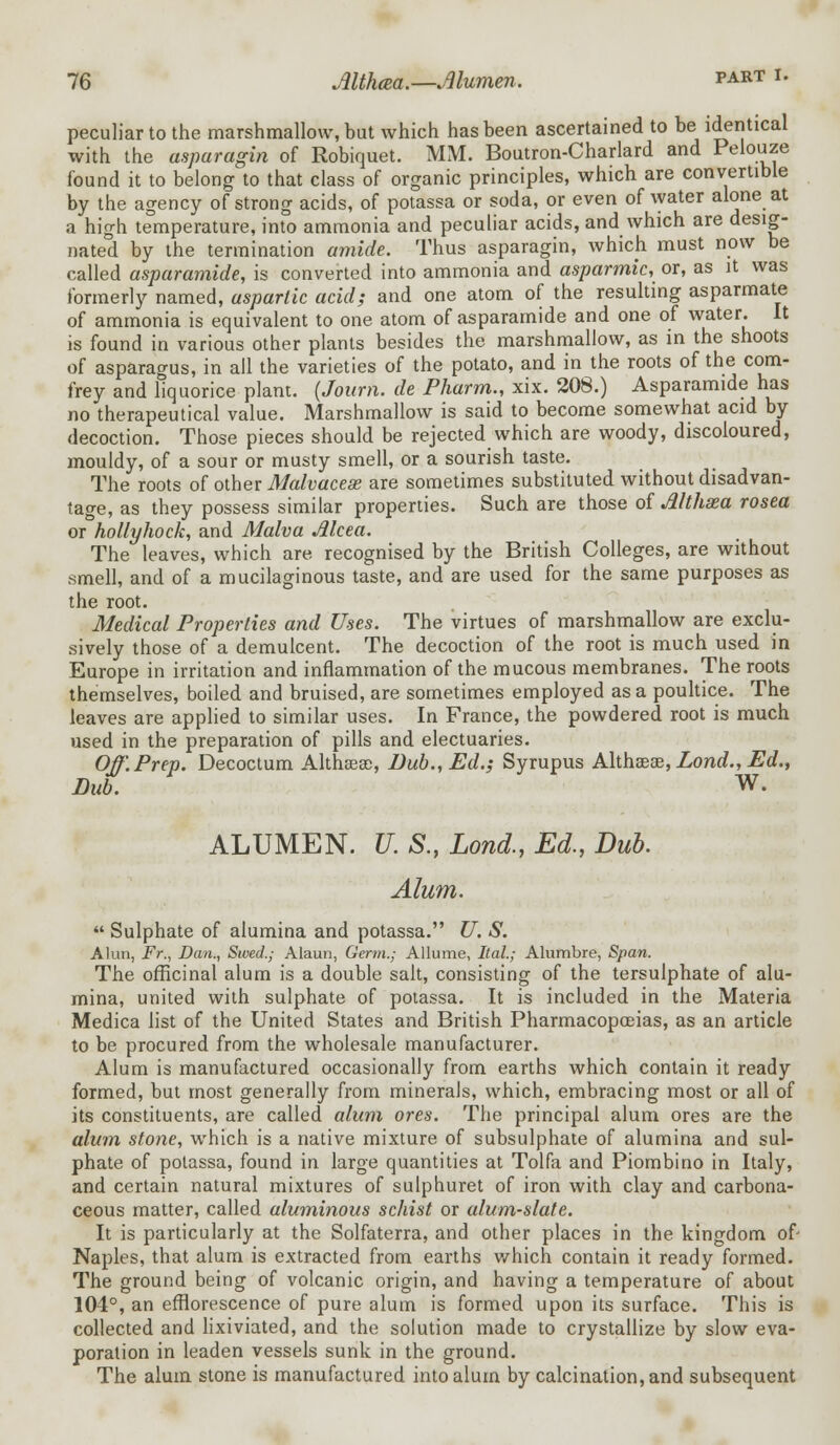 peculiar to the marshmallow, but which has been ascertained to be identical with the asparagin of Robiquet. MM. Boutron-Charlard and Pelouze found it to belong to that class of organic principles, which are convertible by the agency of strong acids, of potassa or soda, or even of water alone at a high temperature, into ammonia and peculiar acids, and which are desig- nated by the termination amide. Thus asparagin, which must now be called asparamide, is converted into ammonia and asparmic, or, as it was formerly named, asparlic acid; and one atom of the resulting asparmate of ammonia is equivalent to one atom of asparamide and one of water. It is found in various other plants besides the marshmallow, as in the shoots of asparagus, in all the varieties of the potato, and in the roots of the com- frey and liquorice plant. (Joimi. de Pharm., xix. 208.) Asparamide has no therapeutical value. Marshmallow is said to become somewhat acid by decoction. Those pieces should be rejected which are woody, discoloured, mouldy, of a sour or musty smell, or a sourish taste. The roots of other Malvaceae are sometimes substituted without disadvan- tage, as they possess similar properties. Such are those of Althaea rosea or hollyhock, and Malva Mcea. The leaves, which are, recognised by the British Colleges, are without smell, and of a mucilaginous taste, and are used for the same purposes as the root. Medical Properties and Uses. The virtues of marshmallow are exclu- sively those of a demulcent. The decoction of the root is much used in Europe in irritation and inflammation of the mucous membranes. The roots themselves, boiled and bruised, are sometimes employed as a poultice. The leaves are applied to similar uses. In France, the powdered root is much used in the preparation of pills and electuaries. Off. Prep. Decoctum Althaeas, Dub., Ed.; Syrupus Althaeae, Lond., Ed., Dub. W. ALUMEN. U. S., Lond., Ed., Dub. Alum.  Sulphate of alumina and potassa. U. S. Alun, Fr., Dan., Swed.; Alaun, Germ.; Allume, Ital.; Alumbre, Span. The officinal alum is a double salt, consisting of the tersulphate of alu- mina, united with sulphate of potassa. It is included in the Materia Medica list of the United States and British Pharmacopoeias, as an article to be procured from the wholesale manufacturer. Alum is manufactured occasionally from earths which contain it ready formed, but most generally from minerals, which, embracing most or all of its constituents, are called alum ores. The principal alum ores are the alum stone, which is a native mixture of subsulphate of alumina and sul- phate of potassa, found in large quantities at Tolfa and Piombino in Italy, and certain natural mixtures of sulphuret of iron with clay and carbona- ceous matter, called aluminous schist or alum-slate. It is particularly at the Solfaterra, and other places in the kingdom of- Naples, that alum is extracted from earths which contain it ready formed. The ground being of volcanic origin, and having a temperature of about 104°, an efflorescence of pure alum is formed upon its surface. This is collected and lixiviated, and the solution made to crystallize by slow eva- poration in leaden vessels sunk in the ground. The alum stone is manufactured into alum by calcination, and subsequent