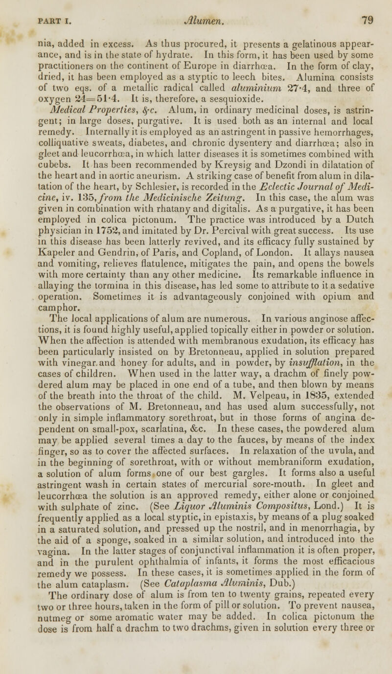 nia, added in excess. As thus procured, it presents a gelatinous appear- ance, and is in the state of hydrate. In this form, it has been used by some practitioners on the continent of Europe in diarrhoea. In the form of clay, dried, it has been employed as a styptic to leech bites. Alumina consists of two eqs. of a metallic radical called aluminium 27*4, and three of oxygen 24=51,4. It is, therefore, a sesquioxide. Medical Properties, tyc. Alum, in ordinary medicinal doses, is astrin- gent; in large doses, purgative. It is used both as an internal and local remedy. Internally it is employed as an astringent in passive hemorrhages, colliquative sweats, diabetes, and chronic dysentery and diarrhoea; also in gleet and leucorrhaea, in which latter diseases it is sometimes combined with cubebs. It has been recommended by Kreysig and Dzondi in dilatation of the heart and in aortic aneurism. A striking case of benefit from alum in dila- tation of the heart, by Schlesier, is recorded in the Eclectic Journal of Medi- cine, iv. 135,yVom the Mediciniscke Zeitung. In this case, the alum was given in combination with rhatany and digitalis. As a purgative, it has been employed in colica pictonum. The practice was introduced by a Dutch physician in 1752, and imitated by Dr. Percival with great success. Its use in this disease has been latterly revived, and its efficacy fully sustained by Kapeler and Gendrin, of Paris, and Copland, of London. It allays nausea and vomiting, relieves flatulence, mitigates the pain, and opens the bowels with more certainty than any other medicine. Its remarkable influence in allaying the tormina in this disease, has led some to attribute to it a sedative operation. Sometimes it is advantageously conjoined with opium and camphor. The local applications of alum are numerous. In various anginose affec- tions, it is found highly useful, applied topically either in powder or solution. When the affection is attended with membranous exudation, its efficacy has been particularly insisted on by Bretonneau, applied in solution prepared with vinegar, and honey for adults, and in powder, by insufflation, in the cases of children. When used in the latter way, a drachm of finely pow- dered alum may be placed in one end of a tube, and then blown by means of the breath into the throat of the child. M. Velpeau, in 1835, extended the observations of M. Bretonneau, and has used alum successfully, not only in simple inflammatory sorethroat, but in those forms of angina de- pendent on small-pox, scarlatina, &c. In these cases, the powdered alum may be applied several times a day to the fauces, by means of the index finger, so as to cover the affected surfaces. In relaxation of the uvula, and in the beginning of sorethroat, with or without membraniform exudation, a solution of alum forms one of our best gargles. It forms also a useful astringent wash in certain states of mercurial sore-mouth. In gleet and leucorrhcea the solution is an approved remedy, either alone or conjoined with sulphate of zinc. (See Liquor Muminis Compositus, Lond.) It is frequently applied as a local styptic, in epistaxis, by means of a plug soaked in a saturated solution, and pressed up the nostril, and in menorrhagia, by the aid of a sponge, soaked in a similar solution, and introduced into the vagina. In the latter stages of conjunctival inflammation it is often proper, and in the purulent ophthalmia of infants, it forms the most efficacious remedy we possess. In these cases, it is sometimes applied in the form of the alum cataplasm. (See Cataplasma Muminis, Dub.) The ordinary dose of alum is from ten to twenty grains, repeated every two or three hours, taken in the form of pill or solution. To prevent nausea, nutmeo- or some aromatic water may be added. In colica pictonum the dose is from half a drachm to two drachms, given in solution every three or