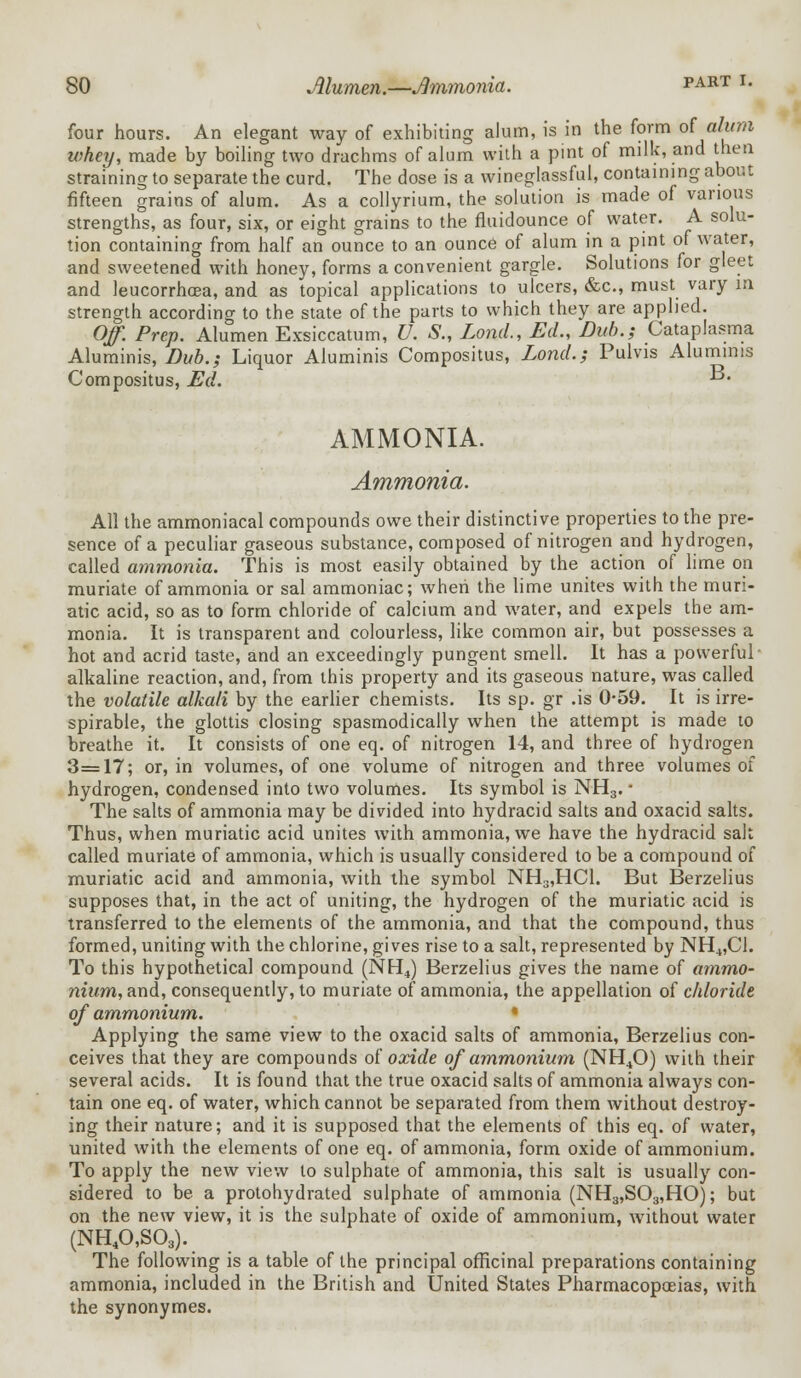 four hours. An elegant way of exhibiting alum, is in the form of alum whey, made by boiling two drachms of alum with a pint of milk, and then straining to separate the curd. The dose is a wineglassful, containing about fifteen grains of alum. As a collyrium, the solution is made of various strengths, as four, six, or eight grains to the fluidounce of water. A solu- tion containing from half an ounce to an ounce of alum in a pint of water, and sweetened with honey, forms a convenient gargle. Solutions for gleet and leucorrhcea, and as topical applications to ulcers, &c, must vary in strength according to the state of the parts to which they are applied. Of. Prep. Alumen Exsiccatum, U. S., Lond., Ed., Dub.; Cataplasma Aluminis, Dub.; Liquor Aluminis Compositus, Lond.; Pulvis Alumims Compositus, Ed. ■• AMMONIA. Ammonia. All the ammoniacal compounds owe their distinctive properties to the pre- sence of a peculiar gaseous substance, composed of nitrogen and hydrogen, called ammonia. This is most easily obtained by the action of lime on muriate of ammonia or sal ammoniac; when the lime unites with the muri- atic acid, so as to form chloride of calcium and water, and expels the am- monia. It is transparent and colourless, like common air, but possesses a hot and acrid taste, and an exceedingly pungent smell. It has a powerful alkaline reaction, and, from this property and its gaseous nature, was called the volatile alkali by the earlier chemists. Its sp. gr .is 0-59. It is irre- spirable, the glottis closing spasmodically when the attempt is made to breathe it. It consists of one eq. of nitrogen 14, and three of hydrogen 3=17; or, in volumes, of one volume of nitrogen and three volumes of hydrogen, condensed into two volumes. Its symbol is NH3. - The salts of ammonia may be divided into hydracid salts and oxacid salts. Thus, when muriatic acid unites with ammonia, we have the hydracid salt called muriate of ammonia, which is usually considered to be a compound of muriatic acid and ammonia, with the symbol NH3,HC1. But Berzelius supposes that, in the act of uniting, the hydrogen of the muriatic acid is transferred to the elements of the ammonia, and that the compound, thus formed, uniting with the chlorine, gives rise to a salt, represented by NH4,C1. To this hypothetical compound (NH4) Berzelius gives the name of ammo- nium, and, consequently, to muriate of ammonia, the appellation of chloride of ammonium. Applying the same view to the oxacid salts of ammonia, Berzelius con- ceives that they are compounds of oxide of ammonium (NH40) with their several acids. It is found that the true oxacid salts of ammonia always con- tain one eq. of water, which cannot be separated from them without destroy- ing their nature; and it is supposed that the elements of this eq. of water, united with the elements of one eq. of ammonia, form oxide of ammonium. To apply the new view to sulphate of ammonia, this salt is usually con- sidered to be a protohydrated sulphate of ammonia (NH3,S03,HO); but on the new view, it is the sulphate of oxide of ammonium, without water (NH40,S03). The following is a table of the principal officinal preparations containing ammonia, included in the British and United States Pharmacopoeias, with the synonymes.