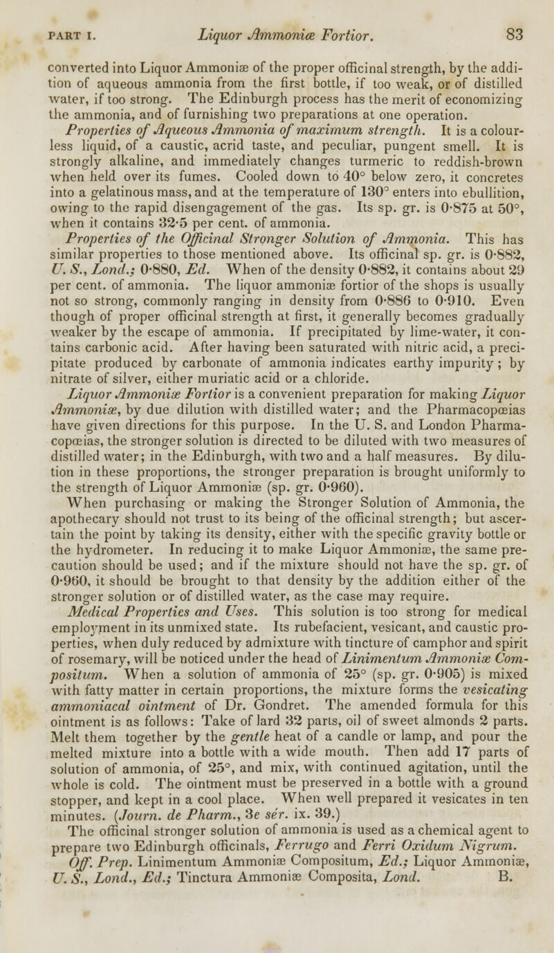 converted into Liquor Ammoniae of the proper officinal strength, by the addi- tion of aqueous ammonia from the first bottle, if too weak, or of distilled water, if too strong. The Edinburgh process has the merit of economizing the ammonia, and of furnishing two preparations at one operation. Properties of Aqueous Ammonia of maximum strength. It is a colour- less liquid, of a caustic, acrid taste, and peculiar, pungent smell. It is strongly alkaline, and immediately changes turmeric to reddish-brown when held over its fumes. Cooled down to 40° below zero, it concretes into a gelatinous mass, and at the temperature of 130° enters into ebullition, owing to the rapid disengagement of the gas. Its sp. gr. is 0-875 at 50°, when it contains 32*5 per cent, of ammonia. Properties of the Officinal Stronger Solution of Ammonia. This has similar properties to those mentioned above. Its officinal sp. gr. is 0-882, U. S., Lond.; 0-880, Ed. When of the density 0-882, it contains about 29 per cent, of ammonia. The liquor ammoniae fortior of the shops is usually not so strong, commonly ranging in density from 0-886 to 0-910. Even though of proper officinal strength at first, it generally becomes gradually weaker by the escape of ammonia. If precipitated by lime-water, it con- tains carbonic acid. After having been saturated with nitric acid, a preci- pitate produced by carbonate of ammonia indicates earthy impurity; by nitrate of silver, either muriatic acid or a chloride. Liquor Ammoniae Fortior is a convenient preparation for making Liquor Ammoniae, by due dilution with distilled water; and the Pharmacopoeias have given directions for this purpose. In the U. S. and London Pharma- copoeias, the stronger solution is directed to be diluted with two measures of distilled water; in the Edinburgh, with two and a half measures. By dilu- tion in these proportions, the stronger preparation is brought uniformly to the strength of Liquor Ammoniae (sp. gr. 0-960). When purchasing or making the Stronger Solution of Ammonia, the apothecary should not trust to its being of the officinal strength; but ascer- tain the point by taking its density, either with the specific gravity bottle or the hydrometer. In reducing it to make Liquor Ammoniae, the same pre- caution should be used; and if the mixture should not have the sp. gr. of 0-960, it should be brought to that density by the addition either of the stronger solution or of distilled water, as the case may require. Medical Properties and Uses. This solution is too strong for medical employment in its unmixed state. Its rubefacient, vesicant, and caustic pro- perties, when duly reduced by admixture with tincture of camphor and spirit of rosemary, will be noticed under the head of Linimentum Ammoniae Com- positum. When a solution of ammonia of 25° (sp. gr. 0-905) is mixed with fatty matter in certain proportions, the mixture forms the vesicating ammoniacal ointment of Dr. Gondret. The amended formula for this ointment is as follows: Take of lard 32 parts, oil of sweet almonds 2 parts. Melt them together by the gentle heat of a candle or lamp, and pour the melted mixture into a bottle with a wide mouth. Then add 17 parts of solution of ammonia, of 25°, and mix, with continued agitation, until the whole is cold. The ointment must be preserved in a bottle with a ground stopper, and kept in a cool place. When well prepared it vesicates in ten minutes. (Journ. de Pharm., Se sir. ix. 39.) The officinal stronger solution of ammonia is used as a chemical agent to prepare two Edinburgh officinals, Ferrugo and Ferri Oxidum Nigrum. Off. Prep. Linimentum Ammonia) Compositum, Ed.; Liquor Ammoniae, U. S., Lond., Ed.; Tinctura Ammoniae Composita, Lond. B.